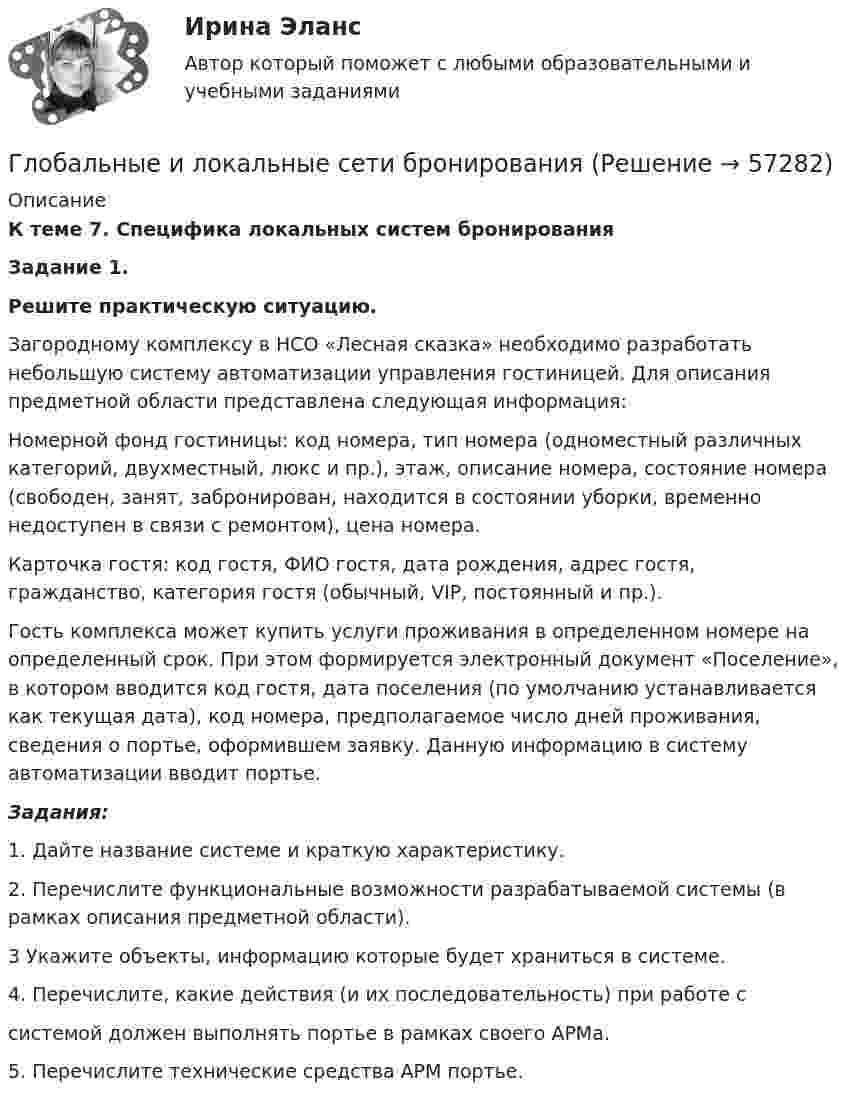      
            Описание
            К теме 7. Специфика локальных систем бронирования  Задание 1.  Решите практическую ситуацию.	Загородному комплексу в НСО «Лесная сказка» необходимо разработать небольшую систему автоматизации управления гостиницей. Для описания предметной области представлена следующая информация: 	Номерной фонд гостиницы: код номера, тип номера (одноместный различных категорий, двухместный, люкс и пр.), этаж, описание номера, состояние номера (свободен, занят, забронирован, находится в состоянии уборки, временно недоступен в связи с ремонтом), цена номера. 	Карточка гостя: код гостя, ФИО гостя, дата рождения, адрес гостя, гражданство, категория гостя (обычный, VIP, постоянный и пр.).	Гость комплекса может купить услуги проживания в определенном номере на определенный срок. При этом формируется электронный документ «Поселение», в котором вводится код гостя, дата поселения (по умолчанию устанавливается как текущая дата), код номера, предполагаемое число дней проживания, сведения о портье, оформившем заявку. Данную информацию в систему автоматизации вводит портье. Задания: 	1. Дайте название системе и краткую характеристику. 	2. Перечислите функциональные возможности разрабатываемой системы (в рамках описания предметной области).	3 Укажите объекты, информацию которые будет храниться в системе.	4. Перечислите, какие действия (и их последовательность) при работе ссистемой должен выполнять портье в рамках своего АРМа.	5. Перечислите технические средства АРМ портье.   
            
            
            Глобальные и локальные сети бронированияГлобальные и локальные сети бронированияГлобальные проблемы и мирохозяйственные отношения на современном этапеГлобальный_____ «зеленой» экономики-это наиболее широко упоминаемый показатель не международном уровне, используемый политиками, международными организациями, гражданским обществом..Глобальный механизм обмена информацией – это …глоссарий автолюбителяГлоссарий автомобилиста легковой и грузовойГлицерин поднялся в капиллярной трубке диаметром канала d = 1 мм на высоту h = 20 мм. Определить коэффициент поверхностного натяжения глицерина. Смачивание считать полным.Глицерин поднялся в капиллярной трубке диаметром канала d = 1 мм на высоту h = 20 мм. Определить поверхностное натяжение глицерина. Считать смачивание полным.Глицерин поднялся в капиллярной трубке на высоту h = 20 мм. Определить поверхностное натяжение s глицерина, если диаметр d внутреннего каната трубки равен 1 мм. Смачивание считать полным.Глобализация транснациональной преступности - контрольнаяГлобализация-это процесс всемирной экономической, политической и культурной______ и унификацииГлобальное управление международными экономическими процессами и национальные экономические модели взаимодействие государственных и рыночных институтов, региональная интеграция иГлобальные и локальные сети бронирования