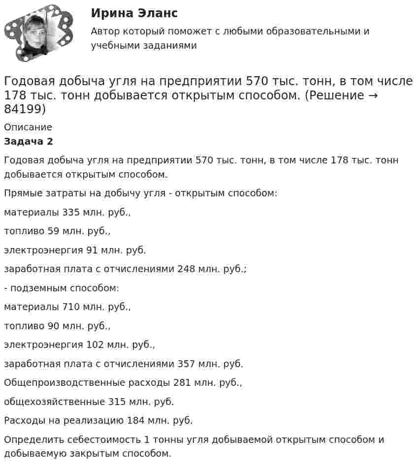      
            Описание
             Задача 2  	Годовая добыча угля на предприятии 570 тыс. тонн, в том числе 178 тыс. тонн добывается открытым способом. 	Прямые затраты на добычу угля - открытым способом: 	материалы 335 млн. руб., 	топливо 59 млн. руб.,	 электроэнергия 91 млн. руб. 	заработная плата с отчислениями 248 млн. руб.;	 - подземным способом: 	материалы 710 млн. руб., 	топливо 90 млн. руб., 	электроэнергия 102 млн. руб.,	 заработная плата с отчислениями 357 млн. руб. 	Общепроизводственные расходы 281 млн. руб., 	общехозяйственные 315 млн. руб. 	Расходы на реализацию 184 млн. руб.	 Определить себестоимость 1 тонны угля добываемой открытым способом и добываемую закрытым способом.    
            
            
            Говорят, что в стране происходит экономический рост, когда имеет место увеличение …Годовая добыча угля на предприятии 570 тыс. тонн, в том числе 178 тыс. тонн добывается открытым способом. Годовая добыча угля на шахте 850 тыс. тонн. На собственные нужды израсходовано 68 тыс. Годовая потребность в полуфабрикатах составляет 1550 шт., число рабочих дней в году — 226, оптимальный размер заказа (партии поставки) — 75 шт. Поставка осуществляется грузовым автомобилем со средней эксплуатационной скоростью 22,92 км/ч. Поставщик находится на расстоянии 2200 км.Годовая потребность составляет 6000 единиц товара, цена одной единицы товара 150 рублей. На содержание товара на складе затрачивается 20% его стоимости в год. Стоимость доставки 750 рублей. Найти оптимальный размер заказа, минимизирующий издержки на транспортировку и содержание товара на складе. Определите периодичность поставки партии заказа.Годовой выпуск продукции составляет 2 500 ед. Чистый вес одного изделия – 16 кг. Действующий коэффициент использования материалов планируется увеличить с 0,8 до 0,84. Цена приобретения материала – 150 руб./кг. Определите годовую экономию средств Годовой объем добычи руды 3 млн. т. Затраты по шахте составили (в тыс. руб.): Говоря о ставке налога на добавленную стоимость (НДС) для процентов, начисленных по выданным займам, можно утверждать, что она … Говоря о таком понятии, как норма управляемости, можно утверждать, что …Говоря о теории государственного иммунитета, можно утверждать, что …Говоря о том, как соотносятся между собой понятия «правотворчество» и «правообразование», можно утверждать, что …Говоря о том, на какой максимальный срок (с продлением) может быть введено конкурсное производство, можно утверждать, что ...Говоря о том, сколько счетов имеет право использовать конкурсный управляющий, можно утверждать, что ...Говоря о характеристиках организационных методов психологического исследования можно утверждать, что сравнительный метод предусматривает ...