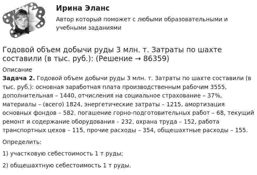      
            Описание
             Задача 2. Годовой объем добычи руды 3 млн. т. Затраты по шахте составили (в тыс. руб.): основная заработная плата производственным рабочим 3555, дополнительная – 1440, отчисления на социальное страхование – 37%, материалы – (всего) 1824, энергетические затраты – 1215, амортизация основных фондов – 582, погашение горно-подготовительных работ – 68, текущий ремонт и содержание оборудования – 232, охрана труда – 152, работа транспортных цехов – 115, прочие расходы – 354, общешахтные расходы – 155.	Определить:	1) участковую себестоимость 1 т руды;	2) общешахтную себестоимость 1 т руды.   
            
            
            Годовой выпуск продукции составляет 2 500 ед. Чистый вес одного изделия – 16 кг. Действующий коэффициент использования материалов планируется увеличить с 0,8 до 0,84. Цена приобретения материала – 150 руб./кг. Определите годовую экономию средств Годовой объем добычи руды 3 млн. т. Затраты по шахте составили (в тыс. руб.): Годовой план как форма стратегического планированияГодовой план шахты по добыче руды 1500 тыс. тонн.   	Расходы на материалы: Годовые издержки постоянного капитала предприятия составляют 160 тыс. ден. ед., а переменного капитала – 40 тыс. ден. ед. Определите цену производства данного предприятия, если средняя норма прибыли равна 15Год, предшествующий текущему финансовому году, - это ... финансовый годГод принятия действующей Конституции Японии:Говоря о том, сколько счетов имеет право использовать конкурсный управляющий, можно утверждать, что ...Говоря о характеристиках организационных методов психологического исследования можно утверждать, что сравнительный метод предусматривает ...Говоря про проецирование прямой на две и три плоскости, можно сказать, что прямая определяется...Говорят, что в стране происходит экономический рост, когда имеет место увеличение …Годовая добыча угля на предприятии 570 тыс. тонн, в том числе 178 тыс. тонн добывается открытым способом. Годовая добыча угля на шахте 850 тыс. тонн. На собственные нужды израсходовано 68 тыс. Годовая потребность в полуфабрикатах составляет 1550 шт., число рабочих дней в году — 226, оптимальный размер заказа (партии поставки) — 75 шт. Поставка осуществляется грузовым автомобилем со средней эксплуатационной скоростью 22,92 км/ч. Поставщик находится на расстоянии 2200 км.