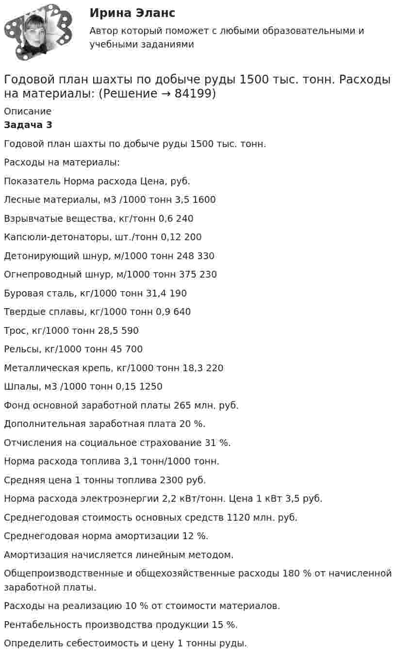      
            Описание
             Задача 3	Годовой план шахты по добыче руды 1500 тыс. тонн. 	Расходы на материалы:   Показатель Норма расхода Цена, руб.   Лесные материалы, м3 /1000 тонн 3,5 1600   Взрывчатые вещества, кг/тонн 0,6 240   Капсюли-детонаторы, шт./тонн 0,12 200   Детонирующий шнур, м/1000 тонн 248 330   Огнепроводный шнур, м/1000 тонн 	 375 230   Буровая сталь, кг/1000 тонн 31,4 190   Твердые сплавы, кг/1000 тонн  0,9 640   Трос, кг/1000 тонн 28,5 590   Рельсы, кг/1000 тонн 45 700   Металлическая крепь, кг/1000 тонн 18,3 220   Шпалы, м3 /1000 тонн 0,15 1250  	Фонд основной заработной платы 265 млн. руб.	 Дополнительная заработная плата 20 %. 	Отчисления на социальное страхование 31 %. 	Норма расхода топлива 3,1 тонн/1000 тонн. 	Средняя цена 1 тонны топлива 2300 руб. 	Норма расхода электроэнергии 2,2 кВт/тонн. Цена 1 кВт 3,5 руб. 	Среднегодовая стоимость основных средств 1120 млн. руб. 	Среднегодовая норма амортизации 12 %. 	Амортизация начисляется линейным методом. 	Общепроизводственные и общехозяйственные расходы 180 % от начисленной заработной платы.	Расходы на реализацию 10 % от стоимости материалов.	Рентабельность производства продукции 15 %. 	Определить себестоимость и цену 1 тонны руды.    
            
            
            Годовой план как форма стратегического планированияГодовой план шахты по добыче руды 1500 тыс. тонн.   	Расходы на материалы: Годовые издержки постоянного капитала предприятия составляют 160 тыс. ден. ед., а переменного капитала – 40 тыс. ден. ед. Определите цену производства данного предприятия, если средняя норма прибыли равна 15Год, предшествующий текущему финансовому году, - это ... финансовый годГод принятия действующей Конституции Японии:Год, следующий за текущим финансовым годом, - это ... финансовый годГолландский карликовый кролик - В середине XX века в Великобританию начали завозить голландских карликовых кроликовГоворя про проецирование прямой на две и три плоскости, можно сказать, что прямая определяется...Говорят, что в стране происходит экономический рост, когда имеет место увеличение …Годовая добыча угля на предприятии 570 тыс. тонн, в том числе 178 тыс. тонн добывается открытым способом. Годовая добыча угля на шахте 850 тыс. тонн. На собственные нужды израсходовано 68 тыс. Годовая потребность в полуфабрикатах составляет 1550 шт., число рабочих дней в году — 226, оптимальный размер заказа (партии поставки) — 75 шт. Поставка осуществляется грузовым автомобилем со средней эксплуатационной скоростью 22,92 км/ч. Поставщик находится на расстоянии 2200 км.Годовая потребность составляет 6000 единиц товара, цена одной единицы товара 150 рублей. На содержание товара на складе затрачивается 20% его стоимости в год. Стоимость доставки 750 рублей. Найти оптимальный размер заказа, минимизирующий издержки на транспортировку и содержание товара на складе. Определите периодичность поставки партии заказа.Годовой выпуск продукции составляет 2 500 ед. Чистый вес одного изделия – 16 кг. Действующий коэффициент использования материалов планируется увеличить с 0,8 до 0,84. Цена приобретения материала – 150 руб./кг. Определите годовую экономию средств 