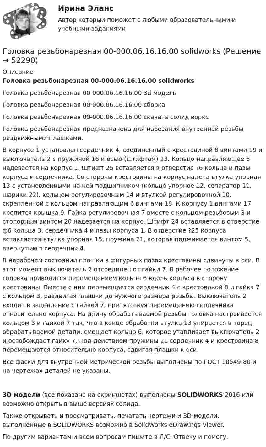     
            Описание
            Головка резьбонарезная 00-000.06.16.16.00 solidworksГоловка резьбонарезная 00-000.06.16.16.00 3d модельГоловка резьбонарезная 00-000.06.16.16.00 сборкаГоловка резьбонарезная 00-000.06.16.16.00 скачать солид ворксГоловка резьбонарезная предназначена для нарезания внутренней резьбы раздвижными плашками.В корпусе 1 установлен сердечник 4, соединенный с крестовиной 8 винтами 19 и выключатель 2 с пружиной 16 и осью (штифтом) 23. Кольцо направляющее 6 надевается на корпус 1. Штифт 25 вставляется в отверстие ?6 кольца и пазы корпуса и сердечника. Со стороны крестовины на корпус надета втулка упорная 13 с установленными на ней подшипником (кольцо упорное 12, сепаратор 11, шарики 22), кольцом регулировочным 14 и втулкой регулировочной 10, скрепленной с кольцом направляющим 6 винтами 18. К корпусу 1 винтами 17 крепится крышка 9. Гайка регулировочная 7 вместе с кольцом резьбовым 3 и стопорным винтом 20 надевается на корпус. Штифт 24 вставляется в отверстие ф6 кольца 3, сердечника 4 и пазы корпуса 1. В отверстие ?25 корпуса вставляется втулка упорная 15, пружина 21, которая поджимается винтом 5, ввернутым в сердечник 4.В нерабочем состоянии плашки в фигурных пазах крестовины сдвинуты к оси. В этот момент выключатель 2 отсоединен от гайки 7. В рабочее положение головка приводится перемещением кольца 6 вдоль корпуса в сторону крестовины. Вместе с ним перемещается сердечник 4 с крестовиной 8 и гайка 7 с кольцом 3, раздвигая плашки до нужного размера резьбы. Выключатель 2 входит в зацепление с гайкой 7, препятствуя перемещению сердечника относительно корпуса. На длину обрабатываемой резьбы головка настраивается кольцом 3 и гайкой 7 так, что в конце обработки втулка 13 упирается в торец обрабатываемой детали, смещает кольцо 6, которое утапливает выключатель 2 и освобождает гайку 7. Под действием пружины 21 сердечник 4 и крестовина 8 перемещаются относительно корпуса, сдвигая плашки к оси.Все фаски для внутренней метрической резьбы выполнены по ГОСТ 10549-80 и на чертежах деталей не указаны.3D модели (все показано на скриншотах) выполнены SOLIDWORKS 2016 или возможно открыть в выше версиях солида.Также открывать и просматривать, печатать чертежи и 3D-модели, выполненные в SOLIDWORKS возможно в SolidWorks eDrawings Viewer.По другим вариантам и всем вопросам пишите в Л/С. Отвечу и помогу.  
            
            
            Головка резьбонарезная 00-000.06.16.16.00Головка резьбонарезная 00-000.06.16.16.00 solidworksГоловное предприятие занимается разработкой новых технологий в сфере медицины. Головное предприятие передает уже отработанные технологии малым предприятиям, входящим в вертикально-интегрированных структуру. Последние, как правило, используют Головным органом государственного управления использованием и охраной недр является: …Головным органом государственного управления использованием и охраной недр является:...Гомологи имеют ... свойстваГомологической разностью называют группу ...Годовой план как форма стратегического планированияГодовой план шахты по добыче руды 1500 тыс. тонн.   	Расходы на материалы: Годовые издержки постоянного капитала предприятия составляют 160 тыс. ден. ед., а переменного капитала – 40 тыс. ден. ед. Определите цену производства данного предприятия, если средняя норма прибыли равна 15Год, предшествующий текущему финансовому году, - это ... финансовый годГод принятия действующей Конституции Японии:Год, следующий за текущим финансовым годом, - это ... финансовый годГолландский карликовый кролик - В середине XX века в Великобританию начали завозить голландских карликовых кроликов