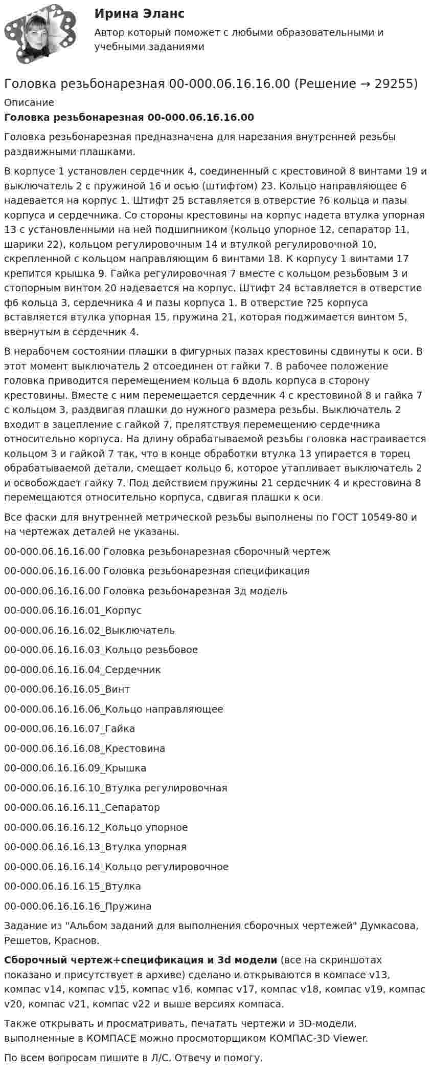     
          Описание
          Головка резьбонарезная 00-000.06.16.16.00Головка резьбонарезная предназначена для нарезания внутренней резьбы раздвижными плашками.В корпусе 1 установлен сердечник 4, соединенный с крестовиной 8 винтами 19 и выключатель 2 с пружиной 16 и осью (штифтом) 23. Кольцо направляющее 6 надевается на корпус 1. Штифт 25 вставляется в отверстие ?6 кольца и пазы корпуса и сердечника. Со стороны крестовины на корпус надета втулка упорная 13 с установленными на ней подшипником (кольцо упорное 12, сепаратор 11, шарики 22), кольцом регулировочным 14 и втулкой регулировочной 10, скрепленной с кольцом направляющим 6 винтами 18. К корпусу 1 винтами 17 крепится крышка 9. Гайка регулировочная 7 вместе с кольцом резьбовым 3 и стопорным винтом 20 надевается на корпус. Штифт 24 вставляется в отверстие ф6 кольца 3, сердечника 4 и пазы корпуса 1. В отверстие ?25 корпуса вставляется втулка упорная 15, пружина 21, которая поджимается винтом 5, ввернутым в сердечник 4.В нерабочем состоянии плашки в фигурных пазах крестовины сдвинуты к оси. В этот момент выключатель 2 отсоединен от гайки 7. В рабочее положение головка приводится перемещением кольца 6 вдоль корпуса в сторону крестовины. Вместе с ним перемещается сердечник 4 с крестовиной 8 и гайка 7 с кольцом 3, раздвигая плашки до нужного размера резьбы. Выключатель 2 входит в зацепление с гайкой 7, препятствуя перемещению сердечника относительно корпуса. На длину обрабатываемой резьбы головка настраивается кольцом 3 и гайкой 7 так, что в конце обработки втулка 13 упирается в торец обрабатываемой детали, смещает кольцо 6, которое утапливает выключатель 2 и освобождает гайку 7. Под действием пружины 21 сердечник 4 и крестовина 8 перемещаются относительно корпуса, сдвигая плашки к оси.Все фаски для внутренней метрической резьбы выполнены по ГОСТ 10549-80 и на чертежах деталей не указаны.00-000.06.16.16.00 Головка резьбонарезная сборочный чертеж00-000.06.16.16.00 Головка резьбонарезная спецификация00-000.06.16.16.00 Головка резьбонарезная 3д модель00-000.06.16.16.01_Корпус00-000.06.16.16.02_Выключатель00-000.06.16.16.03_Кольцо резьбовое00-000.06.16.16.04_Сердечник00-000.06.16.16.05_Винт00-000.06.16.16.06_Кольцо направляющее00-000.06.16.16.07_Гайка00-000.06.16.16.08_Крестовина00-000.06.16.16.09_Крышка00-000.06.16.16.10_Втулка регулировочная00-000.06.16.16.11_Сепаратор00-000.06.16.16.12_Кольцо упорное00-000.06.16.16.13_Втулка упорная00-000.06.16.16.14_Кольцо регулировочное00-000.06.16.16.15_Втулка00-000.06.16.16.16_ПружинаЗадание из Альбом заданий для выполнения сборочных чертежей Думкасова, Решетов, Краснов.Сборочный чертеж+спецификация и 3d модели (все на скриншотах показано и присутствует в архиве) сделано и открываются в компасе v13, компас v14, компас v15, компас v16, компас v17, компас v18, компас v19, компас v20, компас v21, компас v22 и выше версиях компаса.Также открывать и просматривать, печатать чертежи и 3D-модели, выполненные в КОМПАСЕ можно просмоторщиком КОМПАС-3D Viewer.По всем вопросам пишите в Л/С. Отвечу и помогу.  
            
            
            Головка облучателя медицинского ультразвукового генератора имеет диаметр 4,5 см. Определить полную мощность, излучаемую головкой при терапевтической интенсивности 1 Вт/см2.Головка резьбонарезная 00-000.06.16.16.00Головка резьбонарезная 00-000.06.16.16.00 solidworksГоловное предприятие занимается разработкой новых технологий в сфере медицины. Головное предприятие передает уже отработанные технологии малым предприятиям, входящим в вертикально-интегрированных структуру. Последние, как правило, используют Головным органом государственного управления использованием и охраной недр является: …Головным органом государственного управления использованием и охраной недр является:...Гомологи имеют ... свойстваГодовой объем добычи руды 3 млн. т. Затраты по шахте составили (в тыс. руб.): Годовой план как форма стратегического планированияГодовой план шахты по добыче руды 1500 тыс. тонн.   	Расходы на материалы: Годовые издержки постоянного капитала предприятия составляют 160 тыс. ден. ед., а переменного капитала – 40 тыс. ден. ед. Определите цену производства данного предприятия, если средняя норма прибыли равна 15Год, предшествующий текущему финансовому году, - это ... финансовый годГод принятия действующей Конституции Японии:Год, следующий за текущим финансовым годом, - это ... финансовый год