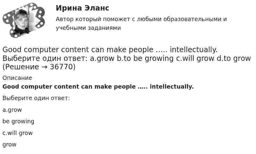      
          Описание
          Good computer content can make people ….. intellectually.Выберите один ответ:a.grow be growingc.will grow grow  
            
            
            ’God Save the Queen’ is the British anthem, and it should …. at British sporting events. Выберите один ответ: a.to be sung b.being sung c.to sing d.be sungGood computer content can make people ….. intellectually. Выберите один ответ: a.grow b.to be growing c.will grow d.to growПриходный кассовый ордер в программе 1С Бухгалтерия Отразите приход от оптового покупателя ООО «Вектор» 23.13.2011 г. суммы 123500 руб. через Самойлова К.Ю.Ha 31 декабря 20ХХ г. размер уставного капитала составляет 300 000 руб., резервный капитал - 12 000 руб., кредиторская задолженность - 65 000 руб., долгосрочные кредиты банка - 150 000 руб., нераспределенная прибыль - 50 000 руб., добавочн❓Have you got any ….. colours? Выберите один ответ: a.another b.others c.other d.the otherHave you written ….. names? Выберите один ответ: a. everybodies’ b. everybody c. everybody’s d. everybodys’He … a first year student now. Выберите один или несколько ответов: 1.is 2.has 3.was 4.will be General English б2 / РОСДИСТАНТ/ (Final test)General English м1General English м2General English м2 General English м2 2022 (Final test)General English м2 2022 (РОСДИСТАНТ, ИТОГОВЫЙ ТЕСТ)Give me … to read, please. – With pleasure. Выберите один или несколько ответов: 1.anything 2.everything 3.something 4.nothing