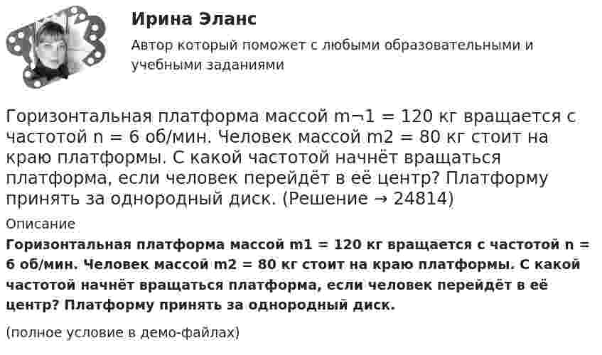     
          Описание
          Горизонтальная платформа массой m­1 = 120 кг вращается с частотой n = 6 об/мин. Человек массой m2 = 80 кг стоит на краю платформы. С какой частотой начнёт вращаться платформа, если человек перейдёт в её центр? Платформу принять за однородный диск.(полное условие в демо-файлах)  
            
            
            Горизонтальная платформа массой 200 кг вращается вокруг вертикальной оси, проходящей через центр платформы, делая 10 об/с. Человек массой 60 кг стоит на расстоянии R от центра платформы. Сколько оборотов в секунду будет Горизонтальная платформа массой m¬1 = 120 кг вращается с частотой n = 6 об/мин. Человек массой m2 = 80 кг стоит на краю платформы. С какой частотой начнёт вращаться платформа, если человек перейдёт в её центр? Платформу принять за однородный диск.Горизонтальная платформа массой m1 = 150 кг вращается вокруг вертикальной оси, проходящей через центр платформы, с частотой n = 8 1. Человек массой m2 = 70 кг стоит при этом на краю платформы. С какой угловой скоростью  начнет вращаться платформа,Горизонтальная платформа массой m1 = 150 кг вращается вокруг вертикальной оси, проходящей через центр платформы с частотой n = 8 мин-1. Человек массой m2 = 70 кг стоит при этом на краю платформы. С какой угловой Горизонтальная платформа массой m1 = 150 кг вращается вокруг вертикальной оси, проходящей через центр платформы с частотой n = 8 мин-1. Человек массой m2 = 70 кг стоит при этом на краю платформы. С какой угловой Горизонтальная платформа массой m1 = 150 кг вращается вокруг вертикальной оси, проходящей через центр платформы, с частотой n = 8 мин-1. Человек массой m2 = 70 кг стоит при этом на краю платформы. С какой угловой скоростью  начнёт Горизонтальная платформа массой m1 = 150 кг вращается вокруг вертикальной оси, проходящей через центр платформы, с частотой n = 8 мин-1. Человек массой m2 = 70 кг стоит при этом на краю платформы. С какой угловой скоростью  начнёт Гомологи имеют ... свойстваГомологической разностью называют группу ...Гомологической разностью называют группу …Горелка потребляет m = 71,2 г светильного газа (M = 16,4·10-3 кг/моль) в течении t1 =1 ч. Каков должен быть объём V газового баллона, чтобы находящегося в нём газа при давлении p = 10 МПа хватило на t2 = 12 часов работы горелки?Горелов, освободившись из мест лишения свободы, не мог устроиться на работу, не ел уже три дня. Находясь в супермаркете, не удержался, спрятался и съел кусочек колбасы стоимостью 50 рублей.Горизонтальная платформа массой 100 кг вращается вокруг вертикальной оси, проходящей через центр платформы, делая 10 об/мин. Человек, масса которого 60 кг, стоит на краю платформы. С какой скоростью начнёт вращаться платформа, Горизонтальная платформа массой 100 кг вращается вокруг вертикальной оси, проходящей через центр платформы, делая 5 об/с. Человек мaccой 60 кг стоит на расстоянии 3 м от центра платформы. Когда человек переместился на 