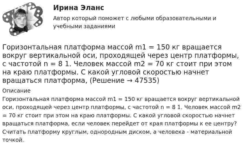      
            Описание
            Горизонтальная платформа массой m1 = 150 кг вращается вокруг вертикальной оси, проходящей через центр платформы, с частотой n = 8 1. Человек массой m2 = 70 кг стоит при этом на краю платформы. С какой угловой скоростью начнет вращаться платформа, если человек перейдет от края платформы к ее центру? Считать платформу круглым, однородным диском, а человека - материальной точкой.  
            
            
            Горизонтальная платформа массой m¬1 = 120 кг вращается с частотой n = 6 об/мин. Человек массой m2 = 80 кг стоит на краю платформы. С какой частотой начнёт вращаться платформа, если человек перейдёт в её центр? Платформу принять за однородный диск.Горизонтальная платформа массой m1 = 150 кг вращается вокруг вертикальной оси, проходящей через центр платформы, с частотой n = 8 1. Человек массой m2 = 70 кг стоит при этом на краю платформы. С какой угловой скоростью  начнет вращаться платформа,Горизонтальная платформа массой m1 = 150 кг вращается вокруг вертикальной оси, проходящей через центр платформы с частотой n = 8 мин-1. Человек массой m2 = 70 кг стоит при этом на краю платформы. С какой угловой Горизонтальная платформа массой m1 = 150 кг вращается вокруг вертикальной оси, проходящей через центр платформы с частотой n = 8 мин-1. Человек массой m2 = 70 кг стоит при этом на краю платформы. С какой угловой Горизонтальная платформа массой m1 = 150 кг вращается вокруг вертикальной оси, проходящей через центр платформы, с частотой n = 8 мин-1. Человек массой m2 = 70 кг стоит при этом на краю платформы. С какой угловой скоростью  начнёт Горизонтальная платформа массой m1 = 150 кг вращается вокруг вертикальной оси, проходящей через центр платформы, с частотой n = 8 мин-1. Человек массой m2 = 70 кг стоит при этом на краю платформы. С какой угловой скоростью  начнёт Горизонтальная платформа массой m1 = 150 кг вращается вокруг вертикальной оси, проходящей через центр платформы, с частотой n = 8 мин1. Человек массой m2 = 70 кг стоит при этом на краю платформы. С какой угловой скоростью начнет вращаться платформГомологической разностью называют группу ...Гомологической разностью называют группу …Горелка потребляет m = 71,2 г светильного газа (M = 16,4·10-3 кг/моль) в течении t1 =1 ч. Каков должен быть объём V газового баллона, чтобы находящегося в нём газа при давлении p = 10 МПа хватило на t2 = 12 часов работы горелки?Горелов, освободившись из мест лишения свободы, не мог устроиться на работу, не ел уже три дня. Находясь в супермаркете, не удержался, спрятался и съел кусочек колбасы стоимостью 50 рублей.Горизонтальная платформа массой 100 кг вращается вокруг вертикальной оси, проходящей через центр платформы, делая 10 об/мин. Человек, масса которого 60 кг, стоит на краю платформы. С какой скоростью начнёт вращаться платформа, Горизонтальная платформа массой 100 кг вращается вокруг вертикальной оси, проходящей через центр платформы, делая 5 об/с. Человек мaccой 60 кг стоит на расстоянии 3 м от центра платформы. Когда человек переместился на Горизонтальная платформа массой 120 кг вращается вокруг вертикальной оси, проходящей через центр платформы, с частотой 0,15 с-1. Человек массой 60 кг стоит при этом на краю платформы. Какую работу совершит человек при переходе от края 