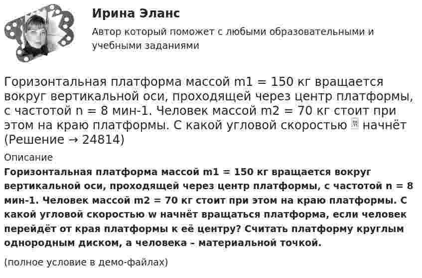     
          Описание
          Горизонтальная платформа массой m1 = 150 кг вращается вокруг вертикальной оси, проходящей через центр платформы, с частотой n = 8 мин-1. Человек массой m2 = 70 кг стоит при этом на краю платформы. С какой угловой скоростью w начнёт вращаться платформа, если человек перейдёт от края платформы к её центру? Считать платформу круглым однородным диском, а человека – материальной точкой.(полное условие в демо-файлах)  
            
            
            Горизонтальная платформа массой m1 = 150 кг вращается вокруг вертикальной оси, проходящей через центр платформы с частотой n = 8 мин-1. Человек массой m2 = 70 кг стоит при этом на краю платформы. С какой угловой Горизонтальная платформа массой m1 = 150 кг вращается вокруг вертикальной оси, проходящей через центр платформы, с частотой n = 8 мин-1. Человек массой m2 = 70 кг стоит при этом на краю платформы. С какой угловой скоростью  начнёт Горизонтальная платформа массой m1 = 150 кг вращается вокруг вертикальной оси, проходящей через центр платформы, с частотой n = 8 мин-1. Человек массой m2 = 70 кг стоит при этом на краю платформы. С какой угловой скоростью  начнёт Горизонтальная платформа массой m1 = 150 кг вращается вокруг вертикальной оси, проходящей через центр платформы, с частотой n = 8 мин1. Человек массой m2 = 70 кг стоит при этом на краю платформы. С какой угловой скоростью начнет вращаться платформГоризонтальная платформа массой m1 = 180 кг вращается вокруг вертикальной оси, проходящей через центр платформы, с частотой n = 10 мин-1. Человек массой m2 = 70 кг стоит при этом на краю платформы. С какой угловой скоростью w начнётГоризонтальная платформа массой M = 150 кг вращается вокруг вертикальной оси, проходящей через центр платформы, с частотой n = 8 мин-1. Человек массой m = 70 кг стоит при этом на краю платформы. С какой угловой скоростью начнёт Горизонтальная платформа массой m = 25 кг и радиусом R = 0,8 м вращается с частотой n1 = 18 мин-1. В центре стоит человек и держит в расставленных руках гири. Считая платформу диском, определить частоту вращения платформы,Горелов, освободившись из мест лишения свободы, не мог устроиться на работу, не ел уже три дня. Находясь в супермаркете, не удержался, спрятался и съел кусочек колбасы стоимостью 50 рублей.Горизонтальная платформа массой 100 кг вращается вокруг вертикальной оси, проходящей через центр платформы, делая 10 об/мин. Человек, масса которого 60 кг, стоит на краю платформы. С какой скоростью начнёт вращаться платформа, Горизонтальная платформа массой 100 кг вращается вокруг вертикальной оси, проходящей через центр платформы, делая 5 об/с. Человек мaccой 60 кг стоит на расстоянии 3 м от центра платформы. Когда человек переместился на Горизонтальная платформа массой 120 кг вращается вокруг вертикальной оси, проходящей через центр платформы, с частотой 0,15 с-1. Человек массой 60 кг стоит при этом на краю платформы. Какую работу совершит человек при переходе от края Горизонтальная платформа массой 200 кг вращается вокруг вертикальной оси, проходящей через центр платформы, делая 10 об/с. Человек массой 60 кг стоит на расстоянии R от центра платформы. Сколько оборотов в секунду будет Горизонтальная платформа массой m¬1 = 120 кг вращается с частотой n = 6 об/мин. Человек массой m2 = 80 кг стоит на краю платформы. С какой частотой начнёт вращаться платформа, если человек перейдёт в её центр? Платформу принять за однородный диск.Горизонтальная платформа массой m1 = 150 кг вращается вокруг вертикальной оси, проходящей через центр платформы, с частотой n = 8 1. Человек массой m2 = 70 кг стоит при этом на краю платформы. С какой угловой скоростью  начнет вращаться платформа,