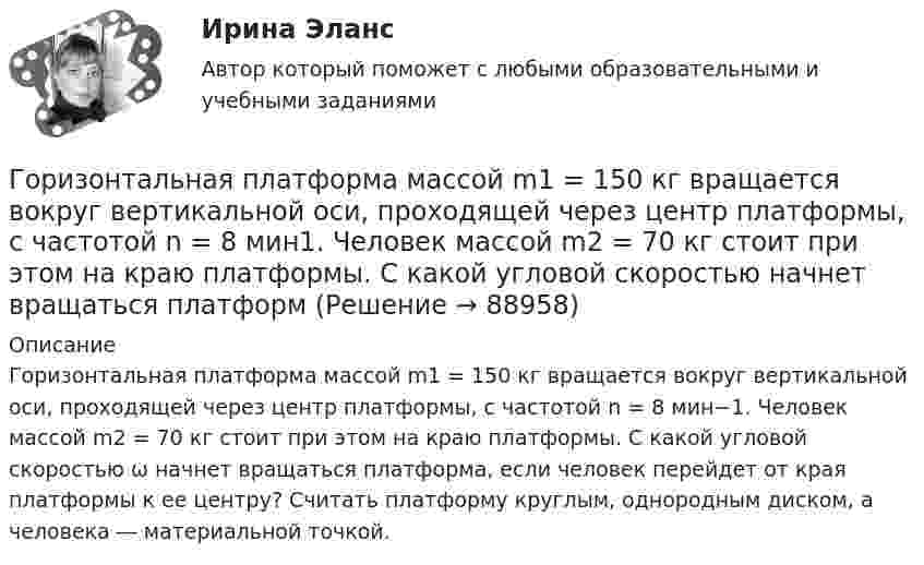      
            Описание
            Горизонтальная платформа массой m1 = 150 кг вращается вокруг вертикальной оси, проходящей через центр платформы, с частотой n = 8 мин−1. Человек массой m2 = 70 кг стоит при этом на краю платформы. С какой угловой скоростью ω начнет вращаться платформа, если человек перейдет от края платформы к ее центру? Считать платформу круглым, однородным диском, а человека ― материальной точкой.   
            
            
            Горизонтальная платформа массой m1 = 150 кг вращается вокруг вертикальной оси, проходящей через центр платформы, с частотой n = 8 мин-1. Человек массой m2 = 70 кг стоит при этом на краю платформы. С какой угловой скоростью  начнёт Горизонтальная платформа массой m1 = 150 кг вращается вокруг вертикальной оси, проходящей через центр платформы, с частотой n = 8 мин1. Человек массой m2 = 70 кг стоит при этом на краю платформы. С какой угловой скоростью начнет вращаться платформГоризонтальная платформа массой m1 = 180 кг вращается вокруг вертикальной оси, проходящей через центр платформы, с частотой n = 10 мин-1. Человек массой m2 = 70 кг стоит при этом на краю платформы. С какой угловой скоростью w начнётГоризонтальная платформа массой M = 150 кг вращается вокруг вертикальной оси, проходящей через центр платформы, с частотой n = 8 мин-1. Человек массой m = 70 кг стоит при этом на краю платформы. С какой угловой скоростью начнёт Горизонтальная платформа массой m = 25 кг и радиусом R = 0,8 м вращается с частотой n1 = 18 мин-1. В центре стоит человек и держит в расставленных руках гири. Считая платформу диском, определить частоту вращения платформы,Горизонтальная платформа массой m = 80 кг и радиусом R = 1 м вращается с частотой n = 0,2 об/с. В центре платформы стоит человек и держит в расставленных руках гири. Сколько оборотов в минуту будет делать платформа, если человек, Горизонтальное разделение труда в современных организациях сущность, содержание основных элементовГоризонтальная платформа массой 100 кг вращается вокруг вертикальной оси, проходящей через центр платформы, делая 5 об/с. Человек мaccой 60 кг стоит на расстоянии 3 м от центра платформы. Когда человек переместился на Горизонтальная платформа массой 120 кг вращается вокруг вертикальной оси, проходящей через центр платформы, с частотой 0,15 с-1. Человек массой 60 кг стоит при этом на краю платформы. Какую работу совершит человек при переходе от края Горизонтальная платформа массой 200 кг вращается вокруг вертикальной оси, проходящей через центр платформы, делая 10 об/с. Человек массой 60 кг стоит на расстоянии R от центра платформы. Сколько оборотов в секунду будет Горизонтальная платформа массой m¬1 = 120 кг вращается с частотой n = 6 об/мин. Человек массой m2 = 80 кг стоит на краю платформы. С какой частотой начнёт вращаться платформа, если человек перейдёт в её центр? Платформу принять за однородный диск.Горизонтальная платформа массой m1 = 150 кг вращается вокруг вертикальной оси, проходящей через центр платформы, с частотой n = 8 1. Человек массой m2 = 70 кг стоит при этом на краю платформы. С какой угловой скоростью  начнет вращаться платформа,Горизонтальная платформа массой m1 = 150 кг вращается вокруг вертикальной оси, проходящей через центр платформы с частотой n = 8 мин-1. Человек массой m2 = 70 кг стоит при этом на краю платформы. С какой угловой Горизонтальная платформа массой m1 = 150 кг вращается вокруг вертикальной оси, проходящей через центр платформы с частотой n = 8 мин-1. Человек массой m2 = 70 кг стоит при этом на краю платформы. С какой угловой 