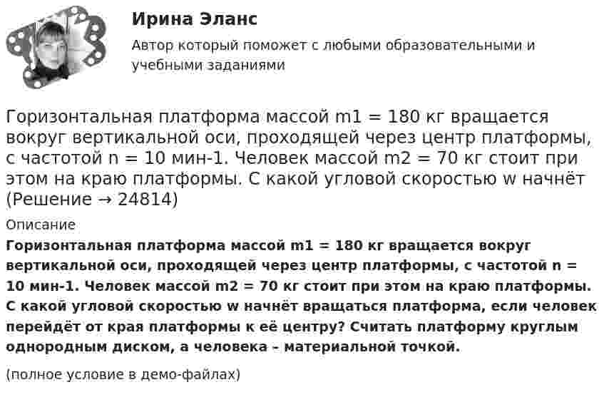     
          Описание
          Горизонтальная платформа массой m1 = 180 кг вращается вокруг вертикальной оси, проходящей через центр платформы, с частотой n = 10 мин-1. Человек массой m2 = 70 кг стоит при этом на краю платформы. С какой угловой скоростью w начнёт вращаться платформа, если человек перейдёт от края платформы к её центру? Считать платформу круглым однородным диском, а человека – материальной точкой.(полное условие в демо-файлах)  
            
            
            Горизонтальная платформа массой m1 = 150 кг вращается вокруг вертикальной оси, проходящей через центр платформы, с частотой n = 8 мин1. Человек массой m2 = 70 кг стоит при этом на краю платформы. С какой угловой скоростью начнет вращаться платформГоризонтальная платформа массой m1 = 180 кг вращается вокруг вертикальной оси, проходящей через центр платформы, с частотой n = 10 мин-1. Человек массой m2 = 70 кг стоит при этом на краю платформы. С какой угловой скоростью w начнётГоризонтальная платформа массой M = 150 кг вращается вокруг вертикальной оси, проходящей через центр платформы, с частотой n = 8 мин-1. Человек массой m = 70 кг стоит при этом на краю платформы. С какой угловой скоростью начнёт Горизонтальная платформа массой m = 25 кг и радиусом R = 0,8 м вращается с частотой n1 = 18 мин-1. В центре стоит человек и держит в расставленных руках гири. Считая платформу диском, определить частоту вращения платформы,Горизонтальная платформа массой m = 80 кг и радиусом R = 1 м вращается с частотой n = 0,2 об/с. В центре платформы стоит человек и держит в расставленных руках гири. Сколько оборотов в минуту будет делать платформа, если человек, Горизонтальное разделение труда в современных организациях сущность, содержание основных элементовГоризонтальной плоскостью уровня называется плоскостьa.параллельная фронтальной плоскости проекций b.не параллельная горизонтальной плоскости проекций c.перпендикулярная горизонтальной плоскости проекций d.параллельная Горизонтальная платформа массой 120 кг вращается вокруг вертикальной оси, проходящей через центр платформы, с частотой 0,15 с-1. Человек массой 60 кг стоит при этом на краю платформы. Какую работу совершит человек при переходе от края Горизонтальная платформа массой 200 кг вращается вокруг вертикальной оси, проходящей через центр платформы, делая 10 об/с. Человек массой 60 кг стоит на расстоянии R от центра платформы. Сколько оборотов в секунду будет Горизонтальная платформа массой m¬1 = 120 кг вращается с частотой n = 6 об/мин. Человек массой m2 = 80 кг стоит на краю платформы. С какой частотой начнёт вращаться платформа, если человек перейдёт в её центр? Платформу принять за однородный диск.Горизонтальная платформа массой m1 = 150 кг вращается вокруг вертикальной оси, проходящей через центр платформы, с частотой n = 8 1. Человек массой m2 = 70 кг стоит при этом на краю платформы. С какой угловой скоростью  начнет вращаться платформа,Горизонтальная платформа массой m1 = 150 кг вращается вокруг вертикальной оси, проходящей через центр платформы с частотой n = 8 мин-1. Человек массой m2 = 70 кг стоит при этом на краю платформы. С какой угловой Горизонтальная платформа массой m1 = 150 кг вращается вокруг вертикальной оси, проходящей через центр платформы с частотой n = 8 мин-1. Человек массой m2 = 70 кг стоит при этом на краю платформы. С какой угловой Горизонтальная платформа массой m1 = 150 кг вращается вокруг вертикальной оси, проходящей через центр платформы, с частотой n = 8 мин-1. Человек массой m2 = 70 кг стоит при этом на краю платформы. С какой угловой скоростью  начнёт 
