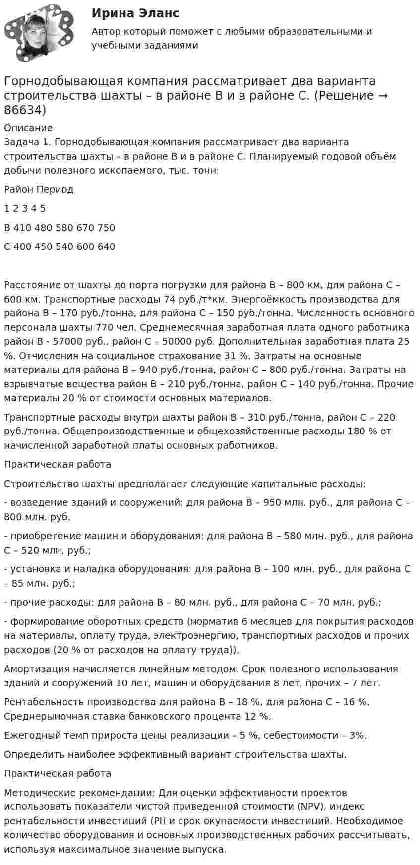      
            Описание
            Задача 1. Горнодобывающая компания рассматривает два варианта строительства шахты – в районе В и в районе С. Планируемый годовой объём добычи полезного ископаемого, тыс. тонн:Район	Период	1	2	3	4	5В	410	480	580	670	750С	400	450	540	600	640Расстояние от шахты до порта погрузки для района В – 800 км, для района С – 600 км. Транспортные расходы 74 руб./т*км. Энергоёмкость производства для района В – 170 руб./тонна, для района С – 150 руб./тонна. Численность основного персонала шахты 770 чел. Среднемесячная заработная плата одного работника район В - 57000 руб., район С – 50000 руб. Дополнительная заработная плата 25 %. Отчисления на социальное страхование 31 %. Затраты на основные материалы для района В – 940 руб./тонна, район С – 800 руб./тонна. Затраты на взрывчатые вещества район В – 210 руб./тонна, район С – 140 руб./тонна. Прочие материалы 20 % от стоимости основных материалов.Транспортные расходы внутри шахты район В – 310 руб./тонна, район С – 220 руб./тонна. Общепроизводственные и общехозяйственные расходы 180 % от начисленной заработной платы основных работников.Практическая работаСтроительство шахты предполагает следующие капитальные расходы:- возведение зданий и сооружений: для района В – 950 млн. руб., для района С – 800 млн. руб.- приобретение машин и оборудования: для района В – 580 млн. руб., для района С – 520 млн. руб.;- установка и наладка оборудования: для района В – 100 млн. руб., для района С – 85 млн. руб.;- прочие расходы: для района В – 80 млн. руб., для района С – 70 млн. руб.;- формирование оборотных средств (норматив 6 месяцев для покрытия расходов на материалы, оплату труда, электроэнергию, транспортных расходов и прочих расходов (20 % от расходов на оплату труда)).Амортизация начисляется линейным методом. Срок полезного использования зданий и сооружений 10 лет, машин и оборудования 8 лет, прочих – 7 лет.Рентабельность производства для района В – 18 %, для района С – 16 %. Среднерыночная ставка банковского процента 12 %.Ежегодный темп прироста цены реализации – 5 %, себестоимости – 3%.Определить наиболее эффективный вариант строительства шахты.Практическая работаМетодические рекомендации: Для оценки эффективности проектов использовать показатели чистой приведенной стоимости (NPV), индекс рентабельности инвестиций (PI) и срок окупаемости инвестиций. Необходимое количество оборудования и основных производственных рабочих рассчитывать, используя максимальное значение выпуска.   
            
            
            Гормональный препарат медиаторного типа действия, возбуждает преимущественно альфа-1 и бета-1 адренорецепторыГорнодобывающая компания рассматривает два варианта строительства шахты – в районе В и в районе С. 💯 Горное право (ответы на тест Синергия / МОИ / МТИ / МосАП, декабрь 2023)💯 Горнопромышленная экология (ответы на тест Синергия / МОИ / МТИ / МосАП, декабрь 2023)Горнорудным предприятием в отчетном году было произведено 1200 тыс. тонн руды. 	Горнорудным предприятием за отчетный период было реализовано 1750 тыс. тонн концентрата по цене 1290 руб. за 1 тонну. Горные породы и драгоценные камниГоризонтально расположенное колесо, имеющее форму диска массой 200 г и радиусом 10 см, начинает вращаться относительно неподвижной оси проходящей через центр масс под действием ускоряющего момента сил 3,14 мН·м. Горизонтально расположенный деревянный стержень массой M = 0,8 кг и длиной L = 1,8 м может вращаться вокруг перпендикулярной к нему вертикальной оси, проходящей через его середину. В конец стержня попадает и застреваетГоризонтально расположенный обруч, вращаясь равнозамедленно, при торможе-нии уменьшил за 1 мин частоту вращения от 300 до 180 об/мин. Масса обруча 2 кг, диаметр 80 см. Найти величину тормозящего момента.Горизонтальные рельсы находятся на расстоянии l = 0,3 м друг от друга. На них лежит стержень, перпендикулярный рельсам. Какой должна быть индукция однородного магнитного поля для того, чтобы стержень начал двигаться, Горизонтальный анализ бухгалтерского баланса заключается в определении …Горизонтальный бросокГоризонтальный стержень длиной 0,8 м и массой 1,5 кг вращается относительно вертикальной оси, проходящей через его конец, с угловой скоростью w = 50 с-1. В некоторый момент времени к свободному концу стержня приложена тормозящая сила