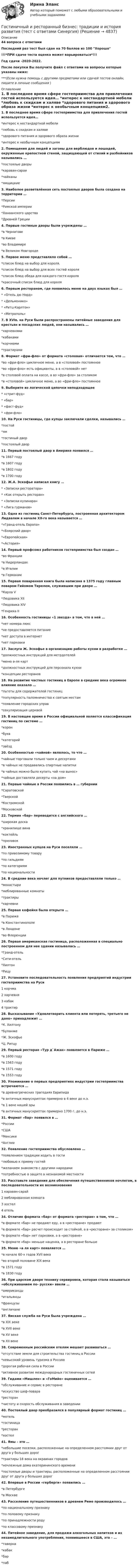     
          Описание
          44 вопроса с ответамиПоследний раз тест был сдан на 70 баллов из 100 Хорошо!!!*ПРИ сдаче теста оценка может варьироваться*!!!Год сдачи -2020-2022.После покупки Вы получите файл с ответами на вопросы которые указаны ниже:***(Если нужна помощь с другими предметами или сдачей тестов онлайн, пишите в личные сообщения  ) 
          Оглавление
          1. В последнее время сфере гостеприимства для привлечения гостей используется идея… *интерес к нестандартной мебели *любовь к скидкам и халяве *здорового питания и здорового образа жизни *интерес к необычным концепциям2. Помещения для людей и загоны для верблюдов и лошадей, окруженные крепостной стеной, защищающей от стихий и разбойников назывались … *постоялые дворы *караван-сараи*чайханы*ямщицкие3. Наиболее разветвлённая сеть постоялых дворов была создана на территории … *Персии *Римской империи *Ханаанского царства *Древней Греции4. Первые гостиные дворы были учреждены …*в Чернигове*в Киеве*во Владимире*в Великом Новгороде5. Первое меню представляло собой … *список блюд на выбор для короля. *список блюд на выбор для всех гостей короля *список блюд обеда для каждого гостя короля *красочный список блюд для короля6. Первым рестораном, где появилось меню на двух языках был … * «Отель дю Норд» * «Дельмонико»* «Ритц-Карлтон» * «Метрополь»7. B XVIв. на Руси были распространены питейные заведения для крестьян и посадских людей, они назывались …*харчевнями*кабаками*корчмами*трактирами8. Формат «фpи-флo» oт формата «столовая» отличается тем, что …*во «фри-фло» цикличное меню, а в «столовой» постоянное*во «фри-фло» есть официанты, а в «столовой» нет*в столовой оплата на кассе, а во «фри-фло» за столиком*в «столовой» цикличное меню, а во «фри-фло» постоянное9. Выберите из логической цепочки неподходящее* «стрит-фуд»* «бар»* «фаст-фуд»* «фри-фло»10. На Руси гостиницы, где купцы заключали сделки, назывались … *постой *ям*гостиный двор *постоялый двор11. Первый постоялый двор в Америке появился …*в 1667 году*в 1607 году*в 1802 году*в 1700 году12. Ж.А. Эскофье написал книгу … * «Записки ресторатора» * «Как открыть ресторан» * «Записки кулинара» * «Лига гурманов»13. Одна из гостиниц Санкт-Петербурга, построенная архитектором Лидвалем в начале XX-го века называется …*«Гранд-отель Европа»*«Боярский двор»*«Европейская»*«Астория»14. Первый профсоюз работников гостеприимства был создан … *во Франции *в Нидерландах *в Италии *в Германии15. Первая поваренная книга была написана в 1375 году главным поваром Гийомом Tирелем, служившим при дворе …*Карла V*Людовика XII *Людовика XIV *Генриха II16. Особенность гостиницы «1 звезда» в том, что в ней … *нет номера люкс*не предоставляется питание*нет доступа в интернет*нет парковки17. Заслуга Ж. Эскофье в организацию работы кухни в разработке … *должностных инструкций для метрдотелей*меню а-ля карт*должностных инструкций для персонала кухни*концепции ресторанов18. На развитие частных гостиниц в Европе в средние века огромное влияние оказало …*льготы для содержателей гостиниц*популярность паломничества к святым местам*появление городских управ*секуляризация церквей19. В настоящее время в России официальной является классификация гостиниц по системе … *корон *букв *категорий *звёзд20. Особенностью «чайной» являлось, то что …*чайные торговали только чаем и десертами *в чайных не продавались спиртные напитки*в чайных можно было купить чай «на вынос» *чайные доставляли десерты «на дом»21. Первые чайные в России появились в … губернии*Саратовской*Тверской*Костромской*Московской22. Термин «бар» переводится c английского …*широкая доска*хранилище вина*коктейль*прилавок23. Иностранных купцов на Руси поселяли …*по привозимому товару*по гильдиям*по категориям*по национальности24. B средние века ночлег для путников предоставляли только …*монастыри*меблированные комнаты*трактиры*харчевни25. Первая кофейня была открыта …*в Париже*в Константинополе*в Лондоне*во Флоренции26. Первая американская гостиница, расположенная в специально построенном для нее здании называлась …*Гранд-отель*Сити-отель*Хилтон*Рицу27. Установите последовательность появления предприятий индустрии гостеприимства на Руси 1 корчма2 харчевня 3 кабак 4 трактир28. Высказывание «Удовлетворить клиента или потерять, третьего не дано» принадлежит …*К. Хилтону*Буланже*Ж. Эскофье*Ц. Ритцу29. Первый ресторан «Тур д`Ажан» появляется в Париже …*в 1600 году*в 1563 году*в 1571 году*в 1553 году30. Упоминание o первых предприятиях индустрии гостеприимства встречаются …*в древнегреческих трагедиях Еврипида*в античных манускриптах примерно в 4 веке до н.э.*в 1 веке нашей эры*в античных манускриптах примерно 1700 г. до н.э.31. Формат «бар» появился в …*России*США*Мексике*Англии32. Появление гостеприимства обусловлено …*появлением традиции ходить в гости*любовью к приему гостей*желанием знакомств с другими народами*потребностью в защите в незнакомой местности33. Расставьте заведения для обеспечения путешественников ночлегом, в последовательности их возникновения 1 караван-сарай 2 меблированная комната 3 хостел 4 отель34. Отличие формата «бар» от формата «ресторан» в том, что … *в формате «бар» не продают еду, а в «ресторане» продают*в формате «бар» расчет происходит за стойкой, а в «ресторане» за столиком»*в формате «бар» нет парковки, а в «ресторане»*в формате «бар» меньше наценка, а в ресторане больше35. Меню «а ля карт» появляется … *в начале 60-х годов XVII века *во второй половине XIX века*в 1571 году*в 1830 году36. При царском дворе технику сервировки, которая стала называться «обслуживанием по- русски» ввели …*американцы *итальянцы *французы*англичане37. Ямская служба на Руси была учреждена … *в XIX веке*в XVII веке *в XV веке *в XII веке38. Современным российским отелям мешает развиваться … *отсутствие земли для строительства гостиниц в России*невысокий уровень туризма в Россию *дорогая рабочая сила в России *активное развитие международных гостиничных сетей39. Гидами «Мишлен» и «ГоМийо» оценивается … *обслуживание и сервис в ресторане *искусство шеф-повара *ресторан *чистоту и скорость обслуживания в заведении40. Постоялый двор преобразился в популярный формат гостиниц … *мотель *гостиница *ресторан*хостел41. Ямы – это …*небольшие поселки, расположенные на определенном расстоянии друг от друга у больших дорог*трактиры 18 века на окраинах городов *ночлежные дома екатерининского времени*постоялые дворы и трактиры, расположенные на определенном расстоянии друг от друга у больших дорог42. Впервые в России «герберги» появились …*в Петербурге*в Москве43. Расселение путешественников в древнем Риме производилось … *по национальному признаку *по половому признаку*по принадлежности роду*по классовому признаку44. Питейное заведение, для продажи алкогольных напитков и их незамедлительного употребления, появившееся в США, это – …*таверна *кабак*бар *паб 
            
            
            💯 Гостиничный и ресторанный бизнес: традиции и история развития (правильные ответы на тест Синергия / МОИ / МТИ / МосАП) Гостиничный и ресторанный бизнес: традиции и история развития (тест с ответами Синергия)Гостиничный рынок Адмиралтейского района г. Санкт-ПетербургаГОСТ-Р ИСО 21500, Национальные требования к компетентности специалистов по управлению проектами – это … стандартыГосударства вправе рассматривать дела при наличии ... соглашения о передаче спора конкретному суду.Государства Зертия и Корреста хотели заключить Договор о водоснабжении, чтобы установить правила, касающиеся водоснабжения в обоих государствах. Зертия подписала и ратифицировала договор в тот же день, когда текст был принят, 3 апреля 2020 года.Государства-лидеры по показателям Глобальной конкурентоспособностиГорода A и B расположены на одном берегу реки, причём город B расположен ниже по течению. Одновременно из города A в город B отправляется плот, а из города B в город A – лодка, которая встречается с плотом через τ = 5 ч. Доплыв до Городская администрация решает выделить грант на сотрудничество с бюро изучения урбанистики для подготовки архитекторов и урбанистов к себе в мэрию. Как она будет рассчитывать ИРЧП, индекс развития человеческого потенциала, чтобы оценить как рискиГОС ответы на задачи гражданско - правового профиля. Синергия.Госрегулирование миграционных процессов (тест с ответами ММА/ИДО)Госслужащий П.П. Степанов ранее, до вступления в должность, работал в компании NN. Став госслужащим, П.П. Степанов сохранил часть профессиональных функций в компании NN, работая там по совместительству. Какие могут быть последствия от ГОСТ 13109-97 устанавливает показатели и нормы качества электрической энергии в электрических сетях систем электроснабжения Выберите один ответ: a.общего назначения переменного однофазного тока частотой 50 Гц; b.специального назначения пеГостиничная цепь - это ...