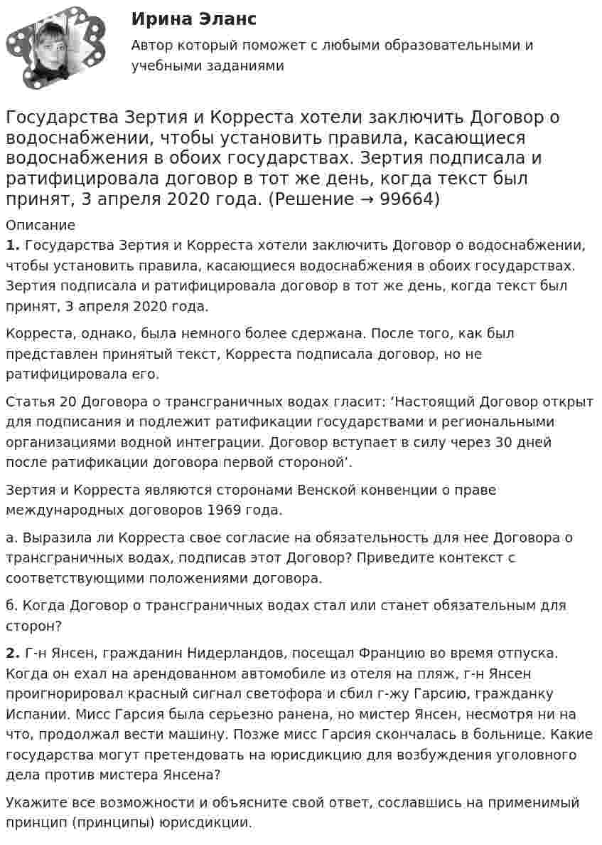      
            Описание
             1. Государства Зертия и Корреста хотели заключить Договор о водоснабжении, чтобы установить правила, касающиеся водоснабжения в обоих государствах. Зертия подписала и ратифицировала договор в тот же день, когда текст был принят, 3 апреля 2020 года.	Корреста, однако, была немного более сдержана. После того, как был представлен принятый текст, Корреста подписала договор, но не ратифицировала его.	Статья 20 Договора о трансграничных водах гласит: ‘Настоящий Договор открыт для подписания и подлежит ратификации государствами и региональными организациями водной интеграции. Договор вступает в силу через 30 дней после ратификации договора первой стороной’.	Зертия и Корреста являются сторонами Венской конвенции о праве международных договоров 1969 года.	a. Выразила ли Корреста свое согласие на обязательность для нее Договора о трансграничных водах, подписав этот Договор? Приведите контекст с соответствующими положениями договора.	б. Когда Договор о трансграничных водах стал или станет обязательным для сторон? 2. Г-н Янсен, гражданин Нидерландов, посещал Францию во время отпуска. Когда он ехал на арендованном автомобиле из отеля на пляж, г-н Янсен проигнорировал красный сигнал светофора и сбил г-жу Гарсию, гражданку Испании. Мисс Гарсия была серьезно ранена, но мистер Янсен, несмотря ни на что, продолжал вести машину. Позже мисс Гарсия скончалась в больнице. Какие государства могут претендовать на юрисдикцию для возбуждения уголовного дела против мистера Янсена?	Укажите все возможности и объясните свой ответ, сославшись на применимый принцип (принципы) юрисдикции.   
            
            
            Государства вправе рассматривать дела при наличии ... соглашения о передаче спора конкретному суду.Государства Зертия и Корреста хотели заключить Договор о водоснабжении, чтобы установить правила, касающиеся водоснабжения в обоих государствах. Зертия подписала и ратифицировала договор в тот же день, когда текст был принят, 3 апреля 2020 года.Государства-лидеры по показателям Глобальной конкурентоспособностиГосударства могут нести следующие виды ответственности...Государства ... рассматривать дела при наличии арбитражного соглашения или третейской записи о передаче спора конкретному суду.Государственная автоматизированная система (ГАС) «Правосудие» утверждена Советом судей России в …Государственная антикоррупционная политика (Правовые основы противодействий коррупции Синергия)Госслужащий П.П. Степанов ранее, до вступления в должность, работал в компании NN. Став госслужащим, П.П. Степанов сохранил часть профессиональных функций в компании NN, работая там по совместительству. Какие могут быть последствия от ГОСТ 13109-97 устанавливает показатели и нормы качества электрической энергии в электрических сетях систем электроснабжения Выберите один ответ: a.общего назначения переменного однофазного тока частотой 50 Гц; b.специального назначения пеГостиничная цепь - это ...Гостиничный и ресторанный бизнес: традиции и история развития (новый) тест с ответами Синергия/МОИ/ МТИ /МОСАП💯 Гостиничный и ресторанный бизнес: традиции и история развития (правильные ответы на тест Синергия / МОИ / МТИ / МосАП) Гостиничный и ресторанный бизнес: традиции и история развития (тест с ответами Синергия)Гостиничный рынок Адмиралтейского района г. Санкт-Петербурга