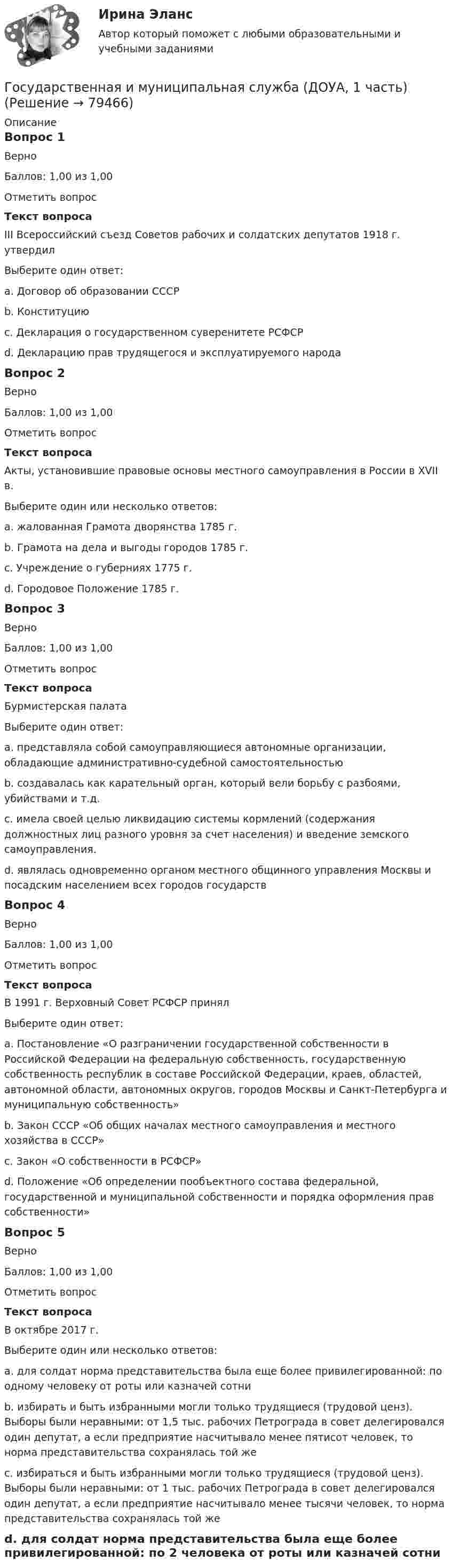     
            Описание
            Вопрос 1ВерноБаллов: 1,00 из 1,00Отметить вопросТекст вопросаIII Всероссийский съезд Советов рабочих и солдатских депутатов 1918 г. утвердилВыберите один ответ:a. Договор об образовании СССРb. Конституциюc. Декларация о государственном суверенитете РСФСРd. Декларацию прав трудящегося и эксплуатируемого народа Вопрос 2ВерноБаллов: 1,00 из 1,00Отметить вопросТекст вопросаАкты, установившие правовые основы местного самоуправления в России в XVII в.Выберите один или несколько ответов:a. жалованная Грамота дворянства 1785 г. b. Грамота на дела и выгоды городов 1785 г.c. Учреждение о губерниях 1775 г. d. Городовое Положение 1785 г. Вопрос 3ВерноБаллов: 1,00 из 1,00Отметить вопросТекст вопросаБурмистерская палатаВыберите один ответ:a. представляла собой самоуправляющиеся автономные организации, обладающие административно-судебной самостоятельностьюb. создавалась как карательный орган, который вели борьбу с разбоями, убийствами и т.д.c. имела своей целью ликвидацию системы кормлений (содержания должностных лиц разного уровня за счет населения) и введение земского самоуправления.d. являлась одновременно органом местного общинного управления Москвы и посадским населением всех городов государств Вопрос 4ВерноБаллов: 1,00 из 1,00Отметить вопросТекст вопросаВ 1991 г. Верховный Совет РСФСР принялВыберите один ответ:a. Постановление «О разграничении государственной собственности в Российской Федерации на федеральную собственность, государственную собственность республик в составе Российской Федерации, краев, областей, автономной области, автономных округов, городов Москвы и Санкт-Петербурга и муниципальную собственность» b. Закон СССР «Об общих началах местного самоуправления и местного хозяйства в СССР»c. Закон «О собственности в РСФСР»d. Положение «Об определении пообъектного состава федеральной, государственной и муниципальной собственности и порядка оформления прав собственности»Вопрос 5ВерноБаллов: 1,00 из 1,00Отметить вопросТекст вопросаВ октябре 2017 г.Выберите один или несколько ответов:a. для солдат норма представительства была еще более привилегированной: по одному человеку от роты или казначей сотни b. избирать и быть избранными могли только трудящиеся (трудовой ценз). Выборы были неравными: от 1,5 тыс. рабочих Петрограда в совет делегировался один депутат, а если предприятие насчитывало менее пятисот человек, то норма представительства сохранялась той жеc. избираться и быть избранными могли только трудящиеся (трудовой ценз). Выборы были неравными: от 1 тыс. рабочих Петрограда в совет делегировался один депутат, а если предприятие насчитывало менее тысячи человек, то норма представительства сохранялась той же d. для солдат норма представительства была еще более привилегированной: по 2 человека от роты или казначей сотни   
            
            
            Государственная и муниципальная служба (ДОУА, 1 часть)Государственная и муниципальная служба (ДОУА, 1 часть)Государственная и муниципальная служба (ДОУА, 1 часть)Государственная и муниципальная служба (ДОУА, 1 часть)Государственная и муниципальная служба (ДОУА, 1 часть)Государственная и муниципальная служба (ДОУА, 1 часть)Государственная и муниципальная служба (ДОУА, 1 часть)Государственная Дума рассматривает проект закона о федеральном бюджете в ...Государственная Дума рассматривает проект федерального закона о федеральном бюджете на очередной финансовый год и плановый период в …Государственная жилищная политика в России на федеральном уровне: сущность, современные особенности и направления совершенствованияГосударственная и муниципальная служба✅ Государственная и муниципальная служба 38 вопросов СИНЕРГИЯ МТИ 2022Государственная и муниципальная служба вариант 4государственная и муниципальная служба вариант 5