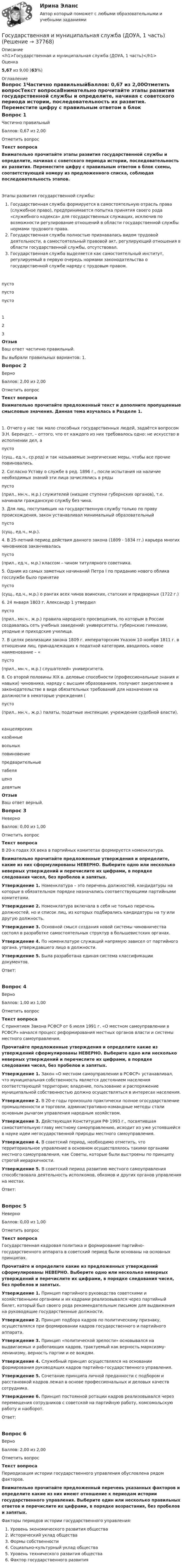      
          Описание
          <h1>Государственная и муниципальная служба (ДОУА, 1 часть)</h1>Оценка5,67 из 9,00 (63%) 
          Оглавление
          Вопрос 1Частично правильныйБаллов: 0,67 из 2,00Отметить вопросТекст вопросаВнимательно прочитайте этапы развития государственной службы и определите, начиная с советского периода истории, последовательность их развития. Переместите цифру с правильным ответом в блок схемы, соответствующей номеру из предложенного списка, соблюдая последовательность этапов. Этапы развития государственной службы: Государственная служба формируется в самостоятельную отрасль права (служебное право), предпринимается попытка принятия своего рода «служебного кодекса» для государственных служащих, исключив по возможности регулирование отношений в области государственной службы нормами трудового права. Государственная служба полностью признавалась видом трудовой деятельности, а самостоятельный правовой акт, регулирующий отношения в области государственной службы, отсутствовал. Государственная служба выделяется как самостоятельный институт, регулируемый в первую очередь нормами законодательства о государственной службе наряду с трудовым правом.пусто пусто пусто 123ОтзывВаш ответ частично правильный.Вы выбрали правильных вариантов: 1.Вопрос 2ВерноБаллов: 2,00 из 2,00Отметить вопросТекст вопросаВнимательно прочитайте предложенный текст и дополните пропущенные смысловые значения. Данная тема изучалась в Разделе 1.1.  Отчего у нас так мало способных государственных людей, задаётся вопросом Э.Н. Берендст, – оттого, что от каждого из них требовалось одно: не искусство в исполнении дел, а  пусто   (сущ., ед.ч., ср.род) и так называемые энергические меры, чтобы все прочие повиновались.2.  Согласно Уставу о службе в ред. 1896 г., после испытания на наличие необходимых знаний эти лица зачислялись в ряды  пусто  (прил., мн.ч., м.р.)  служителей (низшие ступени губернских органов), т.е. начинали гражданскую службу без чина.3.  Для лиц, поступающих на государственную службу только по праву происхождения, закон устанавливал минимальный образовательный  пусто  (сущ., ед.ч., м.р.).4.  В 25-летний период действия данного закона (1809 - 1834 гг.) карьера многих чиновников заканчивалась  пусто  (прил., ед.ч., м.р.) классом – чином титулярного советника.5.  Одним из самых заметных начинаний Петра I по приданию нового облика госслужбе было принятие  пусто  (сущ., ед.ч., м.р.) о рангах всех чинов воинских, статских и придворных (1722 г.)6.  24 января 1803 г. Александр 1 утвердил  пусто  (прил., мн.ч., ж.р.) правила народного просвещения, по которым в России создавалась сеть учебных заведений: университеты, губернские гимназии, уездные и приходские училища.7.  В целях реализации закона 1809 г. императорским Указом 10 ноября 1811 г. в отношении лиц, принадлежащих к податной категории, вводилось новое наименование – « пусто  (прил., мн.ч., м.р.) слушателей» университета.8.  Со второй половины XIX в. деловые способности (профессиональные знания и навыки) чиновника, наряду с высшим образованием, получают закрепление в законодательстве в виде обязательных требований для назначения на должности в некоторые учреждения ( пусто  (прил., мн.ч., ж.р.) палаты, податные инспекции, учреждения судебной власти). канцелярскихказённыевольныхповиновениепредварительныетабеляценздевятымОтзывВаш ответ верный.Вопрос 3НеверноБаллов: 0,00 из 1,00Отметить вопросТекст вопросаВ 20-х годах XX века в партийных комитетах формируется номенклатура.Внимательно прочитайте предложенные утверждения и определите, какие из них сформулированы НЕВЕРНО. Выберите одно или несколько неверных утверждений и перечислите их цифрами, в порядке следования чисел, без пробелов и запятых. Утверждение 1. Номенклатура – это перечень должностей, кандидатуры на которые в обязательном порядке назначались соответствующими партийными комитетами.Утверждение 2. Номенклатура включала в себя не только перечень должностей, но и список лиц, из которых подбирались кандидатуры на ту или другую должность.Утверждение 3. Основной смысл создания новой системы чиновничества состоял в разработке самостоятельных структур в большевистских органах.Утверждение 4. По номенклатуре служащий напрямую зависел от партийного органа, утверждавшего лицо в должности.Утверждение 5.  Была разработана единая система классификации документов.Ответ:Вопрос 4ВерноБаллов: 1,00 из 1,00Отметить вопросТекст вопросаС принятием Закона РСФСР от 6 июля 1991 г. «О местном самоуправлении в РСФСР» начался процесс реформирования местных органов власти и системы местного самоуправления.Прочитайте предложенные утверждения и определите какие из утверждений сформулированы НЕВЕРНО. Выберите одно или несколько неверных утверждений и перечислите их цифрами, в порядке следования чисел, без пробелов и запятых. Утверждение 1. Закон «О местном самоуправлении в РСФСР» устанавливал, что муниципальная собственность является достоянием населения соответствующей территории; владение, пользование и распоряжение муниципальной собственностью должно осуществляться в интересах населения.Утверждение 2. В 20-е годы произошло практически полное огосударствление промышленности и торговли, административно-командные методы стали основным рычагом управления народным хозяйством.Утверждение 3. Действующая Конституция РФ 1993 г., посвятившая самостоятельную главу местному самоуправлению, исходит из уже устоявшейся в науке идеи негосударственной природы местного самоуправления.Утверждение 4. В советский период, необходимо отметить, что территориальное управление в основном осуществлялось такими органами местного самоуправления, как Советы, которые были выстроены по принципу строгой иерархичности.Утверждение 5.  В советский период развитию местного самоуправления способствовала деятельность исполкомов, обкомов и других органов управления на местах.Ответ:Вопрос 5НеверноБаллов: 0,00 из 1,00Отметить вопросТекст вопросаГосударственная кадровая политика и формирование партийно-государственного аппарата в советский период были основаны на основных принципах.Прочитайте и определите какие из предложенных утверждений сформулированы НЕВЕРНО. Выберите одно или несколько неверных утверждений и перечислите их цифрами, в порядке следования чисел, без пробелов и запятых. Утверждение 1. Принцип партийного руководства советскими и хозяйственными органами и их кадрами реализовывался через партийный билет, который был своего рода рекомендательным письмом для выдвижения на руководящие государственные должности.Утверждение 2. Принцип подбора кадров по политическому признаку, осуществлялся при формировании кадров государственного и партийного аппарата.Утверждение 3. Принцип «политической зрелости» основывался на выдвигаемых и работающих кадров, трактуемый как верность марксизму-ленинизму, верность партии и ее вождям.Утверждение 4. Служебный принцип осуществлялся на основании формирования руководящих кадров партийно-государственного управления.Утверждение 5. Сочетание принципа личной преданности с подбором и расстановкой кадров лежал в основе профессиональных и деловых качеств сотрудника.Утверждение 6. Принцип постоянной ротации кадров реализовывался через перемещения сотрудников с советской на партийную работу, комсомольскую работу и наоборот.Ответ:Вопрос 6ВерноБаллов: 2,00 из 2,00Отметить вопросТекст вопросаПериодизация истории государственного управления обусловлена рядом факторов.Внимательно прочитайте предложенный перечень указанных факторов и определите какие из них имеют отношение к периодам истории государственного управления. Выберите один или несколько правильных ответов и перечислите их цифрами, в порядке возрастания, без пробелов и запятых. Факторы периодов истории государственного управления:   Уровень экономического развития общества   Исторический уклад общества   Формы собственности   Социально-культурный уклад общества   Уровень технического развития общества   Фактор государственного развития 
            
            
            Государственная и муниципальная служба (ДОУА, 1 часть)Государственная и муниципальная служба (ДОУА, 1 часть)Государственная и муниципальная служба (ДОУА, 1 часть)Государственная и муниципальная служба (ДОУА, 1 часть)Государственная и муниципальная служба (ДОУА, 1 часть) Итоговое тестированиеИдентификация личностиГосударственная и муниципальная служба (ДОУА, 1 часть) Практическое занятие 2. Задание 1-3, 8, 10Государственная и муниципальная служба (ДОУА, 1 часть) Практическое занятие 3. Задание 5-7, 9-10государственная и муниципальная служба вариант 5Государственная и муниципальная служба (ДОУА, 1 часть)Государственная и муниципальная служба (ДОУА, 1 часть)Государственная и муниципальная служба (ДОУА, 1 часть)Государственная и муниципальная служба (ДОУА, 1 часть)Государственная и муниципальная служба (ДОУА, 1 часть)Государственная и муниципальная служба (ДОУА, 1 часть)