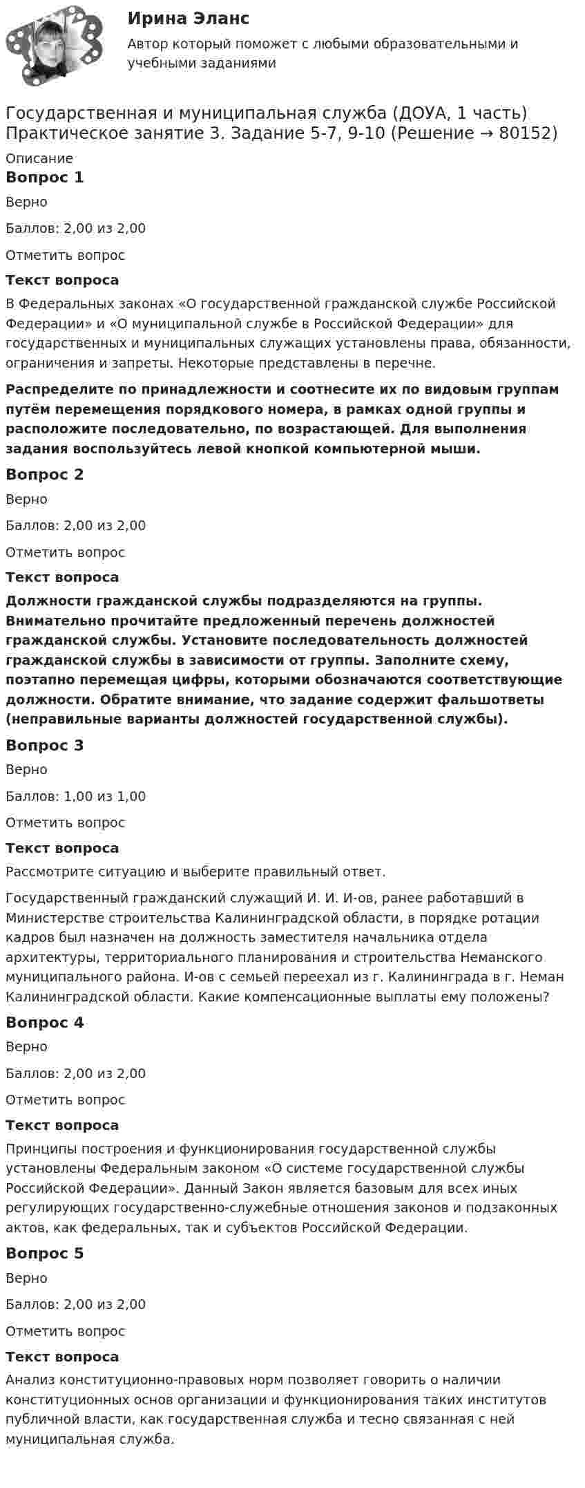     
            Описание
            Вопрос 1ВерноБаллов: 2,00 из 2,00Отметить вопросТекст вопросаВ Федеральных законах «О государственной гражданской службе Российской Федерации» и «О муниципальной службе в Российской Федерации» для государственных и муниципальных служащих установлены права, обязанности, ограничения и запреты. Некоторые представлены в перечне. Распределите по принадлежности и соотнесите их по видовым группам путём перемещения порядкового номера, в рамках одной группы и расположите последовательно, по возрастающей. Для выполнения задания воспользуйтесь левой кнопкой компьютерной мыши.Вопрос 2ВерноБаллов: 2,00 из 2,00Отметить вопросТекст вопросаДолжности гражданской службы подразделяются на группы. Внимательно прочитайте предложенный перечень должностей гражданской службы. Установите последовательность должностей гражданской службы в зависимости от группы. Заполните схему, поэтапно перемещая цифры, которыми обозначаются соответствующие должности. Обратите внимание, что задание содержит фальшответы (неправильные варианты должностей государственной службы). Вопрос 3ВерноБаллов: 1,00 из 1,00Отметить вопросТекст вопросаРассмотрите ситуацию и выберите правильный ответ.Государственный гражданский служащий И. И. И-ов, ранее работавший в Министерстве строительства Калининградской области, в порядке ротации кадров был назначен на должность заместителя начальника отдела архитектуры, территориального планирования и строительства Неманского муниципального района. И-ов с семьей переехал из г. Калининграда в г. Неман Калининградской области. Какие компенсационные выплаты ему положены?Вопрос 4ВерноБаллов: 2,00 из 2,00Отметить вопросТекст вопросаПринципы построения и функционирования государственной службы установлены Федеральным законом «О системе государственной службы Российской Федерации». Данный Закон является базовым для всех иных регулирующих государственно-служебные отношения законов и подзаконных актов, как федеральных, так и субъектов Российской Федерации.Вопрос 5ВерноБаллов: 2,00 из 2,00Отметить вопросТекст вопросаАнализ конституционно-правовых норм позволяет говорить о наличии конституционных основ организации и функционирования таких институтов публичной власти, как государственная служба и тесно связанная с ней муниципальная служба.    
            
            
            Государственная и муниципальная служба (ДОУА, 1 часть) Практическое занятие 3. Задание 5-7, 9-10Государственная и муниципальная служба (ДОУА, 1 часть) Практическое занятие 3. Задание 5-7, 9-10ГОСУДАРСТВЕННАЯ И МУНИЦИПАЛЬНАЯ СЛУЖБА (ДОУА, 1 ЧАСТЬ) Тестовые вопросы к разделу 1Государственная и муниципальная служба (ДОУА, 1 часть) Тестовые вопросы к разделу 2Государственная и муниципальная служба (ДОУА, 1 часть) Тестовые вопросы к разделу 3Государственная и муниципальная служба (ДОУА, 2 часть) КомплексноеГосударственная и муниципальная служба (ДОУА, 2 часть) Комплексное заданиеГосударственная и муниципальная служба (ДОУА, 1 часть)Государственная и муниципальная служба (ДОУА, 1 часть)Государственная и муниципальная служба (ДОУА, 1 часть)Государственная и муниципальная служба (ДОУА, 1 часть)Государственная и муниципальная служба (ДОУА, 1 часть)Государственная и муниципальная служба (ДОУА, 1 часть)Государственная и муниципальная служба (ДОУА, 1 часть) Итоговое тестированиеИдентификация личности