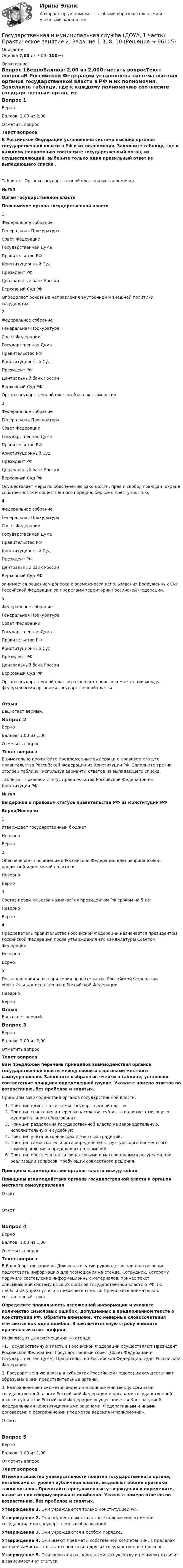      
            Описание
            Оценка 7,00 из 7,00 (100%) 
            Оглавление
            Вопрос 1ВерноБаллов: 2,00 из 2,00Отметить вопросТекст вопросаВ Российской Федерации установлена система высших органов государственной власти в РФ и их полномочия. Заполните таблицу, где к каждому полномочию соотнесите государственный орган, их осуществляющий, выберите только один правильный ответ из выпадающего списка .Таблица – Органы государственной власти и их полномочия№ п/пОрган государственной властиПолномочие органа государственной власти1. Федеральное собраниеГенеральная ПрокуратураСовет ФедерацииГосударственная ДумаПравительство РФКонституционный СудПрезидент РФЦентральный банк РоссииВерховный Суд РФ Определяет основные направления внутренней и внешней политики государства.2. Федеральное собраниеГенеральная ПрокуратураСовет ФедерацииГосударственная ДумаПравительство РФКонституционный СудПрезидент РФЦентральный банк РоссииВерховный Суд РФ Орган государственной власти объявляет амнистии.3. Федеральное собраниеГенеральная ПрокуратураСовет ФедерацииГосударственная ДумаПравительство РФКонституционный СудПрезидент РФЦентральный банк РоссииВерховный Суд РФ Осуществляет меры по обеспечению законности, прав и свобод граждан, охране собственности и общественного порядка, борьбе с преступностью,4. Федеральное собраниеГенеральная ПрокуратураСовет ФедерацииГосударственная ДумаПравительство РФКонституционный СудПрезидент РФЦентральный банк РоссииВерховный Суд РФ занимается решением вопроса о возможности использования Вооруженных Сил Российской Федерации за пределами территории Российской Федерации.5. Федеральное собраниеГенеральная ПрокуратураСовет ФедерацииГосударственная ДумаПравительство РФКонституционный СудПрезидент РФЦентральный банк РоссииВерховный Суд РФ Орган государственной власти разрешает споры о компетенции между федеральными органами государственной власти.ОтзывВаш ответ верный.Вопрос 2ВерноБаллов: 1,00 из 1,00Отметить вопросТекст вопросаВнимательно прочитайте предложенные выдержки о правовом статусе правительства Российской Федерации из Конституции РФ. Заполните третий столбец таблицы, используя варианты ответов из выпадающего списка. Таблица – Правовой статус правительства Российской Федерации из Конституции РФ№ п/пВыдержки о правовом статусе правительства РФ из Конституции РФ Верно/Неверно1.Утверждает государственный бюджет НеверноВерно 2.Обеспечивает проведение в Российской Федерации единой финансовой, кредитной и денежной политики НеверноВерно 3.Состав правительства назначается президентом РФ сроком на 5 лет НеверноВерно 4.Председатель правительства Российской Федерации назначается президентом Российской Федерации после утверждения его кандидатуры Советом Федерации НеверноВерно 5.Постановления и распоряжения правительства Российской Федерации обязательны к исполнению в Российской Федерации НеверноВерно ОтзывВаш ответ верный.Вопрос 3ВерноБаллов: 2,00 из 2,00Отметить вопросТекст вопросаВам предложен перечень принципов взаимодействия органов государственной власти между собой и с органами местного самоуправления. Заполните выбранные ячейки в таблице, установив соответствие принципа определенной группе. Укажите номера ответов по возрастанию, без пробелов и запятых.Принципы взаимодействия органов государственной власти:  Принцип единства системы государственной власти.  Принцип сочетания интересов населения субъекта и соответствующего муниципального образования.  Принцип разделения государственной власти на законодательную, исполнительную и судебную.  Принцип учёта исторических и местных традиций.  Принцип самостоятельности определения структуры органов местного самоуправления в пределах их полномочий.  Принцип обеспеченности финансовыми и материальными ресурсами при реализации вопросов, требующих совместного решения.  Принципы взаимодействия органов власти между собойПринципы взаимодействия органов государственной власти и органов местного самоуправленияОтветОтветВопрос 4ВерноБаллов: 1,00 из 1,00Отметить вопросТекст вопросаВ Вашей организации ко Дню конституции руководство приняло решение подготовить информацию для размещения на стенде. Сотрудник, которому поручили составление информационных материалов, принес текст, описывающий систему высших органов государственной власти в РФ, но начальник упрекнул его в некомпетентности. Прочитайте внимательно составленный текст. Определите правильность изложенной информации и укажите количество смысловых ошибок, допущенных в предложенном тексте о Конституции РФ. Обратите внимание, что неверные словосочетания считаются как одна ошибка. В заключительную строку впишите правильный ответ цифрой. Информация для размещения на стенде:«1. Государственную власть в Российской Федерации осуществляют Президент Российской Федерации, Государственный совет (Совет Федерации и Государственная Дума), Правительство Российской Федерации, суды Российской Федерации.2. Государственную власть в субъектах Российской Федерации осуществляют образуемые ими представительные органы.3. Разграничение предметов ведения и полномочий между органами государственной власти Российской Федерации и органами государственной власти субъектов Российской Федерации осуществляется Конституцией, Федеральными конституционными законами, Федеративным и иными договорами о разграничении предметов ведения и полномочий».Ответ:Вопрос 5ВерноБаллов: 1,00 из 1,00Отметить вопросТекст вопросаОтмечая свойство универсальности понятия государственного органа, независимо от уровня публичной власти, выделяют общие признаки таких органов. Прочитайте предложенные утверждения и определите, какие из них сформулированы ошибочно. Укажите номера ответов по возрастанию, без пробелов и запятых.Утверждение 1. Они учреждаются только Конституцией РФ.Утверждение 2. Они осуществляют властные полномочия от имени государства или государственных образований.Утверждение 3. Они учреждаются в особом порядке.Утверждение 4. Они имеют предметы собственной компетенции, в пределах которой самостоятельны относительно других государственных органов.Утверждение 5. Они являются разнородными по существу и не имеют отличия в зависимости от статуса.  
            
            
            Государственная и муниципальная служба (ДОУА, 1 часть) Итоговое тестированиеИдентификация личностиГосударственная и муниципальная служба (ДОУА, 1 часть) Практическое занятие 2. Задание 1-3, 8, 10Государственная и муниципальная служба (ДОУА, 1 часть) Практическое занятие 3. Задание 5-7, 9-10Государственная и муниципальная служба (ДОУА, 1 часть) Практическое занятие 3. Задание 5-7, 9-10ГОСУДАРСТВЕННАЯ И МУНИЦИПАЛЬНАЯ СЛУЖБА (ДОУА, 1 ЧАСТЬ) Тестовые вопросы к разделу 1Государственная и муниципальная служба (ДОУА, 1 часть) Тестовые вопросы к разделу 2Государственная и муниципальная служба (ДОУА, 1 часть) Тестовые вопросы к разделу 3Государственная и муниципальная служба (ДОУА, 1 часть)Государственная и муниципальная служба (ДОУА, 1 часть)Государственная и муниципальная служба (ДОУА, 1 часть)Государственная и муниципальная служба (ДОУА, 1 часть)Государственная и муниципальная служба (ДОУА, 1 часть)Государственная и муниципальная служба (ДОУА, 1 часть)Государственная и муниципальная служба (ДОУА, 1 часть)