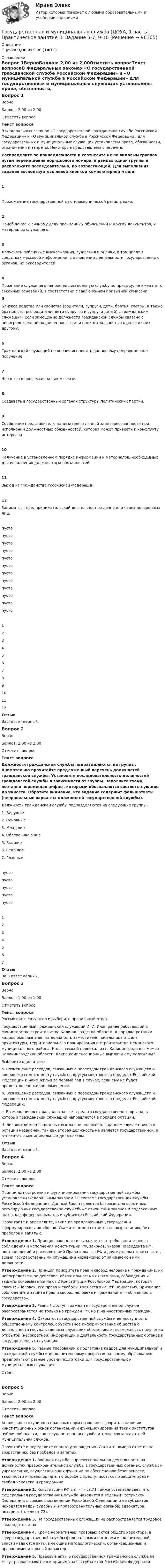     
            Описание
            Оценка 9,00 из 9,00 (100%) 
            Оглавление
            Вопрос 1ВерноБаллов: 2,00 из 2,00Отметить вопросТекст вопросаВ Федеральных законах «О государственной гражданской службе Российской Федерации» и «О муниципальной службе в Российской Федерации» для государственных и муниципальных служащих установлены права, обязанности, ограничения и запреты. Некоторые представлены в перечне. Распределите по принадлежности и соотнесите их по видовым группам путём перемещения порядкового номера, в рамках одной группы и расположите последовательно, по возрастающей. Для выполнения задания воспользуйтесь левой кнопкой компьютерной мыши. 1Прохождение государственной дактилоскопической регистрации.  2 Приобщение к личному делу письменных объяснений и других документов, и материалов служащего.  3 Допускать публичные высказывания, суждения и оценки, в том числе в средствах массовой информации, в отношении деятельности государственных органов, их руководителей. 4 Признание служащего непрошедшим военную службу по призыву, не имея на то законных оснований, в соответствии с заключением призывной комиссии. 5Близкое родство или свойство (родители, супруги, дети, братья, сестры, а также братья, сестры, родители, дети супругов и супруги детей) с гражданским служащим, если замещение должности гражданской службы связано с непосредственной подчиненностью или подконтрольностью одного из них другому. 6 Гражданский служащий не вправе исполнять данное ему неправомерное поручение. 7 Членство в профессиональном союзе.  8 Создавать в государственных органах структуры политических партий.9 Сообщение представителю нанимателя о личной заинтересованности при исполнении должностных обязанностей, которая может привести к конфликту интересов. 10 Получение в установленном порядке информации и материалов, необходимых для исполнения должностных обязанностей.11 Выход из гражданства Российской Федерации.   12 Заниматься предпринимательской деятельностью лично или через доверенных лиц. пусто пусто пусто пусто пусто пусто пусто пусто пусто пусто пусто пусто 123456789101112ОтзывВаш ответ верный.Вопрос 2ВерноБаллов: 2,00 из 2,00Отметить вопросТекст вопросаДолжности гражданской службы подразделяются на группы. Внимательно прочитайте предложенный перечень должностей гражданской службы. Установите последовательность должностей гражданской службы в зависимости от группы. Заполните схему, поэтапно перемещая цифры, которыми обозначаются соответствующие должности. Обратите внимание, что задание содержит фальшответы (неправильные варианты должностей государственной службы). Должности гражданской службы подразделяются на следующие группы:1. Ведущие2. Основные3. Младшие4. Обеспечивающие5. Высшие6. Старшие7. Главныепусто пусто пусто пусто пусто 1234567ОтзывВаш ответ верный.Вопрос 3ВерноБаллов: 1,00 из 1,00Отметить вопросТекст вопросаРассмотрите ситуацию и выберите правильный ответ.Государственный гражданский служащий И. И. И-ов, ранее работавший в Министерстве строительства Калининградской области, в порядке ротации кадров был назначен на должность заместителя начальника отдела архитектуры, территориального планирования и строительства Неманского муниципального района. И-ов с семьей переехал из г. Калининграда в г. Неман Калининградской области. Какие компенсационные выплаты ему положены?Выберите один ответ:a. Возмещение расходов, связанных с переездом гражданского служащего и членов его семьи к месту службы в другую местность в пределах Российской Федерации и найм жилья за первый год в случае, если ему не будет предоставлено жилое помещение.b. Возмещение расходов, связанных с переездом гражданского служащего и членов его семьи к месту службы в другую местность в пределах Российской Федерации.c. Возмещение всех расходов за счет средств государственного органа, в который гражданский служащий направляется в порядке ротации.d. Никаких компенсационных выплат не положено, в данном случае приказ о ротации незаконен, так как вторая должность не является государственной, а относится к муниципальным должностям. ОтзывВаш ответ верный.Вопрос 4ВерноБаллов: 2,00 из 2,00Отметить вопросТекст вопросаПринципы построения и функционирования государственной службы установлены Федеральным законом «О системе государственной службы Российской Федерации». Данный Закон является базовым для всех иных регулирующих государственно-служебные отношения законов и подзаконных актов, как федеральных, так и субъектов Российской Федерации.Прочитайте и определите, какие из предложенных утверждений сформулированы ошибочно. Укажите номера ответов по возрастанию, без пробелов и запятых.Утверждение 1. Принцип законности выражается в требовании точного соблюдения и исполнения Конституции РФ, законов, указов Президента РФ, постановлений и распоряжений Правительства РФ и других нормативных актов всеми государственными служащими независимо от занимаемой ими должности.Утверждение 2. Принцип приоритета прав и свобод человека и гражданина, их непосредственное действие, обязательность их признания, соблюдения и защиты основывается на ст.2 Конституции Российской Федерации, которая гласит: «Человек, его права и свободы являются высшей ценностью. Признание, соблюдение и защита прав и свобод человека и гражданина — обязанность государства».Утверждение 3. Равный доступ граждан к государственной службе распространяется не только на граждан РФ, но и на иностранных граждан.Утверждение 4. Открытость государственной службы и ее доступность общественному контролю, объективное информирование общества о деятельности государственных служащих обеспечивает возможность получения открытой (несекретной) информации о деятельности государственных органов и государственных служащих.Утверждение 5. Разные требований к подготовке кадров для муниципальной и гражданской службы и дополнительному профессиональному образованию предполагают разные уровни подготовки для государственных и муниципальных служащих.Ответ:Вопрос 5ВерноБаллов: 2,00 из 2,00Отметить вопросТекст вопросаАнализ конституционно-правовых норм позволяет говорить о наличии конституционных основ организации и функционирования таких институтов публичной власти, как государственная служба и тесно связанная с ней муниципальная служба.Прочитайте и определите верные утверждения. Укажите номера ответов по возрастанию, без пробелов и запятых.Утверждение 1. Военная служба – профессиональная деятельность на должностях правоохранительной службы в государственных органах, службах и учреждениях, осуществляющих функции по обеспечению безопасности, законности и правопорядка, по борьбе с преступностью, по защите прав и свобод человека и гражданина.Утверждение 2. Конституция РФ в п. «т» ст.71 также устанавливает, что федеральная государственная служба находится в ведении Российской Федерации; в совместном ведении Российской Федерации и ее субъектов находятся кадры судебных и правоохранительных органов; адвокатура, нотариат (п. «л» ст.72).Утверждение 3. На государственных служащих не распространяется трудовое законодательство.Утверждение 4. Кроме нормативных правовых актов общего характера, в сфере государственной службы федеральными органами исполнительной власти издаются акты, имеющие методологический, организационный и правоприменительный характер.Утверждение 5. Правовые акты о государственной гражданской службе не могут разрабатываться и приниматься в субъектах Российской Федерации.  
            
            
            Государственная и муниципальная служба (ДОУА, 1 часть) Практическое занятие 2. Задание 1-3, 8, 10Государственная и муниципальная служба (ДОУА, 1 часть) Практическое занятие 3. Задание 5-7, 9-10Государственная и муниципальная служба (ДОУА, 1 часть) Практическое занятие 3. Задание 5-7, 9-10ГОСУДАРСТВЕННАЯ И МУНИЦИПАЛЬНАЯ СЛУЖБА (ДОУА, 1 ЧАСТЬ) Тестовые вопросы к разделу 1Государственная и муниципальная служба (ДОУА, 1 часть) Тестовые вопросы к разделу 2Государственная и муниципальная служба (ДОУА, 1 часть) Тестовые вопросы к разделу 3Государственная и муниципальная служба (ДОУА, 2 часть) КомплексноеГосударственная и муниципальная служба (ДОУА, 1 часть)Государственная и муниципальная служба (ДОУА, 1 часть)Государственная и муниципальная служба (ДОУА, 1 часть)Государственная и муниципальная служба (ДОУА, 1 часть)Государственная и муниципальная служба (ДОУА, 1 часть)Государственная и муниципальная служба (ДОУА, 1 часть)Государственная и муниципальная служба (ДОУА, 1 часть)