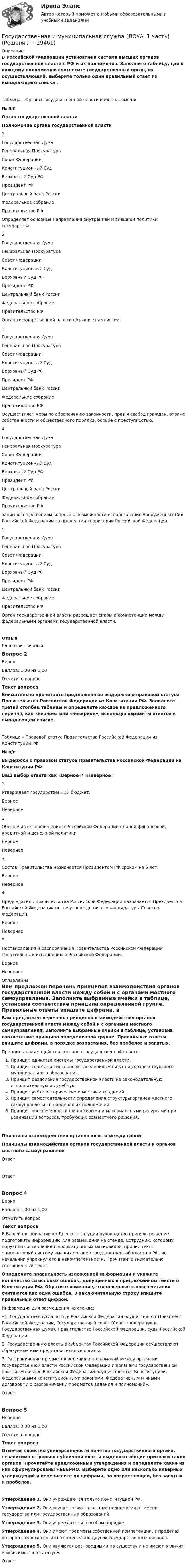      
          Описание
          В Российской Федерации установлена система высших органов государственной власти в РФ и их полномочия. Заполните таблицу, где к каждому полномочию соотнесите государственный орган, их осуществляющий, выберите только один правильный ответ из выпадающего списка .Таблица – Органы государственной власти и их полномочия№ п/пОрган государственной властиПолномочие органа государственной власти1. Государственная ДумаГенеральная ПрокуратураСовет ФедерацииКонституционный СудВерховный Суд РФПрезидент РФЦентральный банк РоссииФедеральное собраниеПравительство РФ Определяет основные направления внутренней и внешней политики государства.2. Государственная ДумаГенеральная ПрокуратураСовет ФедерацииКонституционный СудВерховный Суд РФПрезидент РФЦентральный банк РоссииФедеральное собраниеПравительство РФ Орган государственной власти объявляет амнистии.3. Государственная ДумаГенеральная ПрокуратураСовет ФедерацииКонституционный СудВерховный Суд РФПрезидент РФЦентральный банк РоссииФедеральное собраниеПравительство РФ Осуществляет меры по обеспечению законности, прав и свобод граждан, охране собственности и общественного порядка, борьбе с преступностью,4. Государственная ДумаГенеральная ПрокуратураСовет ФедерацииКонституционный СудВерховный Суд РФПрезидент РФЦентральный банк РоссииФедеральное собраниеПравительство РФ занимается решением вопроса о возможности использования Вооруженных Сил Российской Федерации за пределами территории Российской Федерации.5. Государственная ДумаГенеральная ПрокуратураСовет ФедерацииКонституционный СудВерховный Суд РФПрезидент РФЦентральный банк РоссииФедеральное собраниеПравительство РФ Орган государственной власти разрешает споры о компетенции между федеральными органами государственной власти.ОтзывВаш ответ верный.Вопрос 2ВерноБаллов: 1,00 из 1,00Отметить вопросТекст вопросаВнимательно прочитайте предложенные выдержки о правовом статусе Правительства Российской Федерации из Конституции РФ. Заполните третий столбец таблицы и определите каждое из предложенного перечня, как «верное» или «неверное», используя варианты ответов в выпадающем списке.Таблица – Правовой статус Правительства Российской Федерации из Конституции РФ№ п/пВыдержки о правовом статусе Правительства Российской Федерации из Конституции РФВаш выбор ответа как «Верное»/ «Неверное»1.Утверждает государственный бюджет. ВерноеНеверное 2.Обеспечивает проведение в Российской Федерации единой финансовой, кредитной и денежной политики ВерноеНеверное 3.Состав Правительства назначается Президентом РФ сроком на 5 лет. ВерноеНеверное 4. Председатель Правительства Российской Федерации назначается Президентом Российской Федерации после утверждения его кандидатуры Советом Федерации. ВерноеНеверное 5.Постановления и распоряжения Правительства Российской Федерации обязательны к исполнению в Российской Федерации. ВерноеНеверное  
          Оглавление
          Вам предложен перечень принципов взаимодействия органов государственной власти между собой и с органами местного самоуправления. Заполните выбранные ячейки в таблице, установив соответствие принципа определенной группе. Правильные ответы впишите цифрами, в порядке возрастания, без пробелов и запятых. Принципы взаимодействия органов государственной власти:  Принцип единства системы государственной власти.  Принцип сочетания интересов населения субъекта и соответствующего муниципального образования.  Принцип разделения государственной власти на законодательную, исполнительную и судебную.  Принцип учёта исторических и местных традиций.  Принцип самостоятельности определения структуры органов местного самоуправления в пределах их полномочий.  Принцип обеспеченности финансовыми и материальными ресурсами при реализации вопросов, требующих совместного решения. Принципы взаимодействия органов власти между собойПринципы взаимодействия органов государственной власти и органов местного самоуправленияОтветОтветВопрос 4ВерноБаллов: 1,00 из 1,00Отметить вопросТекст вопросаВ Вашей организации ко Дню конституции руководство приняло решение подготовить информацию для размещения на стенде. Сотрудник, которому поручили составление информационных материалов, принес текст, описывающий систему высших органов государственной власти в РФ, но начальник упрекнул его в некомпетентности. Прочитайте внимательно составленный текст. Определите правильность изложенной информации и укажите количество смысловых ошибок, допущенных в предложенном тексте о Конституции РФ. Обратите внимание, что неверные словосочетания считаются как одна ошибка. В заключительную строку впишите правильный ответ цифрой. Информация для размещения на стенде:«1. Государственную власть в Российской Федерации осуществляют Президент Российской Федерации, Государственный совет (Совет Федерации и Государственная Дума), Правительство Российской Федерации, суды Российской Федерации.2. Государственную власть в субъектах Российской Федерации осуществляют образуемые ими представительные органы.3. Разграничение предметов ведения и полномочий между органами государственной власти Российской Федерации и органами государственной власти субъектов Российской Федерации осуществляется Конституцией, Федеральными конституционными законами, Федеративным и иными договорами о разграничении предметов ведения и полномочий».Ответ:Вопрос 5НеверноБаллов: 0,00 из 1,00Отметить вопросТекст вопросаОтмечая свойство универсальности понятия государственного органа, независимо от уровня публичной власти выделяют общие признаки таких органов. Прочитайте предложенные утверждения и определите какие из них сформулированы НЕВЕРНО. Выберите одно или несколько неверных утверждений и перечислите их цифрами, по возрастающей, без запятых и пробелов.Утверждение 1. Они учреждаются только Конституцией РФ.Утверждение 2. Они осуществляют властные полномочия от имени государства или государственных образований.Утверждение 3. Они учреждаются в особом порядке.Утверждение 4. Они имеют предметы собственной компетенции, в пределах которой самостоятельны относительно других государственных органов.Утверждение 5. Они являются разнородными по существу и не имеют отличия в зависимости от статуса.Ответ: 
            
            
            Государственная и муниципальная служба (ДОУА, 1 часть)Государственная и муниципальная служба (ДОУА, 1 часть)Государственная и муниципальная служба (ДОУА, 1 часть)Государственная и муниципальная служба (ДОУА, 1 часть)Государственная и муниципальная служба (ДОУА, 1 часть)Государственная и муниципальная служба (ДОУА, 1 часть)Государственная и муниципальная служба (ДОУА, 1 часть)Государственная и муниципальная служба✅ Государственная и муниципальная служба 38 вопросов СИНЕРГИЯ МТИ 2022Государственная и муниципальная служба вариант 4государственная и муниципальная служба вариант 5Государственная и муниципальная служба (ДОУА, 1 часть)Государственная и муниципальная служба (ДОУА, 1 часть)Государственная и муниципальная служба (ДОУА, 1 часть)