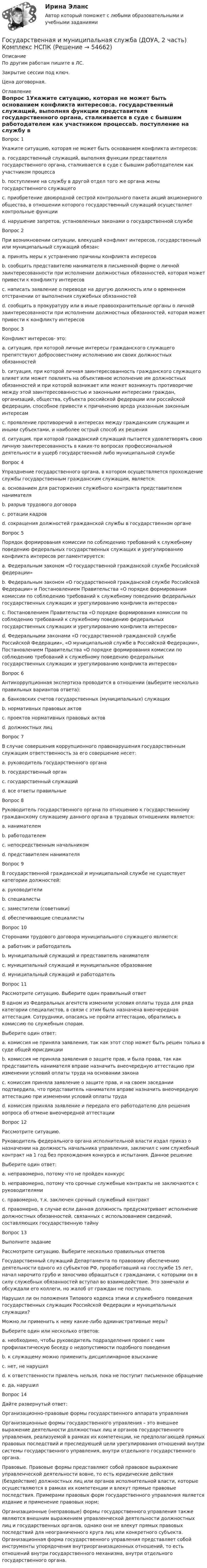     
            Описание
            По другим работам пишите в ЛС.Закрытие сессии под ключ.Цена договорная. 
            Оглавление
            Вопрос 1Укажите ситуацию, которая не может быть основанием конфликта интересов:a. государственный служащий, выполняя функции представителя государственного органа, сталкивается в суде с бывшим работодателем как участником процессаb. поступление на службу в другой отдел того же органа жены государственного служащего c. приобретение двоюродной сестрой контрольного пакета акций акционерного общества, в отношении которого государственный служащий осуществляет контрольные функцииd. нарушение запретов, установленных законами о государственной службеВопрос 2При возникновении ситуации, влекущей конфликт интересов, государственный или муниципальный служащий обязан:a. принять меры к устранению причины конфликта интересовb. сообщить представителю нанимателя в письменной форме о личной заинтересованности при исполнении должностных обязанностей, которая может привести к конфликту интересов c. написать заявление о переводе на другую должность или о временном отстранении от выполнения служебных обязанностейd. сообщить в прокуратуру или в иные правоохранительные органы о личной заинтересованности при исполнении должностных обязанностей, которая может привести к конфликту интересовВопрос 3Конфликт интересов- это:a. ситуация, при которой личные интересы гражданского служащего препятствуют добросовестному исполнению им своих должностных обязанностейb. ситуация, при которой личная заинтересованность гражданского служащего влияет или может повлиять на объективное исполнение им должностных обязанностей и при которой возникает или может возникнуть противоречие между этой заинтересованностью и законными интересами граждан, организаций, общества, субъекта российской федерации или российской федерации, способное привести к причинению вреда указанным законным интересам c. проявление противоречий в интересах между гражданским служащим и иными субъектами, и наиболее острый способ их решенияd. ситуация, при которой гражданский служащий пытается удовлетворять свою личную заинтересованность в каких-то вопросах профессиональной деятельности в ущерб государственной либо муниципальной службеВопрос 4Упразднение государственного органа, в котором осуществляется прохождение службы государственным гражданским служащим, является:a. основанием для расторжения служебного контракта представителем нанимателя b. разрыв трудового договораc. ротации кадровd. сокращения должностей гражданской службы в государственном органеВопрос 5Порядок формирования комиссии по соблюдению требований к служебному поведению федеральных государственных служащих и урегулированию конфликта интересов регламентируется:a. Федеральным законом «О государственной гражданской службе Российской федерации» b. Федеральным законом «О государственной гражданской службе Российской Федерации» и Постановлением Правительства «О порядке формирования комиссии по соблюдению требований к служебному поведению федеральных государственных служащих и урегулированию конфликта интересов»c. Постановлением Правительства «О порядке формирования комиссии по соблюдению требований к служебному поведению федеральных государственных служащих и урегулированию конфликта интересов»d. Федеральными законами «О государственной гражданской службе Российской Федерации», «О муниципальной службе в Российской Федерации», Постановлением Правительства «О порядке формирования комиссии по соблюдению требований к служебному поведению федеральных государственных служащих и урегулированию конфликта интересов»Вопрос 6Антикоррупционная экспертиза проводится в отношении (выберите несколько правильных вариантов ответа):a. банковских счетов государственных (муниципальных) служащихb. нормативных правовых актов c. проектов нормативных правовых актов d. должностных лицВопрос 7В случае совершения коррупционного правонарушения государственным служащим ответственность за его совершение несет:a. руководитель государственного органаb. государственный органc. государственный служащий d. все ответы правильныеВопрос 8Руководитель государственного органа по отношению к государственному гражданскому служащему данного органа в трудовых отношениях является:a. нанимателемb. работодателемc. непосредственным начальникомd. представителем нанимателя Вопрос 9В государственной гражданской и муниципальной службе не существует категории должностей:a. руководителиb. специалистыc. заместители (советники) d. обеспечивающие специалистыВопрос 10Сторонами трудового договора муниципального служащего являются:a. работник и работодательb. муниципальный служащий и представитель нанимателяc. муниципальный служащий и муниципальное образование d. муниципальный служащий и работодательВопрос 11Рассмотрите ситуацию. Выберите один правильный ответ В одном из Федеральных агентств изменили условия оплаты труда для ряда категории специалистов, в связи с этим была назначена внеочередная аттестация. Сотрудники, опасаясь не пройти аттестацию, обратились в комиссию по служебным спорам.Выберите один ответ:a. комиссия не приняла заявления, так как этот спор может быть решен только в суде общей юрисдикцииb. комиссия не приняла заявления о защите прав, и была права, так как представитель нанимателя вправе назначить внеочередную аттестацию при изменении условий оплаты труда на основании закона c. комиссия приняла заявление о защите прав, и на своем заседании подтвердила, что представитель нанимателя вправе назначить внеочередную аттестацию при изменении условий оплаты трудаd. комиссия приняла заявление и передала его работодателю для решения вопроса об отмене внеочередной аттестацииВопрос 12Рассмотрите ситуацию. Руководитель федерального органа исполнительной власти издал приказ о назначении на должность начальника управления, заключил с ним служебный контракт на 1 год без прохождения конкурса и испытания. Данное решениеВыберите один ответ:a. неправомерно, потому что не пройден конкурсb. неправомерно, потому что срочные служебные контракты не заключаются с руководителямиc. правомерно, т.к. заключен срочный служебный контракт d. правомерно, в случае если данная должность предусматривает исполнение должностных обязанностей, связанных с использованием сведений, составляющих государственную тайнуВопрос 13Выполните заданиеРассмотрите ситуацию. Выберите несколько правильных ответовГосударственный служащий Департамента по правовому обеспечению деятельности одного из субъектов РФ, проработавший на госслужбе 15 лет, начал нарочито грубо и заносчиво обращаться с гражданами, с которыми он в силу служебных обязанностей вступал во взаимодействие. Это замечали и обсуждали его коллеги, но жалоб от граждан не поступало.Нарушил ли он положения Типового кодекса этики и служебного поведения государственных служащих Российской Федерации и муниципальных служащих?Можно ли применить к нему какие-либо административные меры?Выберите один или несколько ответов:a. необходимо, чтобы руководитель подразделения провел с ним профилактическую беседу о недопустимости подобного поведения b. к служащему можно применить дисциплинарное взысканиеc. нет, не нарушилd. к ответственности привлечь нельзя, пока не поступит письменное обращениеe. да, нарушил Вопрос 14Дайте развернутый ответ:Организационно-правовые формы государственного аппарата управленияОрганизационные формы государственного управления – это внешнее выражение деятельности должностных лиц и органов государственного управления, реализуемой в рамках их компетенции, не предполагающей прямых правовых последствий и преследующей цели урегулирования отношений внутри системы государственного управления, внутри отдельного государственного органа.Правовые. Правовые формы представляют собой правовое выражение управленческой деятельности вовне, то есть юридические действия (бездействие) должностных лиц или органов исполнительной власти, которые осуществляются в рамках их компетенции и влекут прямые правовые последствия. Примерами правовых форм государственного управления является издание и применение правовых норм;Организационные (неправовые) формы государственного управления также являются внешним выражением управленческой деятельности должностных лиц и государственных органов, однако они не влекут прямых правовых последствий для неограниченного круга лиц или конкретного субъекта. Организационная форма государственного управления представляет собой инструменты упорядочения внутриорганизационных отношений, то есть отношений внутри государственного механизма, внутри отдельного государственного органа.   
            
            
            Государственная и муниципальная служба (ДОУА, 2 часть) Комплексное НСПКГосударственная и муниципальная служба (ДОУА, 2 часть) Комплекс НСПКГосударственная и муниципальная служба (ДОУА, 2 часть) Практическое занятие 4. Задание 2, 4, 7-10Государственная и муниципальная служба (ДОУА, 2 часть) Практическое занятие 4. Задание 2, 4, 7-10Государственная и муниципальная служба (ДОУА, 2 часть) Практическое занятие 5Государственная и муниципальная служба (ДОУА, 2 часть) Практическое занятие 5Государственная и муниципальная служба (ДОУА, 2 часть) тест 1Государственная и муниципальная служба (ДОУА, 1 часть) Практическое занятие 3. Задание 5-7, 9-10ГОСУДАРСТВЕННАЯ И МУНИЦИПАЛЬНАЯ СЛУЖБА (ДОУА, 1 ЧАСТЬ) Тестовые вопросы к разделу 1Государственная и муниципальная служба (ДОУА, 1 часть) Тестовые вопросы к разделу 2Государственная и муниципальная служба (ДОУА, 1 часть) Тестовые вопросы к разделу 3Государственная и муниципальная служба (ДОУА, 2 часть) КомплексноеГосударственная и муниципальная служба (ДОУА, 2 часть) Комплексное заданиеГосударственная и муниципальная служба (ДОУА, 2 часть) Комплексное задание   НСПК