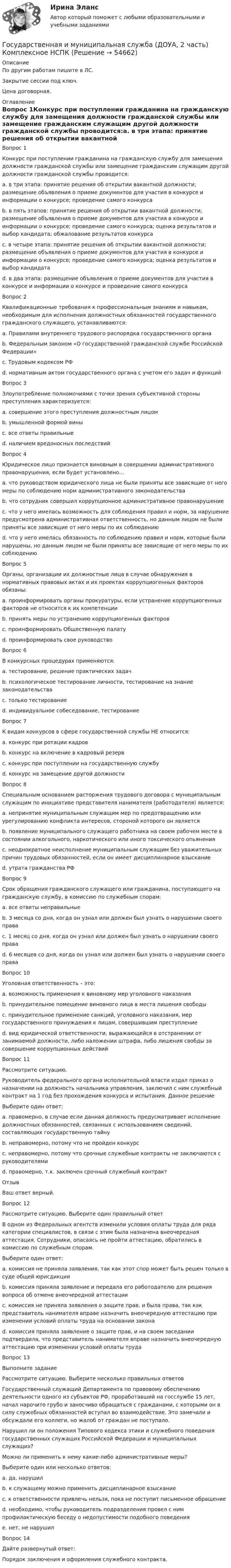     
            Описание
            По другим работам пишите в ЛС.Закрытие сессии под ключ.Цена договорная. 
            Оглавление
            Вопрос 1Конкурс при поступлении гражданина на гражданскую службу для замещения должности гражданской службы или замещение гражданским служащим другой должности гражданской службы проводится:a. в три этапа: принятие решения об открытии вакантной должности; размещение объявления о приеме документов для участия в конкурсе и информации о конкурсе; проведение самого конкурсаb. в пять этапов: принятие решения об открытии вакантной должности; размещение объявления о приеме документов для участия в конкурсе и информации о конкурсе; проведение самого конкурса; оценка результатов и выбор кандидата; обжалование результатов конкурсаc. в четыре этапа: принятие решения об открытии вакантной должности; размещение объявления о приеме документов для участия в конкурсе и информации о конкурсе; проведение самого конкурса; оценка результатов и выбор кандидатаd. в два этапа: размещение объявления о приеме документов для участия в конкурсе и информации о конкурсе и проведение самого конкурса Вопрос 2Квалификационные требования к профессиональным знаниям и навыкам, необходимым для исполнения должностных обязанностей государственного гражданского служащего, устанавливаются:a. Правилами внутреннего трудового распорядка государственного органаb. Федеральным законом «О государственной гражданской службе Российской Федерации»c. Трудовым кодексом РФd. нормативным актом государственного органа с учетом его задач и функций Вопрос 3Злоупотребление полномочиями с точки зрения субъективной стороны преступления характеризуется:a. совершение этого преступления должностным лицомb. умышленной формой вины c. все ответы правильныеd. наличием вредоносных последствийВопрос 4Юридическое лицо признается виновным в совершении административного правонарушения, если будет установлено…a. что руководством юридического лица не были приняты все зависящие от него меры по соблюдению норм административного законодательстваb. что сотрудник совершил коррупционное административное правонарушениеc. что у него имелась возможность для соблюдения правил и норм, за нарушение предусмотрена административная ответственность, но данным лицом не были приняты все зависящие от него меры по их соблюдению d. что у него имелась обязанность по соблюдению правил и норм, которые были нарушены, но данным лицом не были приняты все зависящие от него меры по их соблюдениюВопрос 5Органы, организации их должностные лица в случае обнаружения в нормативных правовых актах и их проектах коррупциогенных факторов обязаны:a. проинформировать органы прокуратуры, если устранение коррупциогенных факторов не относится к их компетенции b. принять меры по устранению коррупциогенных факторов c. проинформировать Общественную палатуd. проинформировать свое руководствоВопрос 6В конкурсных процедурах применяются:a. тестирование, решение практических задачb. психологическое тестирование личности, тестирование на знание законодательстваc. только тестированиеd. индивидуальное собеседование, тестирование Вопрос 7К видам конкурсов в сфере государственной службы НЕ относится:a. конкурс при ротации кадров b. конкурс на включение в кадровый резервc. конкурс при поступлении на государственную службуd. конкурс на замещение другой должностиВопрос 8Специальным основанием расторжения трудового договора с муниципальным служащим по инициативе представителя нанимателя (работодателя) является:a. непринятие муниципальным служащим мер по предотвращению или урегулированию конфликта интересов, стороной которого он являетсяb. появление муниципального служащего работника на своем рабочем месте в состоянии алкогольного, наркотического или иного токсического опьяненияc. неоднократное неисполнение муниципальным служащим без уважительных причин трудовых обязанностей, если он имеет дисциплинарное взысканиеd. утрата гражданства РФ Вопрос 9Срок обращения гражданского служащего или гражданина, поступающего на гражданскую службу, в комиссию по служебным спорам:a. все ответы неправильныеb. 3 месяца со дня, когда он узнал или должен был узнать о нарушении своего права c. 1 месяц со дня, когда он узнал или должен был узнать о нарушении своего праваd. 6 месяцев со дня, когда он узнал или должен был узнать о нарушении своего праваВопрос 10Уголовная ответственность – это:a. возможность применения к виновному мер уголовного наказанияb. принудительное помещение виновного лица в места лишения свободыc. принудительное применение санкций, уголовного наказания, мер государственного принуждения к лицам, совершившим преступление d. вид юридической ответственности, выражающейся в отстранении от занимаемой должности, либо наложении штрафа, либо лишения свобды за совершение коррупционных действийВопрос 11Рассмотрите ситуацию. Руководитель федерального органа исполнительной власти издал приказ о назначении на должность начальника управления, заключил с ним служебный контракт на 1 год без прохождения конкурса и испытания. Данное решениеВыберите один ответ:a. правомерно, в случае если данная должность предусматривает исполнение должностных обязанностей, связанных с использованием сведений, составляющих государственную тайнуb. неправомерно, потому что не пройден конкурсc. неправомерно, потому что срочные служебные контракты не заключаются с руководителямиd. правомерно, т.к. заключен срочный служебный контракт ОтзывВаш ответ верный.Вопрос 12Рассмотрите ситуацию. Выберите один правильный ответ В одном из Федеральных агентств изменили условия оплаты труда для ряда категории специалистов, в связи с этим была назначена внеочередная аттестация. Сотрудники, опасаясь не пройти аттестацию, обратились в комиссию по служебным спорам.Выберите один ответ:a. комиссия не приняла заявления, так как этот спор может быть решен только в суде общей юрисдикцииb. комиссия приняла заявление и передала его работодателю для решения вопроса об отмене внеочередной аттестацииc. комиссия не приняла заявления о защите прав, и была права, так как представитель нанимателя вправе назначить внеочередную аттестацию при изменении условий оплаты труда на основании законаd. комиссия приняла заявление о защите прав, и на своем заседании подтвердила, что представитель нанимателя вправе назначить внеочередную аттестацию при изменении условий оплаты труда Вопрос 13Выполните заданиеРассмотрите ситуацию. Выберите несколько правильных ответовГосударственный служащий Департамента по правовому обеспечению деятельности одного из субъектов РФ, проработавший на госслужбе 15 лет, начал нарочито грубо и заносчиво обращаться с гражданами, с которыми он в силу служебных обязанностей вступал во взаимодействие. Это замечали и обсуждали его коллеги, но жалоб от граждан не поступало.Нарушил ли он положения Типового кодекса этики и служебного поведения государственных служащих Российской Федерации и муниципальных служащих?Можно ли применить к нему какие-либо административные меры?Выберите один или несколько ответов:a. да, нарушил b. к служащему можно применить дисциплинарное взыскание c. к ответственности привлечь нельзя, пока не поступит письменное обращениеd. необходимо, чтобы руководитель подразделения провел с ним профилактическую беседу о недопустимости подобного поведения e. нет, не нарушилВопрос 14Дайте развернутый ответ:Порядок заключения и оформления служебного контракта.  
            
            
            Государственная и муниципальная служба (ДОУА, 2 часть) Комплексное задание  НСПКГосударственная и муниципальная служба (ДОУА, 2 часть) Комплексное НСПКГосударственная и муниципальная служба (ДОУА, 2 часть) Комплекс НСПКГосударственная и муниципальная служба (ДОУА, 2 часть) Практическое занятие 4. Задание 2, 4, 7-10Государственная и муниципальная служба (ДОУА, 2 часть) Практическое занятие 4. Задание 2, 4, 7-10Государственная и муниципальная служба (ДОУА, 2 часть) Практическое занятие 5Государственная и муниципальная служба (ДОУА, 2 часть) Практическое занятие 5Государственная и муниципальная служба (ДОУА, 1 часть) Практическое занятие 3. Задание 5-7, 9-10Государственная и муниципальная служба (ДОУА, 1 часть) Практическое занятие 3. Задание 5-7, 9-10ГОСУДАРСТВЕННАЯ И МУНИЦИПАЛЬНАЯ СЛУЖБА (ДОУА, 1 ЧАСТЬ) Тестовые вопросы к разделу 1Государственная и муниципальная служба (ДОУА, 1 часть) Тестовые вопросы к разделу 2Государственная и муниципальная служба (ДОУА, 1 часть) Тестовые вопросы к разделу 3Государственная и муниципальная служба (ДОУА, 2 часть) КомплексноеГосударственная и муниципальная служба (ДОУА, 2 часть) Комплексное задание