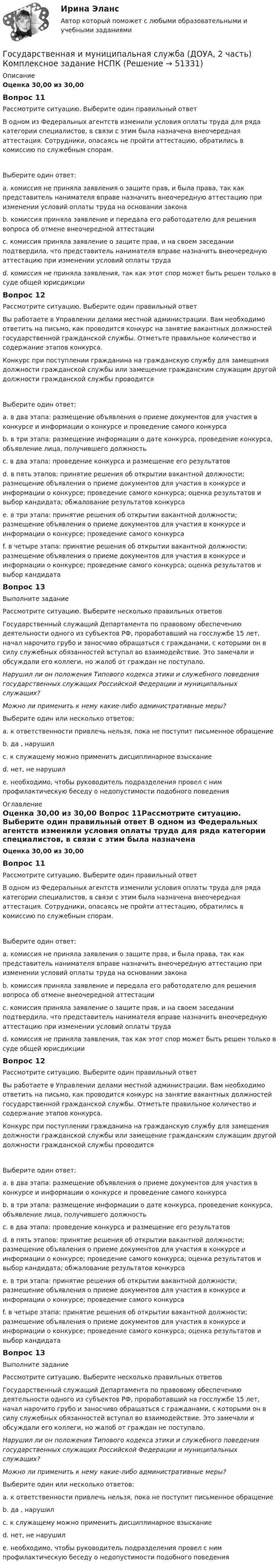     
            Описание
            Оценка 30,00 из 30,00 Вопрос 11Рассмотрите ситуацию. Выберите один правильный ответ В одном из Федеральных агентств изменили условия оплаты труда для ряда категории специалистов, в связи с этим была назначена внеочередная аттестация. Сотрудники, опасаясь не пройти аттестацию, обратились в комиссию по служебным спорам.Выберите один ответ:a. комиссия не приняла заявления о защите прав, и была права, так как представитель нанимателя вправе назначить внеочередную аттестацию при изменении условий оплаты труда на основании законаb. комиссия приняла заявление и передала его работодателю для решения вопроса об отмене внеочередной аттестацииc. комиссия приняла заявление о защите прав, и на своем заседании подтвердила, что представитель нанимателя вправе назначить внеочередную аттестацию при изменении условий оплаты труда d. комиссия не приняла заявления, так как этот спор может быть решен только в суде общей юрисдикцииВопрос 12Рассмотрите ситуацию. Выберите один правильный ответ Вы работаете в Управлении делами местной администрации. Вам необходимо ответить на письмо, как проводится конкурс на занятие вакантных должностей государственной гражданской службы. Отметьте правильное количество и содержание этапов конкурса. Конкурс при поступлении гражданина на гражданскую службу для замещения должности гражданской службы или замещение гражданским служащим другой должности гражданской службы проводитсяВыберите один ответ:a. в два этапа: размещение объявления о приеме документов для участия в конкурсе и информации о конкурсе и проведение самого конкурса b. в три этапа: размещение информации о дате конкурса, проведение конкурса, объявление лица, получившего должностьc. в два этапа: проведение конкурса и размещение его результатовd. в пять этапов: принятие решения об открытии вакантной должности; размещение объявления о приеме документов для участия в конкурсе и информации о конкурсе; проведение самого конкурса; оценка результатов и выбор кандидата; обжалование результатов конкурсаe. в три этапа: принятие решения об открытии вакантной должности; размещение объявления о приеме документов для участия в конкурсе и информации о конкурсе; проведение самого конкурсаf. в четыре этапа: принятие решения об открытии вакантной должности; размещение объявления о приеме документов для участия в конкурсе и информации о конкурсе; проведение самого конкурса; оценка результатов и выбор кандидатаВопрос 13Выполните заданиеРассмотрите ситуацию. Выберите несколько правильных ответовГосударственный служащий Департамента по правовому обеспечению деятельности одного из субъектов РФ, проработавший на госслужбе 15 лет, начал нарочито грубо и заносчиво обращаться с гражданами, с которыми он в силу служебных обязанностей вступал во взаимодействие. Это замечали и обсуждали его коллеги, но жалоб от граждан не поступало.Нарушил ли он положения Типового кодекса этики и служебного поведения государственных служащих Российской Федерации и муниципальных служащих?Можно ли применить к нему какие-либо административные меры? Выберите один или несколько ответов:a. к ответственности привлечь нельзя, пока не поступит письменное обращение b. да , нарушил c. к служащему можно применить дисциплинарное взысканиеd. нет, не нарушилe. необходимо, чтобы руководитель подразделения провел с ним профилактическую беседу о недопустимости подобного поведения  
            Оглавление
            Оценка 30,00 из 30,00 Вопрос 11Рассмотрите ситуацию. Выберите один правильный ответ В одном из Федеральных агентств изменили условия оплаты труда для ряда категории специалистов, в связи с этим была назначена внеочередная аттестация. Сотрудники, опасаясь не пройти аттестацию, обратились в комиссию по служебным спорам.Выберите один ответ:a. комиссия не приняла заявления о защите прав, и была права, так как представитель нанимателя вправе назначить внеочередную аттестацию при изменении условий оплаты труда на основании законаb. комиссия приняла заявление и передала его работодателю для решения вопроса об отмене внеочередной аттестацииc. комиссия приняла заявление о защите прав, и на своем заседании подтвердила, что представитель нанимателя вправе назначить внеочередную аттестацию при изменении условий оплаты труда d. комиссия не приняла заявления, так как этот спор может быть решен только в суде общей юрисдикцииВопрос 12Рассмотрите ситуацию. Выберите один правильный ответ Вы работаете в Управлении делами местной администрации. Вам необходимо ответить на письмо, как проводится конкурс на занятие вакантных должностей государственной гражданской службы. Отметьте правильное количество и содержание этапов конкурса. Конкурс при поступлении гражданина на гражданскую службу для замещения должности гражданской службы или замещение гражданским служащим другой должности гражданской службы проводитсяВыберите один ответ:a. в два этапа: размещение объявления о приеме документов для участия в конкурсе и информации о конкурсе и проведение самого конкурса b. в три этапа: размещение информации о дате конкурса, проведение конкурса, объявление лица, получившего должностьc. в два этапа: проведение конкурса и размещение его результатовd. в пять этапов: принятие решения об открытии вакантной должности; размещение объявления о приеме документов для участия в конкурсе и информации о конкурсе; проведение самого конкурса; оценка результатов и выбор кандидата; обжалование результатов конкурсаe. в три этапа: принятие решения об открытии вакантной должности; размещение объявления о приеме документов для участия в конкурсе и информации о конкурсе; проведение самого конкурсаf. в четыре этапа: принятие решения об открытии вакантной должности; размещение объявления о приеме документов для участия в конкурсе и информации о конкурсе; проведение самого конкурса; оценка результатов и выбор кандидатаВопрос 13Выполните заданиеРассмотрите ситуацию. Выберите несколько правильных ответовГосударственный служащий Департамента по правовому обеспечению деятельности одного из субъектов РФ, проработавший на госслужбе 15 лет, начал нарочито грубо и заносчиво обращаться с гражданами, с которыми он в силу служебных обязанностей вступал во взаимодействие. Это замечали и обсуждали его коллеги, но жалоб от граждан не поступало.Нарушил ли он положения Типового кодекса этики и служебного поведения государственных служащих Российской Федерации и муниципальных служащих?Можно ли применить к нему какие-либо административные меры? Выберите один или несколько ответов:a. к ответственности привлечь нельзя, пока не поступит письменное обращение b. да , нарушил c. к служащему можно применить дисциплинарное взысканиеd. нет, не нарушилe. необходимо, чтобы руководитель подразделения провел с ним профилактическую беседу о недопустимости подобного поведения  
            
            
            Государственная и муниципальная служба (ДОУА, 2 часть) Комплексное задание   НСПКГосударственная и муниципальная служба (ДОУА, 2 часть) Комплексное задание  НСПКГосударственная и муниципальная служба (ДОУА, 2 часть) Комплексное НСПКГосударственная и муниципальная служба (ДОУА, 2 часть) Комплекс НСПКГосударственная и муниципальная служба (ДОУА, 2 часть) Практическое занятие 4. Задание 2, 4, 7-10Государственная и муниципальная служба (ДОУА, 2 часть) Практическое занятие 4. Задание 2, 4, 7-10Государственная и муниципальная служба (ДОУА, 2 часть) Практическое занятие 5Государственная и муниципальная служба (ДОУА, 1 часть) Практическое занятие 2. Задание 1-3, 8, 10Государственная и муниципальная служба (ДОУА, 1 часть) Практическое занятие 3. Задание 5-7, 9-10Государственная и муниципальная служба (ДОУА, 1 часть) Практическое занятие 3. Задание 5-7, 9-10ГОСУДАРСТВЕННАЯ И МУНИЦИПАЛЬНАЯ СЛУЖБА (ДОУА, 1 ЧАСТЬ) Тестовые вопросы к разделу 1Государственная и муниципальная служба (ДОУА, 1 часть) Тестовые вопросы к разделу 2Государственная и муниципальная служба (ДОУА, 1 часть) Тестовые вопросы к разделу 3Государственная и муниципальная служба (ДОУА, 2 часть) Комплексное