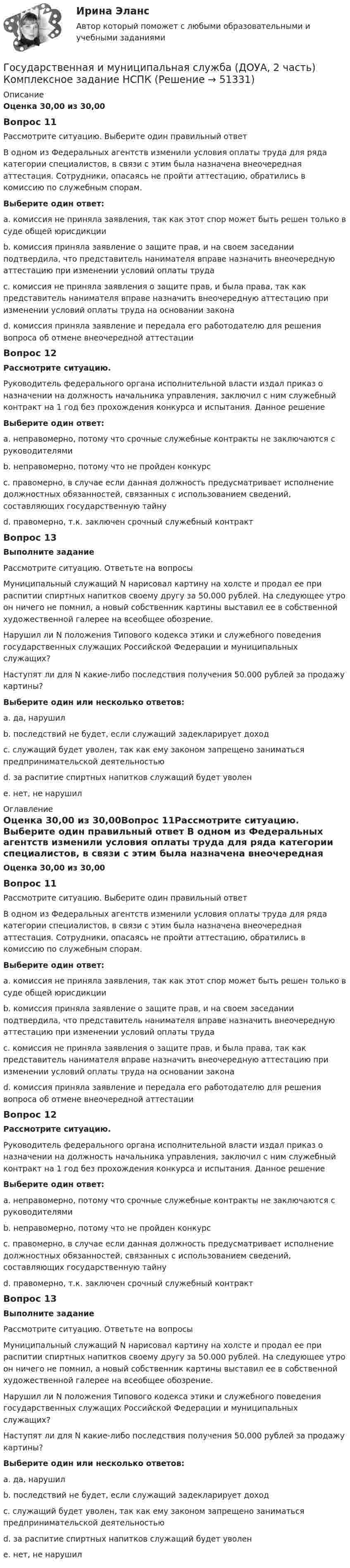      
            Описание
            Оценка 30,00 из 30,00Вопрос 11Рассмотрите ситуацию. Выберите один правильный ответ В одном из Федеральных агентств изменили условия оплаты труда для ряда категории специалистов, в связи с этим была назначена внеочередная аттестация. Сотрудники, опасаясь не пройти аттестацию, обратились в комиссию по служебным спорам.Выберите один ответ:a. комиссия не приняла заявления, так как этот спор может быть решен только в суде общей юрисдикцииb. комиссия приняла заявление о защите прав, и на своем заседании подтвердила, что представитель нанимателя вправе назначить внеочередную аттестацию при изменении условий оплаты труда c. комиссия не приняла заявления о защите прав, и была права, так как представитель нанимателя вправе назначить внеочередную аттестацию при изменении условий оплаты труда на основании законаd. комиссия приняла заявление и передала его работодателю для решения вопроса об отмене внеочередной аттестацииВопрос 12Рассмотрите ситуацию. Руководитель федерального органа исполнительной власти издал приказ о назначении на должность начальника управления, заключил с ним служебный контракт на 1 год без прохождения конкурса и испытания. Данное решениеВыберите один ответ:a. неправомерно, потому что срочные служебные контракты не заключаются с руководителямиb. неправомерно, потому что не пройден конкурсc. правомерно, в случае если данная должность предусматривает исполнение должностных обязанностей, связанных с использованием сведений, составляющих государственную тайнуd. правомерно, т.к. заключен срочный служебный контракт Вопрос 13Выполните заданиеРассмотрите ситуацию. Ответьте на вопросыМуниципальный служащий N нарисовал картину на холсте и продал ее при распитии спиртных напитков своему другу за 50.000 рублей. На следующее утро он ничего не помнил, а новый собственник картины выставил ее в собственной художественной галерее на всеобщее обозрение. Нарушил ли N положения Типового кодекса этики и служебного поведения государственных служащих Российской Федерации и муниципальных служащих? Наступят ли для N какие-либо последствия получения 50.000 рублей за продажу картины?Выберите один или несколько ответов:a. да, нарушил b. последствий не будет, если служащий задекларирует доход c. служащий будет уволен, так как ему законом запрещено заниматься предпринимательской деятельностьюd. за распитие спиртных напитков служащий будет уволенe. нет, не нарушил 
            Оглавление
            Оценка 30,00 из 30,00Вопрос 11Рассмотрите ситуацию. Выберите один правильный ответ В одном из Федеральных агентств изменили условия оплаты труда для ряда категории специалистов, в связи с этим была назначена внеочередная аттестация. Сотрудники, опасаясь не пройти аттестацию, обратились в комиссию по служебным спорам.Выберите один ответ:a. комиссия не приняла заявления, так как этот спор может быть решен только в суде общей юрисдикцииb. комиссия приняла заявление о защите прав, и на своем заседании подтвердила, что представитель нанимателя вправе назначить внеочередную аттестацию при изменении условий оплаты труда c. комиссия не приняла заявления о защите прав, и была права, так как представитель нанимателя вправе назначить внеочередную аттестацию при изменении условий оплаты труда на основании законаd. комиссия приняла заявление и передала его работодателю для решения вопроса об отмене внеочередной аттестацииВопрос 12Рассмотрите ситуацию. Руководитель федерального органа исполнительной власти издал приказ о назначении на должность начальника управления, заключил с ним служебный контракт на 1 год без прохождения конкурса и испытания. Данное решениеВыберите один ответ:a. неправомерно, потому что срочные служебные контракты не заключаются с руководителямиb. неправомерно, потому что не пройден конкурсc. правомерно, в случае если данная должность предусматривает исполнение должностных обязанностей, связанных с использованием сведений, составляющих государственную тайнуd. правомерно, т.к. заключен срочный служебный контракт Вопрос 13Выполните заданиеРассмотрите ситуацию. Ответьте на вопросыМуниципальный служащий N нарисовал картину на холсте и продал ее при распитии спиртных напитков своему другу за 50.000 рублей. На следующее утро он ничего не помнил, а новый собственник картины выставил ее в собственной художественной галерее на всеобщее обозрение. Нарушил ли N положения Типового кодекса этики и служебного поведения государственных служащих Российской Федерации и муниципальных служащих? Наступят ли для N какие-либо последствия получения 50.000 рублей за продажу картины?Выберите один или несколько ответов:a. да, нарушил b. последствий не будет, если служащий задекларирует доход c. служащий будет уволен, так как ему законом запрещено заниматься предпринимательской деятельностьюd. за распитие спиртных напитков служащий будет уволенe. нет, не нарушил 
            
            
            Государственная и муниципальная служба (ДОУА, 2 часть) Комплексное заданиеГосударственная и муниципальная служба (ДОУА, 2 часть) Комплексное задание   НСПКГосударственная и муниципальная служба (ДОУА, 2 часть) Комплексное задание  НСПКГосударственная и муниципальная служба (ДОУА, 2 часть) Комплексное НСПКГосударственная и муниципальная служба (ДОУА, 2 часть) Комплекс НСПКГосударственная и муниципальная служба (ДОУА, 2 часть) Практическое занятие 4. Задание 2, 4, 7-10Государственная и муниципальная служба (ДОУА, 2 часть) Практическое занятие 4. Задание 2, 4, 7-10Государственная и муниципальная служба (ДОУА, 1 часть) Итоговое тестированиеИдентификация личностиГосударственная и муниципальная служба (ДОУА, 1 часть) Практическое занятие 2. Задание 1-3, 8, 10Государственная и муниципальная служба (ДОУА, 1 часть) Практическое занятие 3. Задание 5-7, 9-10Государственная и муниципальная служба (ДОУА, 1 часть) Практическое занятие 3. Задание 5-7, 9-10ГОСУДАРСТВЕННАЯ И МУНИЦИПАЛЬНАЯ СЛУЖБА (ДОУА, 1 ЧАСТЬ) Тестовые вопросы к разделу 1Государственная и муниципальная служба (ДОУА, 1 часть) Тестовые вопросы к разделу 2Государственная и муниципальная служба (ДОУА, 1 часть) Тестовые вопросы к разделу 3