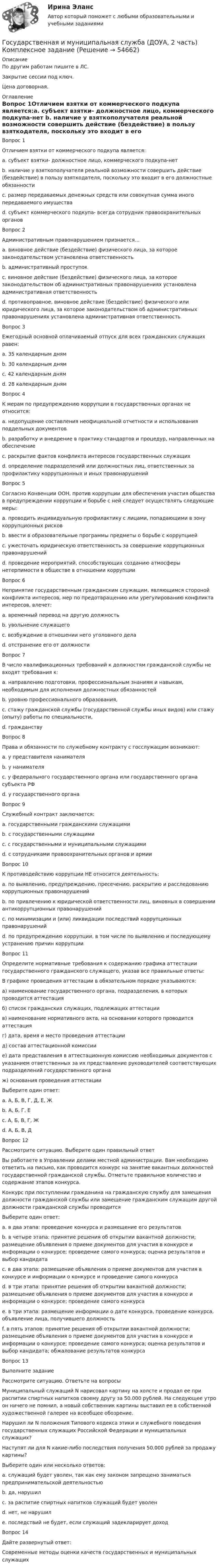     
            Описание
            По другим работам пишите в ЛС.Закрытие сессии под ключ.Цена договорная. 
            Оглавление
            Вопрос 1Отличием взятки от коммерческого подкупа является:a. субъект взятки- должностное лицо, коммерческого подкупа-нет b. наличие у взяткополучателя реальной возможности совершить действие (бездействие) в пользу взяткодателя, поскольку это входит в его должностные обязанностиc. размер передаваемых денежных средств или совокупная сумма иного передаваемого имуществаd. субъект коммерческого подкупа- всегда сотрудник правоохранительных органовВопрос 2Административным правонарушением признается…a. виновное действие (бездействие) физического лица, за которое законодательством установлена ответственностьb. административный проступокc. виновное действие (бездействие) физического лица, за которое законодательством об административных правонарушениях установлена административная ответственностьd. противоправное, виновное действие (бездействие) физического или юридического лица, за которое законодательством об административных правонарушениях установлена административная ответственность Вопрос 3Ежегодный основной оплачиваемый отпуск для всех гражданских служащих равен:a. 35 календарным днямb. 30 календарным дням c. 42 календарным днямd. 28 календарным днямВопрос 4К мерам по предупреждению коррупции в государственных органах не относится:a. недопущение составления неофициальной отчетности и использования поддельных документовb. разработку и внедрение в практику стандартов и процедур, направленных на обеспечениеc. раскрытие фактов конфликта интересов государственных служащих d. определение подразделений или должностных лиц, ответственных за профилактику коррупционных и иных правонарушенийВопрос 5Согласно Конвенции ООН, против коррупции для обеспечения участия общества в предупреждении коррупции и борьбе с ней следует осуществлять следующие меры:a. проводить индивидуальную профилактику с лицами, попадающими в зону коррупционных рисковb. ввести в образовательные программы предметы о борьбе с коррупциейc. ужесточать юридическую ответственность за совершение коррупционных правонарушенийd. проведение мероприятий, способствующих созданию атмосферы нетерпимости в обществе в отношении коррупции Вопрос 6Непринятие государственным гражданским служащим, являющимся стороной конфликта интересов, мер по предотвращению или урегулированию конфликта интересов, влечет:a. временный перевод на другую должностьb. увольнение служащего c. возбуждение в отношении него уголовного делаd. отстранение его от должностиВопрос 7В число квалификационных требований к должностям гражданской службы не входят требования к:a. направлению подготовки, профессиональным знаниям и навыкам, необходимым для исполнения должностных обязанностейb. уровню профессионального образования,c. стажу гражданской службы (государственной службы иных видов) или стажу (опыту) работы по специальности,d. гражданству Вопрос 8Права и обязанности по служебному контракту с госслужащим возникают:a. у представителя нанимателя b. у нанимателяc. у федерального государственного органа или государственного органа субъекта РФd. у государственного органаВопрос 9Служебный контракт заключается:a. государственными гражданскими служащимиb. с государственными служащими c. с государственными и муниципальными служащимиd. с сотрудниками правоохранительных органов и армииВопрос 10К противодействию коррупции НЕ относится деятельность:a. по выявлению, предупреждению, пресечению, раскрытию и расследованию коррупционных правонарушенийb. по привлечению к юридической ответственности лиц, виновных в совершении антикоррупционных правонарушений c. по минимизации и (или) ликвидации последствий коррупционных правонарушенийd. по предупреждению коррупции, в том числе по выявлению и последующему устранению причин коррупцииВопрос 11Определите нормативные требования к содержанию графика аттестации государственного гражданского служащего, указав все правильные ответы:В графике проведения аттестации в обязательном порядке указываются:а) наименование  государственного органа, подразделения, в которых проводится аттестацияб) список гражданских служащих, подлежащих аттестациив) наименование нормативного акта, на основании которого проводится аттестацияг) дата, время и место проведения аттестациид) состав аттестационной комиссиие) дата представления в аттестационную комиссию необходимых документов с указанием  ответственных  за  их  представление руководителей   соответствующих  подразделений  государственного органаж) основания проведения аттестацииВыберите один ответ:a. А, Б, В, Г, Д, Е, Жb. А, Б, Г, Е c. А, Б, В, Г, Жd. А, Б, В, ДВопрос 12Рассмотрите ситуацию. Выберите один правильный ответ Вы работаете в Управлении делами местной администрации. Вам необходимо ответить на письмо, как проводится конкурс на занятие вакантных должностей государственной гражданской службы. Отметьте правильное количество и содержание этапов конкурса. Конкурс при поступлении гражданина на гражданскую службу для замещения должности гражданской службы или замещение гражданским служащим другой должности гражданской службы проводитсяВыберите один ответ:a. в два этапа: проведение конкурса и размещение его результатов b. в четыре этапа: принятие решения об открытии вакантной должности; размещение объявления о приеме документов для участия в конкурсе и информации о конкурсе; проведение самого конкурса; оценка результатов и выбор кандидатаc. в два этапа: размещение объявления о приеме документов для участия в конкурсе и информации о конкурсе и проведение самого конкурсаd. в три этапа: принятие решения об открытии вакантной должности; размещение объявления о приеме документов для участия в конкурсе и информации о конкурсе; проведение самого конкурсаe. в три этапа: размещение информации о дате конкурса, проведение конкурса, объявление лица, получившего должностьf. в пять этапов: принятие решения об открытии вакантной должности; размещение объявления о приеме документов для участия в конкурсе и информации о конкурсе; проведение самого конкурса; оценка результатов и выбор кандидата; обжалование результатов конкурсаВопрос 13Выполните заданиеРассмотрите ситуацию. Ответьте на вопросыМуниципальный служащий N нарисовал картину на холсте и продал ее при распитии спиртных напитков своему другу за 50.000 рублей. На следующее утро он ничего не помнил, а новый собственник картины выставил ее в собственной художественной галерее на всеобщее обозрение. Нарушил ли N положения Типового кодекса этики и служебного поведения государственных служащих Российской Федерации и муниципальных служащих? Наступят ли для N какие-либо последствия получения 50.000 рублей за продажу картины?Выберите один или несколько ответов:a. служащий будет уволен, так как ему законом запрещено заниматься предпринимательской деятельностьюb. да, нарушилc. за распитие спиртных напитков служащий будет уволенd. нет, не нарушил e. последствий не будет, если служащий задекларирует доход Вопрос 14Дайте развернутый ответ:Современные методы оценки качеств государственных и муниципальных служащих  
            
            
            Государственная и муниципальная служба (ДОУА, 2 часть) КомплексноеГосударственная и муниципальная служба (ДОУА, 2 часть) Комплексное заданиеГосударственная и муниципальная служба (ДОУА, 2 часть) Комплексное задание   НСПКГосударственная и муниципальная служба (ДОУА, 2 часть) Комплексное задание  НСПКГосударственная и муниципальная служба (ДОУА, 2 часть) Комплексное НСПКГосударственная и муниципальная служба (ДОУА, 2 часть) Комплекс НСПКГосударственная и муниципальная служба (ДОУА, 2 часть) Практическое занятие 4. Задание 2, 4, 7-10Государственная и муниципальная служба (ДОУА, 1 часть)Государственная и муниципальная служба (ДОУА, 1 часть) Итоговое тестированиеИдентификация личностиГосударственная и муниципальная служба (ДОУА, 1 часть) Практическое занятие 2. Задание 1-3, 8, 10Государственная и муниципальная служба (ДОУА, 1 часть) Практическое занятие 3. Задание 5-7, 9-10Государственная и муниципальная служба (ДОУА, 1 часть) Практическое занятие 3. Задание 5-7, 9-10ГОСУДАРСТВЕННАЯ И МУНИЦИПАЛЬНАЯ СЛУЖБА (ДОУА, 1 ЧАСТЬ) Тестовые вопросы к разделу 1Государственная и муниципальная служба (ДОУА, 1 часть) Тестовые вопросы к разделу 2