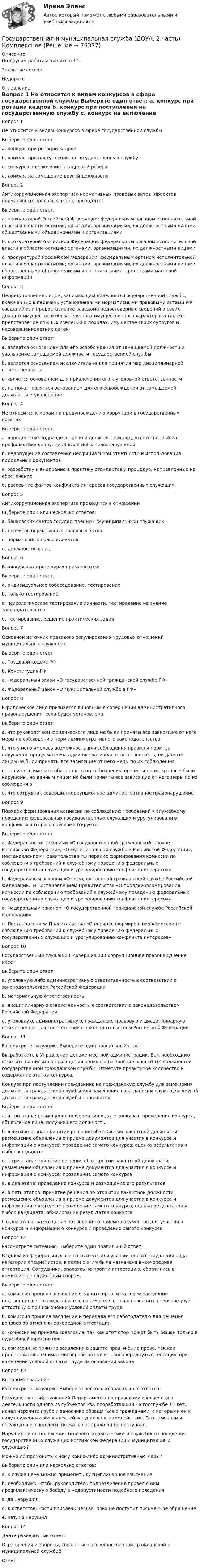      
            Описание
            По другим работам пишите в ЛС.Закрытие сессии Недорого  
            Оглавление
            Вопрос 1
Не относится к видам конкурсов в сфере государственной службы
Выберите один ответ:
a. конкурс при ротации кадров 
b. конкурс при поступлении на государственную службу
c. конкурс на включение в кадровый резерв
d. конкурс на замещение другой должности
Вопрос 2
Антикоррупционная экспертиза нормативных правовых актов (проектов нормативных правовых актов) проводится
Выберите один ответ:
a. прокуратурой Российской Федерации; федеральным органом исполнительной власти в области юстиции; органами, организациями, их должностными лицами; общественными объединениями и организациями
b. прокуратурой Российской Федерации; федеральным органом исполнительной власти в области юстиции; органами, организациями, их должностными лицами 
c. прокуратурой Российской Федерации; федеральным органом исполнительной власти в области юстиции; органами, организациями, их должностными лицами; общественными объединениями и организациями; средствами массовой информации
Вопрос 3
Непредставление лицом, занимающим должность государственной службы, включенных в перечень установленными нормативными правовыми актами РФ сведений или предоставление заведомо недостоверных сведений о своих доходах имуществе и обязательствах имущественного характера, а так же представление ложных сведений о доходах, имуществе своих супругов и несовершеннолетних детей
Выберите один ответ:
a. является основанием для его освобождения от замещаемой должности и увольнение замещаемой должности государственной службы 
b. является основанием исключительно для принятия мер дисциплинарной ответственности
c. является основанием для привлечения его к уголовной ответственности
d. не может являться основанием для его освобождения от замещаемой должности и увольнение
Вопрос 4
Не относится к мерам по предупреждению коррупции в государственных органах
Выберите один ответ:
a. определение подразделений или должностных лиц, ответственных за профилактику коррупционных и иных правонарушений
b. недопущение составления неофициальной отчетности и использования поддельных документов
c. разработку и внедрение в практику стандартов и процедур, направленных на обеспечение
d. раскрытие фактов конфликта интересов государственных служащих 
Вопрос 5
Антикоррупционная экспертиза проводится в отношении
Выберите один или несколько ответов:
a. банковских счетов государственных (муниципальных) служащих
b. проектов нормативных правовых актов 
c. нормативных правовых актов 
d. должностных лиц
Вопрос 6
В конкурсных процедурах применяются:
Выберите один ответ:
a. индивидуальное собеседование, тестирование 
b. только тестирование
c. психологическое тестирование личности, тестирование на знание законодательства
d. тестирование, решение практических задач
Вопрос 7
Основной источник правового регулирования трудовых отношений муниципальных служащих
Выберите один ответ:
a. Трудовой кодекс РФ 
b. Конституция РФ
c. Федеральный закон «О государственной гражданской службе РФ»
d. Федеральный закон «О муниципальной службе в РФ»
Вопрос 8
Юридическое лицо признается виновным в совершении административного правонарушения, если будет установлено,
Выберите один ответ:
a. что руководством юридического лица не были приняты все зависящие от него меры по соблюдению норм административного законодательства
b. что у него имелась возможность для соблюдения правил и норм, за нарушение предусмотрена административная ответственность, но данным лицом не были приняты все зависящие от него меры по их соблюдению 
c. что у него имелась обязанность по соблюдению правил и норм, которые были нарушены, но данным лицом не были приняты все зависящие от него меры по их соблюдению
d. что сотрудник совершил коррупционное административное правонарушение
Вопрос 9
Порядок формирования комиссии по соблюдению требований к служебному поведению федеральных государственных служащих и урегулированию конфликта интересов регламентируется
Выберите один ответ:
a. Федеральными законами «О государственной гражданской службе Российской Федерации», «О муниципальной службе в Российской Федерации», Постановлением Правительства «О порядке формирования комиссии по соблюдению требований к служебному поведению федеральных государственных служащих и урегулированию конфликта интересов»
b. Федеральным законом «О государственной гражданской службе Российской Федерации» и Постановлением Правительства «О порядке формирования комиссии по соблюдению требований к служебному поведению федеральных государственных служащих и урегулированию конфликта интересов»
c. Федеральным законом «О государственной гражданской службе Российской федерации» 
d. Постановлением Правительства «О порядке формирования комиссии по соблюдению требований к служебному поведению федеральных государственных служащих и урегулированию конфликта интересов»
Вопрос 10
Государственный служащий, совершивший коррупционное правонарушение, несет
Выберите один ответ:
a. уголовную либо административную ответственность в соответствии с законодательством Российской Федерации
b. материальную ответственность
c. дисциплинарную ответственность в соответствии с законодательством Российской Федерации
d. уголовную, административную, гражданско-правовую и дисциплинарную ответственность в соответствии с законодательством Российской Федерации 
Вопрос 11
Рассмотрите ситуацию. Выберите один правильный ответ
Вы работаете в Управлении делами местной администрации. Вам необходимо ответить на письмо о проведении конкурса на занятие вакантных должностей государственной гражданской службы. Отметьте правильное количество и содержание этапов конкурса.
Конкурс при поступлении гражданина на гражданскую службу для замещения должности гражданской службы или замещение гражданским служащим другой должности гражданской службы проводится
Выберите один ответ
a. в три этапа: размещение информации о дате конкурса, проведение конкурса, объявление лица, получившего должность
b. в четыре этапа: принятие решения об открытии вакантной должности; размещение объявления о приеме документов для участия в конкурсе и информации о конкурсе; проведение самого конкурса; оценка результатов и выбор кандидата
c. в три этапа: принятие решения об открытии вакантной должности; размещение объявления о приеме документов для участия в конкурсе и информации о конкурсе; проведение самого конкурса
d. в два этапа: проведение конкурса и размещение его результатов
e. в пять этапов: принятие решения об открытии вакантной должности; размещение объявления о приеме документов для участия в конкурсе и информации о конкурсе; проведение самого конкурса; оценка результатов и выбор кандидата; обжалование результатов конкурса
f. в два этапа: размещение объявления о приеме документов для участия в конкурсе и информации о конкурсе и проведение самого конкурса 
Вопрос 12
Рассмотрите ситуацию. Выберите один правильный ответ
В одном из федеральных агентств изменили условия оплаты труда для ряда категории специалистов, в связи с этим была назначена внеочередная аттестация. Сотрудники, опасаясь не пройти аттестацию, обратились в комиссию по служебным спорам.
Выберите один ответ:
a. комиссия приняла заявление о защите прав, и на своем заседании подтвердила, что представитель нанимателя вправе назначить внеочередную аттестацию при изменении условий оплаты труда 
b. комиссия приняла заявление и передала его работодателю для решения вопроса об отмене внеочередной аттестации
c. комиссия не приняла заявления, так как этот спор может быть решен только в суде общей юрисдикции
d. комиссия не приняла заявления о защите прав, и была права, так как представитель нанимателя вправе назначить внеочередную аттестацию при изменении условий оплаты труда на основании закона
Вопрос 13
Выполните задание
Рассмотрите ситуацию. Выберите несколько правильных ответов
Государственный служащий Департамента по правовому обеспечению деятельности одного из субъектов РФ, проработавший на госслужбе 15 лет, начал нарочито грубо и заносчиво обращаться с гражданами, с которыми он в силу служебных обязанностей вступал во взаимодействие. Это замечали и обсуждали его коллеги, но жалоб от граждан не поступало.
Нарушил ли он положения Типового кодекса этики и служебного поведения государственных служащих Российской Федерации и муниципальных служащих?
Можно ли применить к нему какие-либо административные меры?
Выберите один или несколько ответов:
a. к служащему можно применить дисциплинарное взыскание
b. необходимо, чтобы руководитель подразделения провел с ним профилактическую беседу о недопустимости подобного поведения 
c. да , нарушил 
d. к ответственности привлечь нельзя, пока не поступит письменное обращение 
e. нет, не нарушил
Вопрос 14
Дайте развёрнутый ответ:
Ограничения и запреты, связанные с государственной гражданской и муниципальной службой.
Ответ: 
  
            
            
            Государственная и муниципальная служба (ДОУА, 1 часть) Тестовые вопросы к разделу 3Государственная и муниципальная служба (ДОУА, 2 часть) КомплексноеГосударственная и муниципальная служба (ДОУА, 2 часть) Комплексное заданиеГосударственная и муниципальная служба (ДОУА, 2 часть) Комплексное задание   НСПКГосударственная и муниципальная служба (ДОУА, 2 часть) Комплексное задание  НСПКГосударственная и муниципальная служба (ДОУА, 2 часть) Комплексное НСПКГосударственная и муниципальная служба (ДОУА, 2 часть) Комплекс НСПКГосударственная и муниципальная служба (ДОУА, 1 часть)Государственная и муниципальная служба (ДОУА, 1 часть)Государственная и муниципальная служба (ДОУА, 1 часть) Итоговое тестированиеИдентификация личностиГосударственная и муниципальная служба (ДОУА, 1 часть) Практическое занятие 2. Задание 1-3, 8, 10Государственная и муниципальная служба (ДОУА, 1 часть) Практическое занятие 3. Задание 5-7, 9-10Государственная и муниципальная служба (ДОУА, 1 часть) Практическое занятие 3. Задание 5-7, 9-10ГОСУДАРСТВЕННАЯ И МУНИЦИПАЛЬНАЯ СЛУЖБА (ДОУА, 1 ЧАСТЬ) Тестовые вопросы к разделу 1