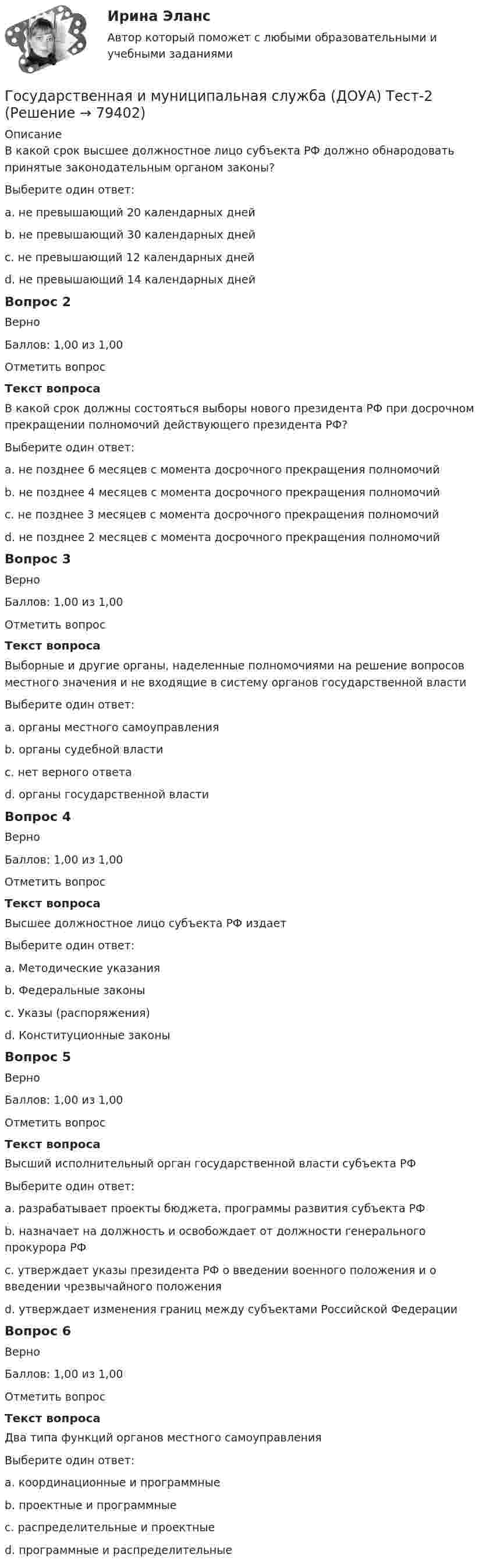     
            Описание
            В какой срок высшее должностное лицо субъекта РФ должно обнародовать принятые законодательным органом законы?Выберите один ответ:a. не превышающий 20 календарных днейb. не превышающий 30 календарных днейc. не превышающий 12 календарных днейd. не превышающий 14 календарных дней Вопрос 2ВерноБаллов: 1,00 из 1,00Отметить вопросТекст вопросаВ какой срок должны состояться выборы нового президента РФ при досрочном прекращении полномочий действующего президента РФ?Выберите один ответ:a. не позднее 6 месяцев с момента досрочного прекращения полномочийb. не позднее 4 месяцев с момента досрочного прекращения полномочийc. не позднее 3 месяцев с момента досрочного прекращения полномочий d. не позднее 2 месяцев с момента досрочного прекращения полномочийВопрос 3ВерноБаллов: 1,00 из 1,00Отметить вопросТекст вопросаВыборные и другие органы, наделенные полномочиями на решение вопросов местного значения и не входящие в систему органов государственной властиВыберите один ответ:a. органы местного самоуправления b. органы судебной властиc. нет верного ответаd. органы государственной властиВопрос 4ВерноБаллов: 1,00 из 1,00Отметить вопросТекст вопросаВысшее должностное лицо субъекта РФ издаетВыберите один ответ:a. Методические указанияb. Федеральные законыc. Указы (распоряжения) d. Конституционные законыВопрос 5ВерноБаллов: 1,00 из 1,00Отметить вопросТекст вопросаВысший исполнительный орган государственной власти субъекта РФВыберите один ответ:a. разрабатывает проекты бюджета, программы развития субъекта РФ b. назначает на должность и освобождает от должности генерального прокурора РФc. утверждает указы президента РФ о введении военного положения и о введении чрезвычайного положенияd. утверждает изменения границ между субъектами Российской ФедерацииВопрос 6ВерноБаллов: 1,00 из 1,00Отметить вопросТекст вопросаДва типа функций органов местного самоуправленияВыберите один ответ:a. координационные и программныеb. проектные и программные c. распределительные и проектныеd. программные и распределительные   
            
            
            Государственная и муниципальная служба (ДОУА, 2 часть) тест 2Государственная и муниципальная служба (ДОУА) Тест-2Государственная и муниципальная служба (кроссворд) Практическое занятие 4. Задание 5  НСПКГосударственная и муниципальная служба ММУ 2023г.Государственная и муниципальная служба НОВЫЙ Ответы на тест Синергия МТИГосударственная и муниципальная служба (НСПК. ДОУА, 1 часть). Тест 1Государственная и муниципальная служба (НСПК. ДОУА, 1 часть). Тест 2Государственная и муниципальная служба (ДОУА, 2 часть) Комплексное задание  НСПКГосударственная и муниципальная служба (ДОУА, 2 часть) Комплексное НСПКГосударственная и муниципальная служба (ДОУА, 2 часть) Комплекс НСПКГосударственная и муниципальная служба (ДОУА, 2 часть) Практическое занятие 4. Задание 2, 4, 7-10Государственная и муниципальная служба (ДОУА, 2 часть) Практическое занятие 4. Задание 2, 4, 7-10Государственная и муниципальная служба (ДОУА, 2 часть) Практическое занятие 5Государственная и муниципальная служба (ДОУА, 2 часть) Практическое занятие 5