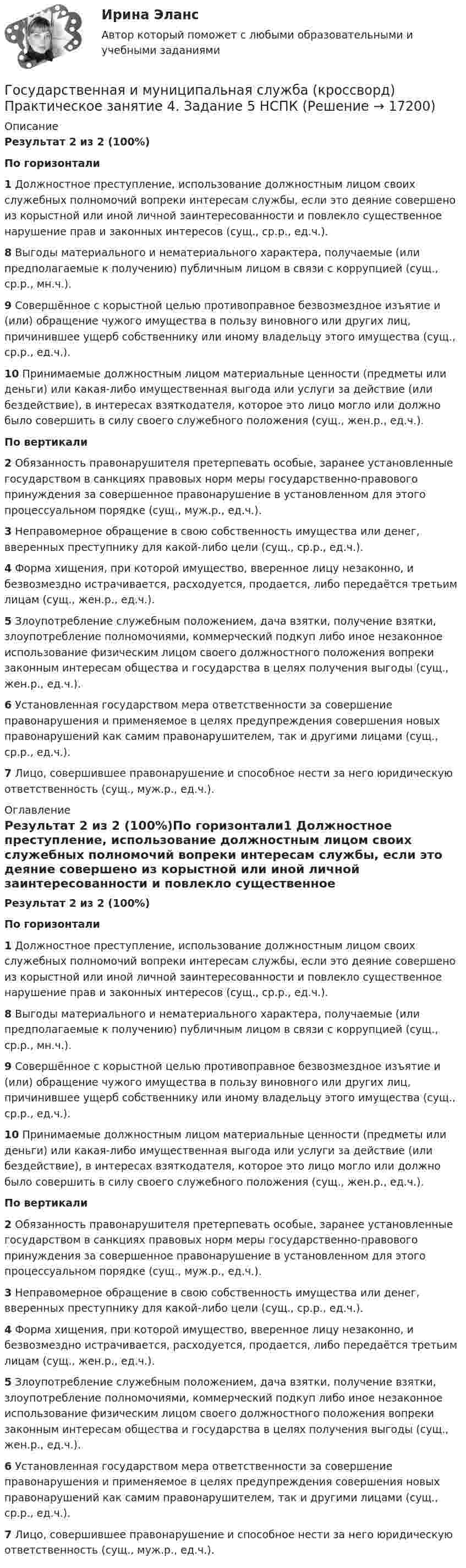      
          Описание
          Результат 2 из 2 (100%)По горизонтали1 Должностное преступление, использование должностным лицом своих служебных полномочий вопреки интересам службы, если это деяние совершено из корыстной или иной личной заинтересованности и повлекло существенное нарушение прав и законных интересов (сущ., ср.р., ед.ч.).8 Выгоды материального и нематериального характера, получаемые (или предполагаемые к получению) публичным лицом в связи с коррупцией (сущ., ср.р., мн.ч.).9 Совершённое с корыстной целью противоправное безвозмездное изъятие и (или) обращение чужого имущества в пользу виновного или других лиц, причинившее ущерб собственнику или иному владельцу этого имущества (сущ., ср.р., ед.ч.).10 Принимаемые должностным лицом материальные ценности (предметы или деньги) или какая-либо имущественная выгода или услуги за действие (или бездействие), в интересах взяткодателя, которое это лицо могло или должно было совершить в силу своего служебного положения (сущ., жен.р., ед.ч.).По вертикали2 Обязанность правонарушителя претерпевать особые, заранее установленные государством в санкциях правовых норм меры государственно-правового принуждения за совершенное правонарушение в установленном для этого процессуальном порядке (сущ., муж.р., ед.ч.).3 Неправомерное обращение в свою собственность имущества или денег, вверенных преступнику для какой-либо цели (сущ., ср.р., ед.ч.).4 Форма хищения, при которой имущество, вверенное лицу незаконно, и безвозмездно истрачивается, расходуется, продается, либо передаётся третьим лицам (сущ., жен.р., ед.ч.).5 Злоупотребление служебным положением, дача взятки, получение взятки, злоупотребление полномочиями, коммерческий подкуп либо иное незаконное использование физическим лицом своего должностного положения вопреки законным интересам общества и государства в целях получения выгоды (сущ., жен.р., ед.ч.).6 Установленная государством мера ответственности за совершение правонарушения и применяемое в целях предупреждения совершения новых правонарушений как самим правонарушителем, так и другими лицами (сущ., ср.р., ед.ч.).7 Лицо, совершившее правонарушение и способное нести за него юридическую ответственность (сущ., муж.р., ед.ч.). 
          Оглавление
          Результат 2 из 2 (100%)По горизонтали1 Должностное преступление, использование должностным лицом своих служебных полномочий вопреки интересам службы, если это деяние совершено из корыстной или иной личной заинтересованности и повлекло существенное нарушение прав и законных интересов (сущ., ср.р., ед.ч.).8 Выгоды материального и нематериального характера, получаемые (или предполагаемые к получению) публичным лицом в связи с коррупцией (сущ., ср.р., мн.ч.).9 Совершённое с корыстной целью противоправное безвозмездное изъятие и (или) обращение чужого имущества в пользу виновного или других лиц, причинившее ущерб собственнику или иному владельцу этого имущества (сущ., ср.р., ед.ч.).10 Принимаемые должностным лицом материальные ценности (предметы или деньги) или какая-либо имущественная выгода или услуги за действие (или бездействие), в интересах взяткодателя, которое это лицо могло или должно было совершить в силу своего служебного положения (сущ., жен.р., ед.ч.).По вертикали2 Обязанность правонарушителя претерпевать особые, заранее установленные государством в санкциях правовых норм меры государственно-правового принуждения за совершенное правонарушение в установленном для этого процессуальном порядке (сущ., муж.р., ед.ч.).3 Неправомерное обращение в свою собственность имущества или денег, вверенных преступнику для какой-либо цели (сущ., ср.р., ед.ч.).4 Форма хищения, при которой имущество, вверенное лицу незаконно, и безвозмездно истрачивается, расходуется, продается, либо передаётся третьим лицам (сущ., жен.р., ед.ч.).5 Злоупотребление служебным положением, дача взятки, получение взятки, злоупотребление полномочиями, коммерческий подкуп либо иное незаконное использование физическим лицом своего должностного положения вопреки законным интересам общества и государства в целях получения выгоды (сущ., жен.р., ед.ч.).6 Установленная государством мера ответственности за совершение правонарушения и применяемое в целях предупреждения совершения новых правонарушений как самим правонарушителем, так и другими лицами (сущ., ср.р., ед.ч.).7 Лицо, совершившее правонарушение и способное нести за него юридическую ответственность (сущ., муж.р., ед.ч.). 
            
            
            Государственная и муниципальная служба (ДОУА) Тест-2Государственная и муниципальная служба (кроссворд) Практическое занятие 4. Задание 5  НСПКГосударственная и муниципальная служба ММУ 2023г.Государственная и муниципальная служба НОВЫЙ Ответы на тест Синергия МТИГосударственная и муниципальная служба (НСПК. ДОУА, 1 часть). Тест 1Государственная и муниципальная служба (НСПК. ДОУА, 1 часть). Тест 2Государственная и муниципальная служба НСПК ДОУА Тестовые вопросы к разделу 1Государственная и муниципальная служба (ДОУА, 2 часть) Комплексное НСПКГосударственная и муниципальная служба (ДОУА, 2 часть) Комплекс НСПКГосударственная и муниципальная служба (ДОУА, 2 часть) Практическое занятие 4. Задание 2, 4, 7-10Государственная и муниципальная служба (ДОУА, 2 часть) Практическое занятие 4. Задание 2, 4, 7-10Государственная и муниципальная служба (ДОУА, 2 часть) Практическое занятие 5Государственная и муниципальная служба (ДОУА, 2 часть) Практическое занятие 5Государственная и муниципальная служба (ДОУА, 2 часть) тест 1
