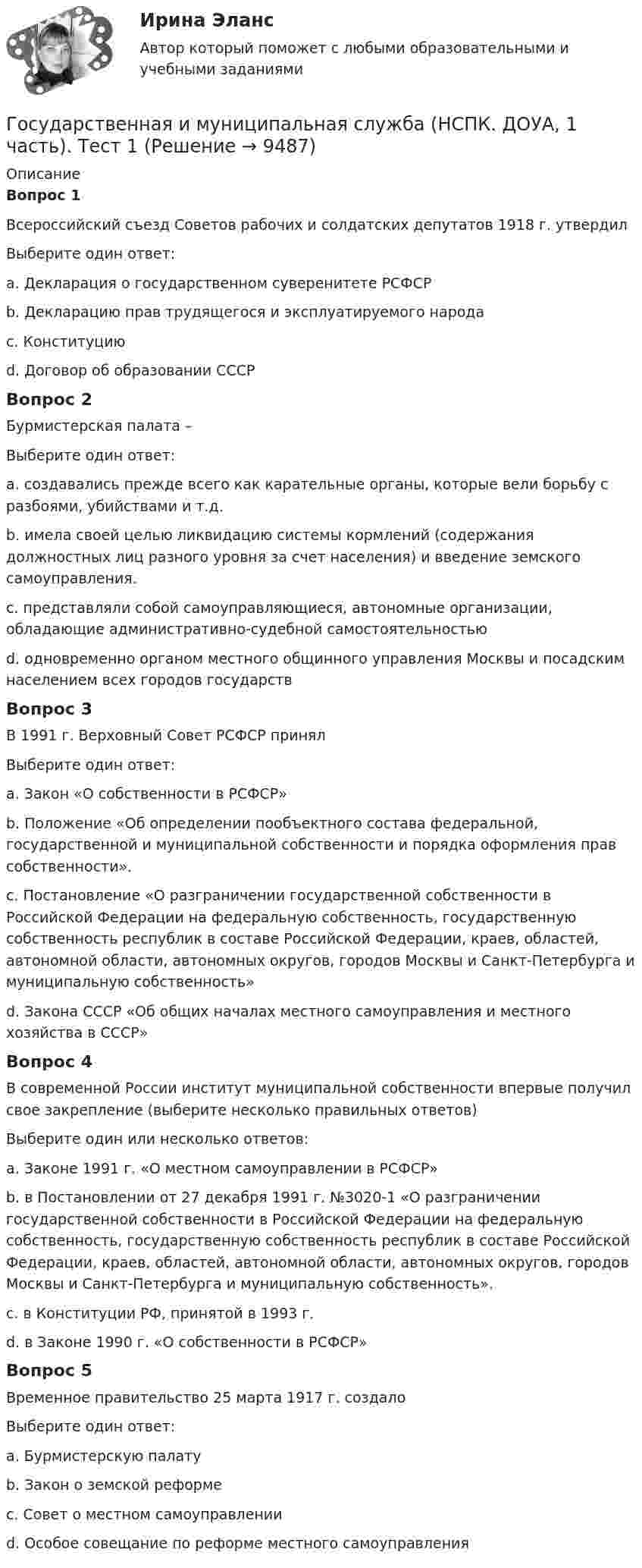      
          Описание
          Вопрос 1Всероссийский съезд Советов рабочих и солдатских депутатов 1918 г. утвердилВыберите один ответ:a. Декларация о государственном суверенитете РСФСРb. Декларацию прав трудящегося и эксплуатируемого народа c. Конституциюd. Договор об образовании СССРВопрос 2Бурмистерская палата –Выберите один ответ:a. создавались прежде всего как карательные органы, которые вели борьбу с разбоями, убийствами и т.д.b. имела своей целью ликвидацию системы кормлений (содержания должностных лиц разного уровня за счет населения) и введение земского самоуправления.c. представляли собой самоуправляющиеся, автономные организации, обладающие административно-судебной самостоятельностьюd. одновременно органом местного общинного управления Москвы и посадским населением всех городов государств Вопрос 3В 1991 г. Верховный Совет РСФСР принялВыберите один ответ:a. Закон «О собственности в РСФСР»b. Положение «Об определении пообъектного состава федеральной, государственной и муниципальной собственности и порядка оформления прав собственности».c. Постановление «О разграничении государственной собственности в Российской Федерации на федеральную собственность, государственную собственность республик в составе Российской Федерации, краев, областей, автономной области, автономных округов, городов Москвы и Санкт-Петербурга и муниципальную собственность» d. Закона СССР «Об общих началах местного самоуправления и местного хозяйства в СССР»Вопрос 4В современной России институт муниципальной собственности впервые получил свое закрепление (выберите несколько правильных ответов)Выберите один или несколько ответов:a. Законе 1991 г. «О местном самоуправлении в РСФСР» b. в Постановлении от 27 декабря 1991 г. №3020-1 «О разграничении государственной собственности в Российской Федерации на федеральную собственность, государственную собственность республик в составе Российской Федерации, краев, областей, автономной области, автономных округов, городов Москвы и Санкт-Петербурга и муниципальную собственность».c. в Конституции РФ, принятой в 1993 г. d. в Законе 1990 г. «О собственности в РСФСР» Вопрос 5Временное правительство 25 марта 1917 г. создалоВыберите один ответ:a. Бурмистерскую палатуb. Закон о земской реформеc. Совет о местном самоуправленииd. Особое совещание по реформе местного самоуправления  
            
            
            Государственная и муниципальная служба НОВЫЙ Ответы на тест Синергия МТИГосударственная и муниципальная служба (НСПК. ДОУА, 1 часть). Тест 1Государственная и муниципальная служба (НСПК. ДОУА, 1 часть). Тест 2Государственная и муниципальная служба НСПК ДОУА Тестовые вопросы к разделу 1Государственная и муниципальная служба НСПК ДОУА Тестовые вопросы к разделу 2Государственная и муниципальная служба НСПК ДОУА Тестовые вопросы к разделу 3Государственная и муниципальная служба НСПК ДОУА Тестовые вопросы к разделу 4Государственная и муниципальная служба (ДОУА, 2 часть) Практическое занятие 4. Задание 2, 4, 7-10Государственная и муниципальная служба (ДОУА, 2 часть) Практическое занятие 5Государственная и муниципальная служба (ДОУА, 2 часть) Практическое занятие 5Государственная и муниципальная служба (ДОУА, 2 часть) тест 1Государственная и муниципальная служба (ДОУА, 2 часть) тест 2Государственная и муниципальная служба (ДОУА) Тест-2Государственная и муниципальная служба (кроссворд) Практическое занятие 4. Задание 5  НСПК