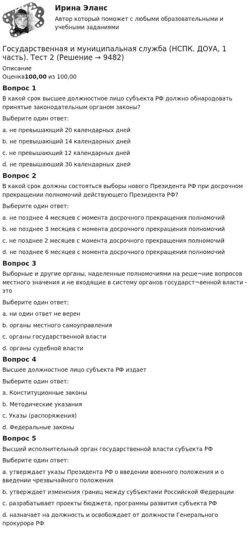      
          Описание
          Оценка100,00 из 100,00Вопрос 1В какой срок высшее должностное лицо субъекта РФ должно обнародовать принятые законодательным органом законы?Выберите один ответ:a. не превышающий 20 календарных днейb. не превышающий 14 календарных дней c. не превышающий 12 календарных днейd. не превышающий 30 календарных днейВопрос 2В какой срок должны состояться выборы нового Президента РФ при досрочном прекращении полномочий действующего Президента РФ?Выберите один ответ:a. не позднее 4 месяцев с момента досрочного прекращения полномочийb. не позднее 3 месяцев с момента досрочного прекращения полномочий c. не позднее 2 месяцев с момента досрочного прекращения полномочийd. не позднее 6 месяцев с момента досрочного прекращения полномочийВопрос 3Выборные и другие органы, наделенные полномочиями на реше¬ние вопросов местного значения и не входящие в систему органов государст¬венной власти - этоВыберите один ответ:a. ни один ответ не веренb. органы местного самоуправления c. органы государственной властиd. органы судебной властиВопрос 4Высшее должностное лицо субъекта РФ издаетВыберите один ответ:a. Конституционные законыb. Методические указанияc. Указы (распоряжения) d. Федеральные законыВопрос 5Высший исполнительный орган государственной власти субъекта РФВыберите один ответ:a. утверждает указы Президента РФ о введении военного положения и о введении чрезвычайного положенияb. утверждает изменения границ между субъектами Российской Федерацииc. разрабатывает проекты бюджета, программы развития субъекта РФ d. назначает на должность и освобождает от должности Генерального прокурора РФ  
            
            
            Государственная и муниципальная служба (НСПК. ДОУА, 1 часть). Тест 1Государственная и муниципальная служба (НСПК. ДОУА, 1 часть). Тест 2Государственная и муниципальная служба НСПК ДОУА Тестовые вопросы к разделу 1Государственная и муниципальная служба НСПК ДОУА Тестовые вопросы к разделу 2Государственная и муниципальная служба НСПК ДОУА Тестовые вопросы к разделу 3Государственная и муниципальная служба НСПК ДОУА Тестовые вопросы к разделу 4Государственная и муниципальная служба НСПК ДОУА Тестовые вопросы к разделу 5Государственная и муниципальная служба (ДОУА, 2 часть) Практическое занятие 5Государственная и муниципальная служба (ДОУА, 2 часть) Практическое занятие 5Государственная и муниципальная служба (ДОУА, 2 часть) тест 1Государственная и муниципальная служба (ДОУА, 2 часть) тест 2Государственная и муниципальная служба (ДОУА) Тест-2Государственная и муниципальная служба (кроссворд) Практическое занятие 4. Задание 5  НСПКГосударственная и муниципальная служба ММУ 2023г.