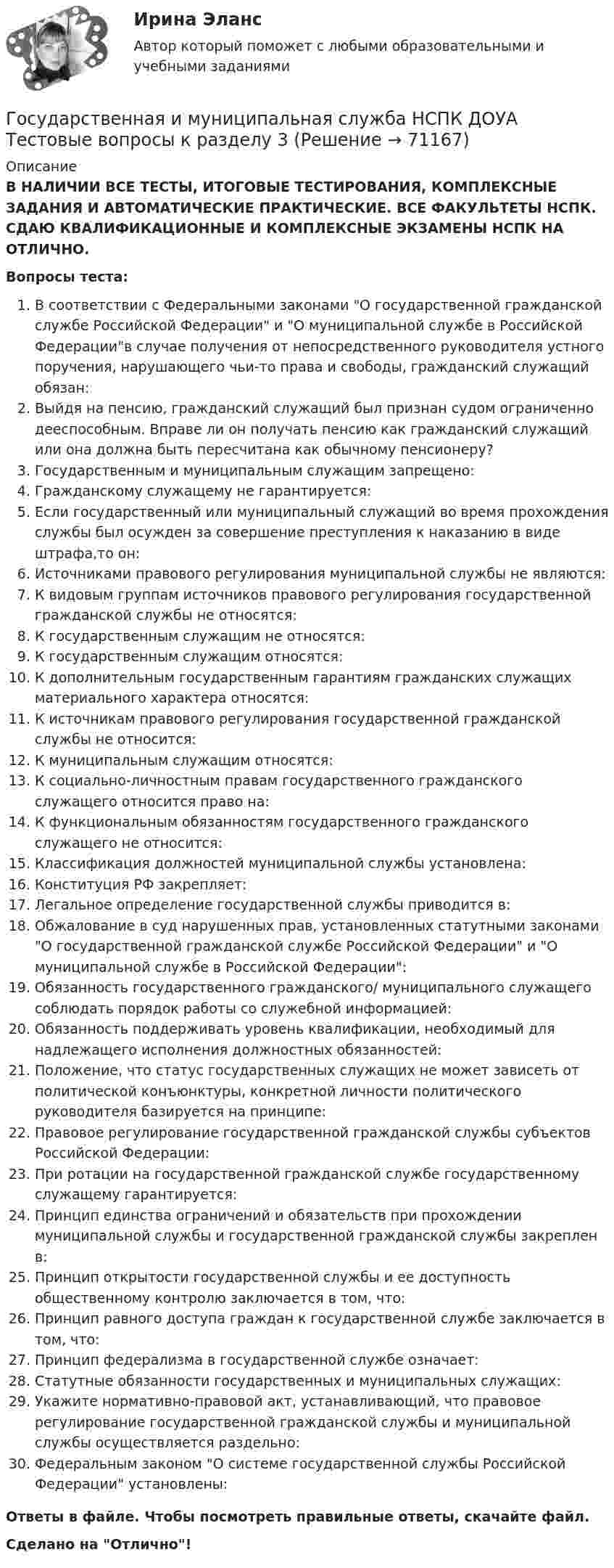      
            Описание
            В НАЛИЧИИ ВСЕ ТЕСТЫ, ИТОГОВЫЕ ТЕСТИРОВАНИЯ, КОМПЛЕКСНЫЕ ЗАДАНИЯ И АВТОМАТИЧЕСКИЕ ПРАКТИЧЕСКИЕ. ВСЕ ФАКУЛЬТЕТЫ НСПК. СДАЮ КВАЛИФИКАЦИОННЫЕ И КОМПЛЕКСНЫЕ ЭКЗАМЕНЫ НСПК НА ОТЛИЧНО.Вопросы теста:В соответствии с Федеральными законами О государственной гражданской службе Российской Федерации и О муниципальной службе в Российской Федерациив случае получения от непосредственного руководителя устного поручения, нарушающего чьи-то права и свободы, гражданский служащий обязан:Выйдя на пенсию, гражданский служащий был признан судом ограниченно дееспособным. Вправе ли он получать пенсию как гражданский служащий или она должна быть пересчитана как обычному пенсионеру?Государственным и муниципальным служащим запрещено:Гражданскому служащему не гарантируется: Если государственный или муниципальный служащий во время прохождения службы был осужден за совершение преступления к наказанию в виде штрафа,то он: Источниками правового регулирования муниципальной службы не являются: К видовым группам источников правового регулирования государственной гражданской службы не относятся: К государственным служащим не относятся: К государственным служащим относятся: К дополнительным государственным гарантиям гражданских служащих материального характера относятся:К источникам правового регулирования государственной гражданской службы не относится: К муниципальным служащим относятся:К социально-личностным правам государственного гражданского служащего относится право на:К функциональным обязанностям государственного гражданского служащего не относится: Классификация должностей муниципальной службы установлена: Конституция РФ закрепляет: Легальное определение государственной службы приводится в:Обжалование в суд нарушенных прав, установленных статутными законами О государственной гражданской службе Российской Федерации и О муниципальной службе в Российской Федерации: Обязанность государственного гражданского/ муниципального служащего соблюдать порядок работы со служебной информацией: Обязанность поддерживать уровень квалификации, необходимый для надлежащего исполнения должностных обязанностей: Положение, что статус государственных служащих не может зависеть от политической конъюнктуры, конкретной личности политического руководителя базируется на принципе:Правовое регулирование государственной гражданской службы субъектов Российской Федерации:При ротации на государственной гражданской службе государственному служащему гарантируется:Принцип единства ограничений и обязательств при прохождении муниципальной службы и государственной гражданской службы закреплен в:Принцип открытости государственной службы и ее доступность общественному контролю заключается в том, что: Принцип равного доступа граждан к государственной службе заключается в том, что:Принцип федерализма в государственной службе означает: Статутные обязанности государственных и муниципальных служащих: Укажите нормативно-правовой акт, устанавливающий, что правовое регулирование государственной гражданской службы и муниципальной службы осуществляется раздельно:Федеральным законом О системе государственной службы Российской Федерации установлены:Ответы в файле. Чтобы посмотреть правильные ответы, скачайте файл.Сделано на Отлично!   
            
            
            Государственная и муниципальная служба НСПК ДОУА Тестовые вопросы к разделу 2Государственная и муниципальная служба НСПК ДОУА Тестовые вопросы к разделу 3Государственная и муниципальная служба НСПК ДОУА Тестовые вопросы к разделу 4Государственная и муниципальная служба НСПК ДОУА Тестовые вопросы к разделу 5Государственная и муниципальная служба (НСПК). Практическая работа 2 (задания 1-3,8,10) 5 из 7 балловГосударственная и муниципальная служба (НСПК). Практическое задание 1 (2,4,5,7,8,10)💯 Государственная и муниципальная служба.ои(dor) (ответы на тест Синергия / МТИ / МосАП, апрель 2023)Государственная и муниципальная служба (ДОУА, 2 часть) тест 2Государственная и муниципальная служба (ДОУА) Тест-2Государственная и муниципальная служба (кроссворд) Практическое занятие 4. Задание 5  НСПКГосударственная и муниципальная служба ММУ 2023г.Государственная и муниципальная служба НОВЫЙ Ответы на тест Синергия МТИГосударственная и муниципальная служба (НСПК. ДОУА, 1 часть). Тест 1Государственная и муниципальная служба (НСПК. ДОУА, 1 часть). Тест 2