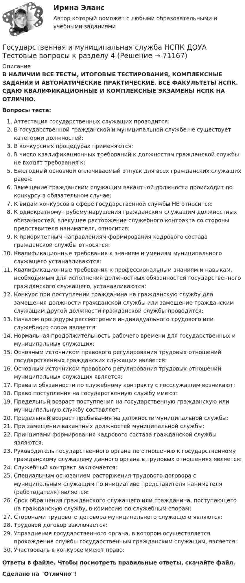      
            Описание
            В НАЛИЧИИ ВСЕ ТЕСТЫ, ИТОГОВЫЕ ТЕСТИРОВАНИЯ, КОМПЛЕКСНЫЕ ЗАДАНИЯ И АВТОМАТИЧЕСКИЕ ПРАКТИЧЕСКИЕ. ВСЕ ФАКУЛЬТЕТЫ НСПК. СДАЮ КВАЛИФИКАЦИОННЫЕ И КОМПЛЕКСНЫЕ ЭКЗАМЕНЫ НСПК НА ОТЛИЧНО.Вопросы теста:Аттестация государственных служащих проводится:В государственной гражданской и муниципальной службе не существует категории должностей:В конкурсных процедурах применяются:В число квалификационных требований к должностям гражданской службы не входят требования к:Ежегодный основной оплачиваемый отпуск для всех гражданских служащих равен:Замещение гражданским служащим вакантной должности происходит по конкурсу в обязательном случае: К видам конкурсов в сфере государственной службы НЕ относится: К однократному грубому нарушения гражданским служащим должностных обязанностей, влекущее расторжение служебного контракта со стороны представителя нанимателя, относится: К приоритетным направлениям формирования кадрового состава гражданской службы относятся: Квалификационные требования к знаниям и умениям муниципального служащего устанавливаются: Квалификационные требования к профессиональным знаниям и навыкам, необходимым для исполнения должностных обязанностей государственного гражданского служащего, устанавливаются:Конкурс при поступлении гражданина на гражданскую службу для замещения должности гражданской службы или замещение гражданским служащим другой должности гражданской службы проводится:Началом процедуры рассмотрения индивидуального трудового или служебного спора является:Нормальная продолжительность рабочего времени для государственных и муниципальных служащих: Основным источником правового регулирования трудовых отношений государственных гражданских служащих является:Основным источником правового регулирования трудовых отношений муниципальных служащих является: Права и обязанности по служебному контракту с госслужащим возникают: Право поступления на государственную службу имеют:Предельный возраст поступления на государственную гражданскую или муниципальную службу составляет: Предельный возраст пребывания на должности муниципальной службы: При замещении вакантных должностей муниципальной службы: Принципами формирования кадрового состава гражданской службы являются: Руководитель государственного органа по отношению к государственному гражданскому служащему данного органа в трудовых отношениях является:Служебный контракт заключается: Специальным основанием расторжения трудового договора с муниципальным служащим по инициативе представителя нанимателя (работодателя) является: Срок обращения гражданского служащего или гражданина, поступающего на гражданскую службу, в комиссию по служебным спорам:Сторонами трудового договора муниципального служащего являются:Трудовой договор заключается: Упразднение государственного органа, в котором осуществляется прохождение службы государственным гражданским служащим, является: Участвовать в конкурсе имеют право: Ответы в файле. Чтобы посмотреть правильные ответы, скачайте файл.Сделано на Отлично!   
            
            
            Государственная и муниципальная служба НСПК ДОУА Тестовые вопросы к разделу 3Государственная и муниципальная служба НСПК ДОУА Тестовые вопросы к разделу 4Государственная и муниципальная служба НСПК ДОУА Тестовые вопросы к разделу 5Государственная и муниципальная служба (НСПК). Практическая работа 2 (задания 1-3,8,10) 5 из 7 балловГосударственная и муниципальная служба (НСПК). Практическое задание 1 (2,4,5,7,8,10)💯 Государственная и муниципальная служба.ои(dor) (ответы на тест Синергия / МТИ / МосАП, апрель 2023)Государственная и муниципальная служба Ответы на тест Синергия МОИ МТИГосударственная и муниципальная служба (ДОУА) Тест-2Государственная и муниципальная служба (кроссворд) Практическое занятие 4. Задание 5  НСПКГосударственная и муниципальная служба ММУ 2023г.Государственная и муниципальная служба НОВЫЙ Ответы на тест Синергия МТИГосударственная и муниципальная служба (НСПК. ДОУА, 1 часть). Тест 1Государственная и муниципальная служба (НСПК. ДОУА, 1 часть). Тест 2Государственная и муниципальная служба НСПК ДОУА Тестовые вопросы к разделу 1