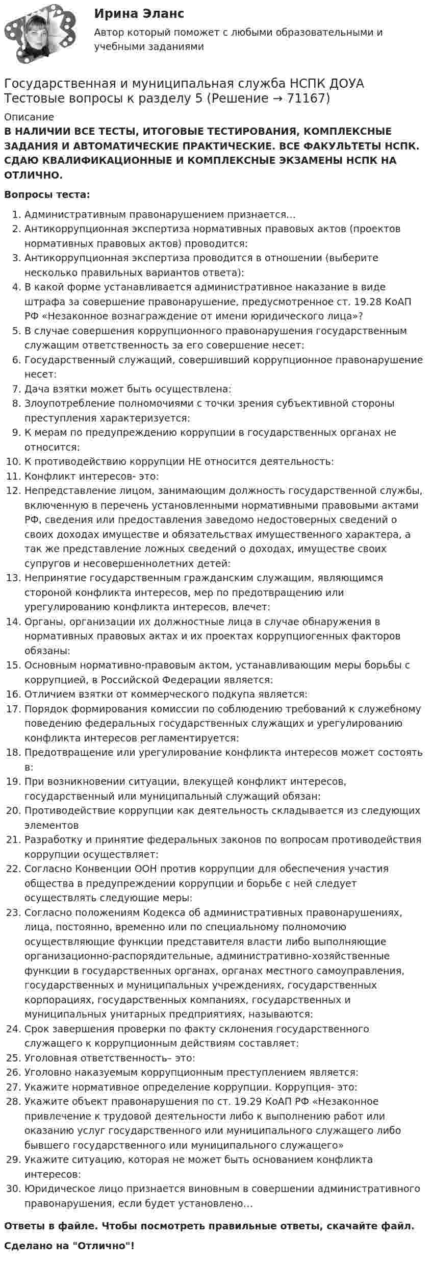      
            Описание
            В НАЛИЧИИ ВСЕ ТЕСТЫ, ИТОГОВЫЕ ТЕСТИРОВАНИЯ, КОМПЛЕКСНЫЕ ЗАДАНИЯ И АВТОМАТИЧЕСКИЕ ПРАКТИЧЕСКИЕ. ВСЕ ФАКУЛЬТЕТЫ НСПК. СДАЮ КВАЛИФИКАЦИОННЫЕ И КОМПЛЕКСНЫЕ ЭКЗАМЕНЫ НСПК НА ОТЛИЧНО.Вопросы теста:Административным правонарушением признается… Антикоррупционная экспертиза нормативных правовых актов (проектов нормативных правовых актов) проводится: Антикоррупционная экспертиза проводится в отношении (выберите несколько правильных вариантов ответа):В какой форме устанавливается административное наказание в виде штрафа за совершение правонарушение, предусмотренное ст. 19.28 КоАП РФ «Незаконное вознаграждение от имени юридического лица»? В случае совершения коррупционного правонарушения государственным служащим ответственность за его совершение несет:Государственный служащий, совершивший коррупционное правонарушение несет:Дача взятки может быть осуществлена: Злоупотребление полномочиями с точки зрения субъективной стороны преступления характеризуется: К мерам по предупреждению коррупции в государственных органах не относится: К противодействию коррупции НЕ относится деятельность:Конфликт интересов- это:Непредставление лицом, занимающим должность государственной службы, включенную в перечень установленными нормативными правовыми актами РФ, сведения или предоставления заведомо недостоверных сведений о своих доходах имуществе и обязательствах имущественного характера, а так же представление ложных сведений о доходах, имуществе своих супругов и несовершеннолетних детей: Непринятие государственным гражданским служащим, являющимся стороной конфликта интересов, мер по предотвращению или урегулированию конфликта интересов, влечет:Органы, организации их должностные лица в случае обнаружения в нормативных правовых актах и их проектах коррупциогенных факторов обязаны:Основным нормативно-правовым актом, устанавливающим меры борьбы с коррупцией, в Российской Федерации является:Отличием взятки от коммерческого подкупа является: Порядок формирования комиссии по соблюдению требований к служебному поведению федеральных государственных служащих и урегулированию конфликта интересов регламентируется: Предотвращение или урегулирование конфликта интересов может состоять в: При возникновении ситуации, влекущей конфликт интересов, государственный или муниципальный служащий обязан: Противодействие коррупции как деятельность складывается из следующих элементов Разработку и принятие федеральных законов по вопросам противодействия коррупции осуществляет:Согласно Конвенции ООН против коррупции для обеспечения участия общества в предупреждении коррупции и борьбе с ней следует осуществлять следующие меры:Согласно положениям Кодекса об административных правонарушениях, лица, постоянно, временно или по специальному полномочию осуществляющие функции представителя власти либо выполняющие организационно-распорядительные, административно-хозяйственные функции в государственных органах, органах местного самоуправления, государственных и муниципальных учреждениях, государственных корпорациях, государственных компаниях, государственных и муниципальных унитарных предприятиях, называются: Срок завершения проверки по факту склонения государственного служащего к коррупционным действиям составляет:Уголовная ответственность– это: Уголовно наказуемым коррупционным преступлением является: Укажите нормативное определение коррупции. Коррупция- это:Укажите объект правонарушения по ст. 19.29 КоАП РФ «Незаконное привлечение к трудовой деятельности либо к выполнению работ или оказанию услуг государственного или муниципального служащего либо бывшего государственного или муниципального служащего» Укажите ситуацию, которая не может быть основанием конфликта интересов:Юридическое лицо признается виновным в совершении административного правонарушения, если будет установлено… Ответы в файле. Чтобы посмотреть правильные ответы, скачайте файл.Сделано на Отлично!   
            
            
            Государственная и муниципальная служба НСПК ДОУА Тестовые вопросы к разделу 4Государственная и муниципальная служба НСПК ДОУА Тестовые вопросы к разделу 5Государственная и муниципальная служба (НСПК). Практическая работа 2 (задания 1-3,8,10) 5 из 7 балловГосударственная и муниципальная служба (НСПК). Практическое задание 1 (2,4,5,7,8,10)💯 Государственная и муниципальная служба.ои(dor) (ответы на тест Синергия / МТИ / МосАП, апрель 2023)Государственная и муниципальная служба Ответы на тест Синергия МОИ МТИ💯 Государственная и муниципальная служба (ответы на тест Синергия / МОИ / МТИ / МосАП, октябрь 2023)Государственная и муниципальная служба (кроссворд) Практическое занятие 4. Задание 5  НСПКГосударственная и муниципальная служба ММУ 2023г.Государственная и муниципальная служба НОВЫЙ Ответы на тест Синергия МТИГосударственная и муниципальная служба (НСПК. ДОУА, 1 часть). Тест 1Государственная и муниципальная служба (НСПК. ДОУА, 1 часть). Тест 2Государственная и муниципальная служба НСПК ДОУА Тестовые вопросы к разделу 1Государственная и муниципальная служба НСПК ДОУА Тестовые вопросы к разделу 2