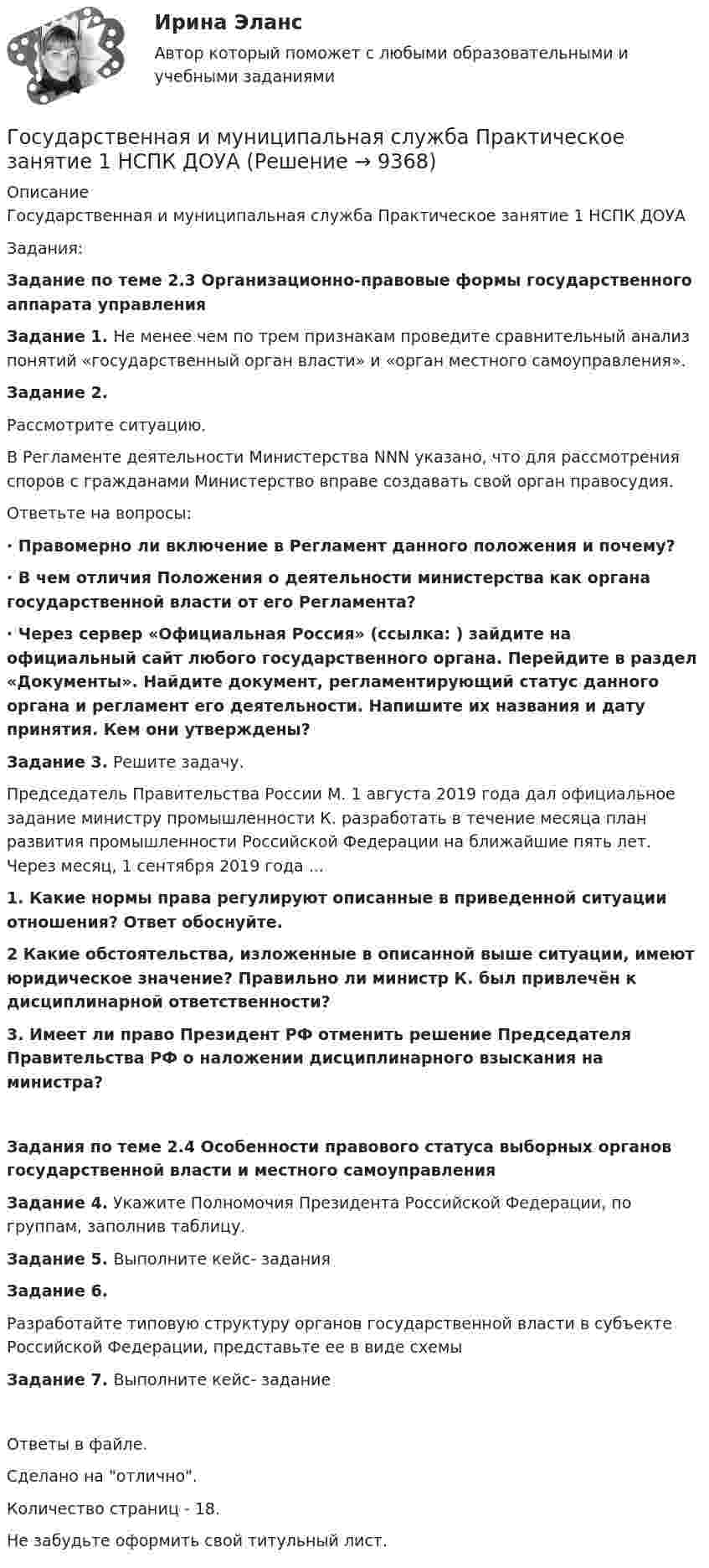      
          Описание
          Государственная и муниципальная служба Практическое занятие 1 НСПК ДОУАЗадания:Задание по теме 2.3 Организационно-правовые формы государственного аппарата управленияЗадание 1. Не менее чем по трем признакам проведите сравнительный анализ понятий «государственный орган власти» и «орган местного самоуправления».Задание 2.Рассмотрите ситуацию.В Регламенте деятельности Министерства NNN указано, что для рассмотрения споров с гражданами Министерство вправе создавать свой орган правосудия.Ответьте на вопросы:·       Правомерно ли включение в Регламент данного положения и почему?·       В чем отличия Положения о деятельности министерства как органа государственной власти от его Регламента?·       Через сервер «Официальная Россия» (ссылка: ) зайдите на официальный сайт любого государственного органа. Перейдите в раздел «Документы». Найдите документ, регламентирующий статус данного органа и регламент его деятельности. Напишите их названия и дату принятия. Кем они утверждены?Задание 3. Решите задачу.Председатель Правительства России М. 1 августа 2019 года дал официальное задание министру промышленности К. разработать в течение месяца план развития промышленности Российской Федерации на ближайшие пять лет. Через месяц, 1 сентября 2019 года ...1. Какие нормы права регулируют описанные в приведенной ситуации отношения? Ответ обоснуйте.2 Какие обстоятельства, изложенные в описанной выше ситуации, имеют юридическое значение? Правильно ли министр К. был привлечён к дисциплинарной ответственности?3. Имеет ли право Президент РФ отменить решение Председателя Правительства РФ о наложении дисциплинарного взыскания на министра?Задания по теме 2.4 Особенности правового статуса выборных органов государственной власти и местного самоуправленияЗадание 4. Укажите Полномочия Президента Российской Федерации, по группам, заполнив таблицу.Задание 5. Выполните кейс- заданияЗадание 6.Разработайте типовую структуру органов государственной власти в субъекте Российской Федерации, представьте ее в виде схемыЗадание 7. Выполните кейс- заданиеОтветы в файле.Сделано на отлично.Количество страниц - 18.Не забудьте оформить свой титульный лист.   
            
            
            Государственная и муниципальная служба Практическое занятие 1. Задание 9 НСПКГосударственная и муниципальная служба Практическое занятие 1 НСПК ДОУАГосударственная и муниципальная служба Практическое занятие 2. Задание 1-3, 8, 10Государственная и муниципальная служба Практическое занятие 2. Задание 4 НСПКГосударственная и муниципальная служба Практическое занятие 2. Задание 5 НСПКГосударственная и муниципальная служба Практическое занятие 2. Задание 6 НСПКГосударственная и муниципальная служба Практическое занятие 2. Задание 7 НСПКГосударственная и муниципальная служба Ответы на тест Синергия МОИ МТИ💯 Государственная и муниципальная служба (ответы на тест Синергия / МОИ / МТИ / МосАП, октябрь 2023)💯 Государственная и муниципальная служба (ответы на тест Синергия / МОИ / МТИ / МосАП, январь 2024)💯 Государственная и муниципальная служба (правильные ответы на тест Синергия / МОИ / МТИ / МосАП, август 2023)Государственная и муниципальная служба. Практическое задание. ММУ.Государственная и муниципальная служба Практическое занятие 1. Задание 1 НСПКГосударственная и муниципальная служба Практическое занятие 1. Задание 2, 4-5, 7-8, 10