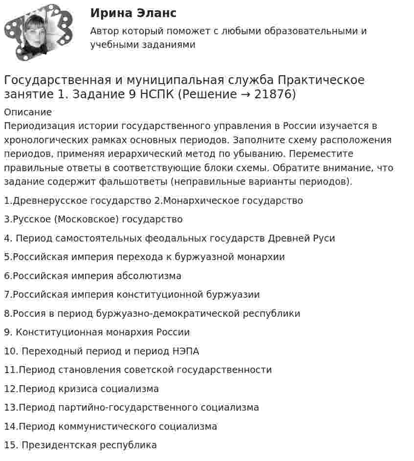      
          Описание
          Периодизация истории государственного управления в России изучается в хронологических рамках основных периодов. Заполните схему расположения периодов, применяя иерархический метод по убыванию. Переместите правильные ответы в соответствующие блоки схемы. Обратите внимание, что задание содержит фальшответы (неправильные варианты периодов).1.Древнерусское государство  2.Монархическое государство  3.Русское (Московское) государство 4. Период самостоятельных феодальных государств Древней Руси  5.Российская империя перехода к буржуазной монархии  6.Российская империя абсолютизма 7.Российская империя конституционной буржуазии 8.Россия в период буржуазно-демократической республики  9. Конституционная монархия России 10. Переходный период и период НЭПА 11.Период становления советской государственности  12.Период кризиса социализма  13.Период партийно-государственного социализма 14.Период коммунистического социализма 15. Президентская республика  
            
            
            Государственная и муниципальная служба Практическое занятие 1. Задание 6 НСПКГосударственная и муниципальная служба Практическое занятие 1. Задание 9 НСПКГосударственная и муниципальная служба Практическое занятие 1 НСПК ДОУАГосударственная и муниципальная служба Практическое занятие 2. Задание 1-3, 8, 10Государственная и муниципальная служба Практическое занятие 2. Задание 4 НСПКГосударственная и муниципальная служба Практическое занятие 2. Задание 5 НСПКГосударственная и муниципальная служба Практическое занятие 2. Задание 6 НСПК💯 Государственная и муниципальная служба.ои(dor) (ответы на тест Синергия / МТИ / МосАП, апрель 2023)Государственная и муниципальная служба Ответы на тест Синергия МОИ МТИ💯 Государственная и муниципальная служба (ответы на тест Синергия / МОИ / МТИ / МосАП, октябрь 2023)💯 Государственная и муниципальная служба (ответы на тест Синергия / МОИ / МТИ / МосАП, январь 2024)💯 Государственная и муниципальная служба (правильные ответы на тест Синергия / МОИ / МТИ / МосАП, август 2023)Государственная и муниципальная служба. Практическое задание. ММУ.Государственная и муниципальная служба Практическое занятие 1. Задание 1 НСПК