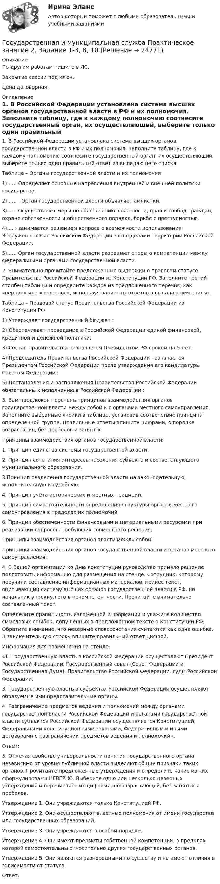     
          Описание
          По другим работам пишите в ЛС.Закрытие сессии под ключ.Цена договорная. 
          Оглавление
          1. В Российской Федерации установлена система высших органов государственной власти в РФ и их полномочия. Заполните таблицу, где  к каждому полномочию соотнесите государственный орган, их осуществляющий, выберите только один правильный ответ из выпадающего списка
Таблица – Органы государственной власти и их полномочия
1)	....: Определяет основные направления внутренней и внешней политики государства.
2)	 ..... : Орган государственной власти объявляет амнистии.
3) ..... Осуществляет меры по обеспечению законности, прав и свобод граждан, охране собственности и общественного порядка, борьбе с преступностью.
4).... : занимается решением вопроса о возможности использования Вооруженных Сил Российской Федерации за пределами территории Российской Федерации.
5)...... Орган государственной власти разрешает споры о компетенции между федеральными органами государственной власти.
2.	 Внимательно прочитайте предложенные выдержки о правовом статусе Правительства Российской Федерации из Конституции РФ. Заполните третий столбец таблицы и определите каждое из предложенного перечня, как «верное» или «неверное», используя варианты ответов в выпадающем списке.
Таблица – Правовой статус Правительства Российской Федерации из Конституции РФ
1)	Утверждает государственный бюджет.: 
2)	 Обеспечивает проведение в Российской Федерации единой финансовой, кредитной и денежной политики: 
3)	 Состав Правительства назначается Президентом РФ сроком на 5 лет.: 
4)	 Председатель Правительства Российской Федерации назначается Президентом Российской Федерации после утверждения его кандидатуры Советом Федерации.: 
5)	Постановления и распоряжения Правительства Российской Федерации обязательны к исполнению в Российской Федерации.: 
3.	 Вам предложен перечень принципов взаимодействия органов государственной власти между собой и с органами местного самоуправления. Заполните выбранные ячейки в таблице, установив соответствие принципа определенной группе. Правильные ответы впишите цифрами, в порядке возрастания, без пробелов и запятых.
Принципы взаимодействия органов государственной власти:
1.	 Принцип единства системы государственной власти.
2.	Принцип сочетания интересов населения субъекта и соответствующего муниципального образования.
3.Принцип разделения государственной власти на законодательную, исполнительную и судебную.
4. Принцип учёта исторических и местных традиций.
   5. Принцип самостоятельности определения структуры органов местного самоуправления в пределах их полномочий.
   6. Принцип обеспеченности финансовыми и материальными ресурсами при реализации вопросов, требующих совместного решения.
Принципы взаимодействия органов власти между собой: 
Принципы взаимодействия органов государственной власти и органов местного самоуправления:
4.	 В Вашей организации ко Дню конституции руководство приняло решение подготовить информацию для размещения на стенде. Сотрудник, которому поручили составление информационных материалов, принес текст, описывающий систему высших органов государственной власти в РФ, но начальник упрекнул его в некомпетентности. Прочитайте внимательно составленный текст. 
Определите правильность изложенной информации и укажите количество смысловых ошибок, допущенных в предложенном тексте о Конституции РФ. Обратите внимание, что неверные словосочетания считаются как одна ошибка. В заключительную строку впишите правильный ответ цифрой.
Информация для размещения на стенде:
«1. Государственную власть в Российской Федерации осуществляют Президент Российской Федерации, Государственный совет (Совет Федерации и Государственная Дума), Правительство Российской Федерации, суды Российской Федерации.
3.	Государственную власть в субъектах Российской Федерации осуществляют образуемые ими представительные органы.
4.	Разграничение предметов ведения и полномочий между органами государственной власти Российской Федерации и органами государственной власти субъектов Российской Федерации осуществляется Конституцией, Федеральными конституционными законами, Федеративным и иными договорами о разграничении предметов ведения и полномочий».
Ответ: 
5.	Отмечая свойство универсальности понятия государственного органа, независимо от уровня публичной власти выделяют общие признаки таких органов. Прочитайте предложенные утверждения и определите какие из них сформулированы НЕВЕРНО. Выберите одно или несколько неверных утверждений и перечислите их цифрами, по возрастающей, без запятых и пробелов.
Утверждение 1. Они учреждаются только Конституцией РФ.
Утверждение 2. Они осуществляют властные полномочия от имени государства или государственных образований.
Утверждение 3. Они учреждаются в особом порядке.
Утверждение 4. Они имеют предметы собственной компетенции, в пределах которой самостоятельны относительно других государственных органов.
Утверждение 5. Они являются разнородными по существу и не имеют отличия в зависимости от статуса.
Ответ:  
            
            
            Государственная и муниципальная служба Практическое занятие 1 НСПК ДОУАГосударственная и муниципальная служба Практическое занятие 2. Задание 1-3, 8, 10Государственная и муниципальная служба Практическое занятие 2. Задание 4 НСПКГосударственная и муниципальная служба Практическое занятие 2. Задание 5 НСПКГосударственная и муниципальная служба Практическое занятие 2. Задание 6 НСПКГосударственная и муниципальная служба Практическое занятие 2. Задание 7 НСПКГосударственная и муниципальная служба Практическое занятие 2. Задание 9 НСПК💯 Государственная и муниципальная служба (ответы на тест Синергия / МОИ / МТИ / МосАП, октябрь 2023)💯 Государственная и муниципальная служба (ответы на тест Синергия / МОИ / МТИ / МосАП, январь 2024)💯 Государственная и муниципальная служба (правильные ответы на тест Синергия / МОИ / МТИ / МосАП, август 2023)Государственная и муниципальная служба. Практическое задание. ММУ.Государственная и муниципальная служба Практическое занятие 1. Задание 1 НСПКГосударственная и муниципальная служба Практическое занятие 1. Задание 2, 4-5, 7-8, 10Государственная и муниципальная служба Практическое занятие 1. Задание 6 НСПК