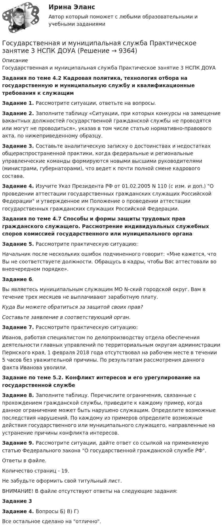      
          Описание
          Государственная и муниципальная служба Практическое занятие 3 НСПК ДОУАЗадания по теме 4.2 Кадровая политика, технология отбора на государственную и муниципальную службу и квалификационные требования к служащимЗадание 1. Рассмотрите ситуации, ответьте на вопросы.Задание 2. Заполните таблицу «Ситуации, при которых конкурсы на замещение вакантных должностей государственной гражданской службы не проводятся или могут не проводиться», указав в том числе статью нормативно-правового акта, по нижеприведенному образцу.Задание 3. Составьте аналитическую записку о достоинствах и недостатках общераспространенной практики, когда федеральные и региональные управленческие команды формируются новыми высшими руководителями (министрами, губернаторами), что ведет к почти полной смене кадрового состава.Задание 4.  Изучите Указ Президента РФ от 01.02.2005 N 110 (с изм. и доп.) О проведении аттестации государственных гражданских служащих Российской Федерации и утвержденное им Положение о проведении аттестации государственных гражданских служащих Российской Федерации.Задания по теме 4.7 Способы и формы защиты трудовых прав гражданского служащего. Рассмотрение индивидуальных служебных споров комиссией государственного или муниципального органаЗадание 5. Рассмотрите практическую ситуацию:Начальник после нескольких ошибок подчиненного говорит: «Мне кажется, что Вы не соответствуете должности. Обращусь в кадры, чтобы Вас аттестовали во внеочередном порядке».Задание 6.Вы являетесь муниципальным служащим МО N-ский городской округ. Вам в течение трех месяцев не выплачивают заработную плату.Куда Вы можете обратиться за защитой своих прав?Составьте заявление в соответствующий орган. Задание 7. Рассмотрите практическую ситуацию:Иванов, работая специалистом по делопроизводству отдела обеспечения деятельности главных управлений по территориальным округам администрации Пермского края, 1 февраля 2018 года отсутствовал на рабочем месте в течении 5 часов без уважительной причины. По результатам рассмотрения данного факта Иванова уволили.Задание по теме 5.2. Конфликт интересов и его урегулирование на государственной службеЗадание 8. Заполните таблицу. Перечислите ограничения, связанные с прохождением гражданской службы, приведите к каждому пример, когда данное ограничение может быть нарушено служащим. Определите возможные последствия нарушений. По каждому из примеров определите возможные действия государственного или муниципального служащего, направленные на устранение причины конфликта интересов.Задание 9. Рассмотрите ситуации, дайте ответ со ссылкой на применяемую статью Федерального закона О государственной гражданской службе РФ.Ответы в файле.Количество страниц - 19.Не забудьте оформить свой титульный лист.ВНИМАНИЕ! В файле отсутствуют ответы на следующие задания:Задание 3Задание 4. Вопросы Б) В) Г)Все остальное сделано на отлично.  
            
            
            Государственная и муниципальная служба Практическое занятие 3 Задание 5-7, 9, 10 НСПКГосударственная и муниципальная служба Практическое занятие 3 НСПК ДОУАГосударственная и муниципальная служба  Практическое занятие 4. Задание 2, 4, 7-10  НСПКГосударственная и муниципальная служба  Практическое занятие 4. Задание 2, 4, 7-10  НСПКГосударственная и муниципальная служба Практическое занятие 4. Задание 5Государственная и муниципальная служба Практическое занятие 5Государственная и муниципальная служба Практическое занятие 5Государственная и муниципальная служба Практическое занятие 2. Задание 5 НСПКГосударственная и муниципальная служба Практическое занятие 2. Задание 6 НСПКГосударственная и муниципальная служба Практическое занятие 2. Задание 7 НСПКГосударственная и муниципальная служба Практическое занятие 2. Задание 9 НСПКГосударственная и муниципальная служба Практическое занятие 2 НСПК ДОУАГосударственная и муниципальная служба Практическое занятие 3. Задание 1 НСПКГосударственная и муниципальная служба Практическое занятие 3. Задание 2 НСПК