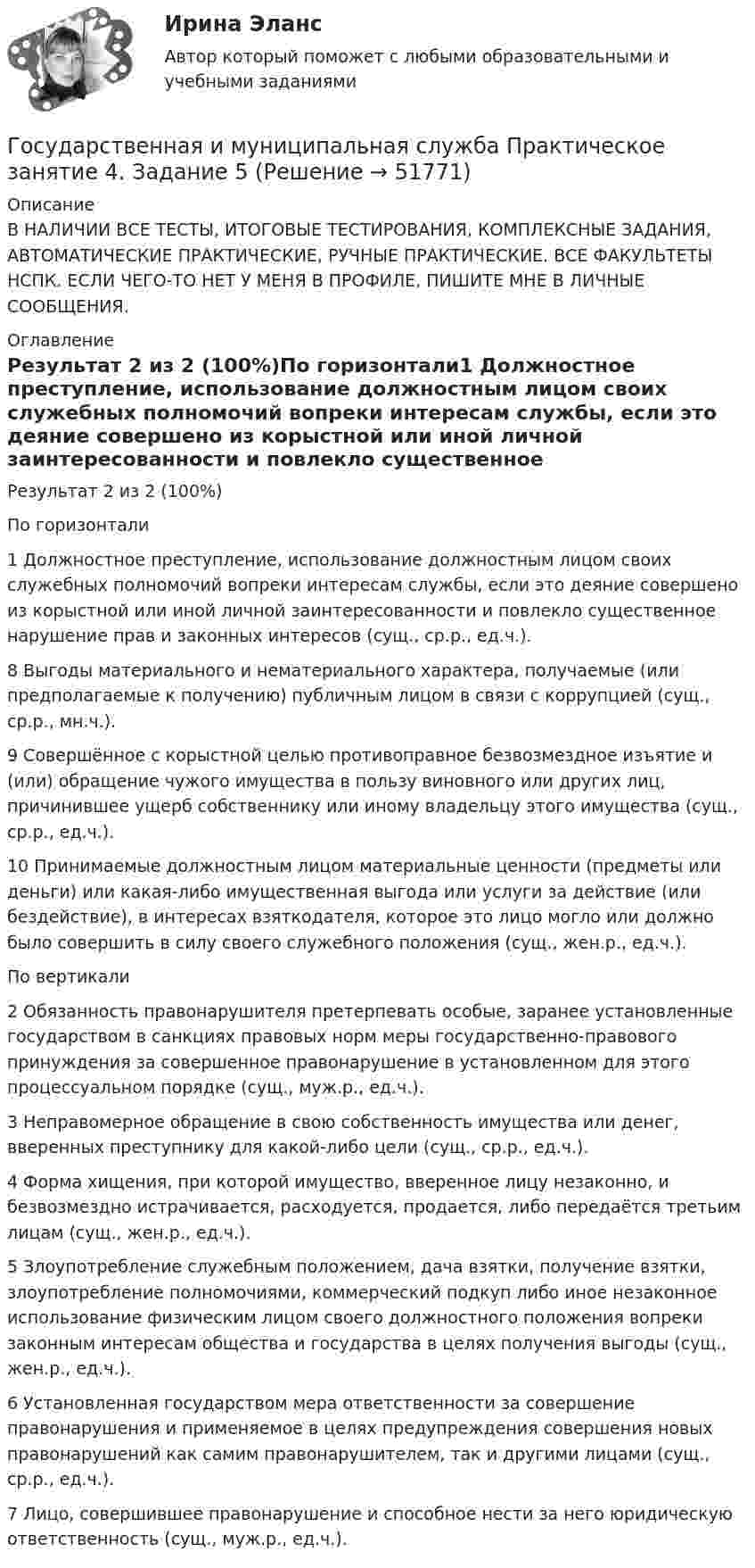     
            Описание
            В НАЛИЧИИ ВСЕ ТЕСТЫ, ИТОГОВЫЕ ТЕСТИРОВАНИЯ, КОМПЛЕКСНЫЕ ЗАДАНИЯ, АВТОМАТИЧЕСКИЕ ПРАКТИЧЕСКИЕ, РУЧНЫЕ ПРАКТИЧЕСКИЕ. ВСЕ ФАКУЛЬТЕТЫ НСПК. ЕСЛИ ЧЕГО-ТО НЕТ У МЕНЯ В ПРОФИЛЕ, ПИШИТЕ МНЕ В ЛИЧНЫЕ СООБЩЕНИЯ. 
            Оглавление
            Результат 2 из 2 (100%)По горизонтали1 Должностное преступление, использование должностным лицом своих служебных полномочий вопреки интересам службы, если это деяние совершено из корыстной или иной личной заинтересованности и повлекло существенное нарушение прав и законных интересов (сущ., ср.р., ед.ч.).8 Выгоды материального и нематериального характера, получаемые (или предполагаемые к получению) публичным лицом в связи с коррупцией (сущ., ср.р., мн.ч.).9 Совершённое с корыстной целью противоправное безвозмездное изъятие и (или) обращение чужого имущества в пользу виновного или других лиц, причинившее ущерб собственнику или иному владельцу этого имущества (сущ., ср.р., ед.ч.).10 Принимаемые должностным лицом материальные ценности (предметы или деньги) или какая-либо имущественная выгода или услуги за действие (или бездействие), в интересах взяткодателя, которое это лицо могло или должно было совершить в силу своего служебного положения (сущ., жен.р., ед.ч.).По вертикали2 Обязанность правонарушителя претерпевать особые, заранее установленные государством в санкциях правовых норм меры государственно-правового принуждения за совершенное правонарушение в установленном для этого процессуальном порядке (сущ., муж.р., ед.ч.).3 Неправомерное обращение в свою собственность имущества или денег, вверенных преступнику для какой-либо цели (сущ., ср.р., ед.ч.).4 Форма хищения, при которой имущество, вверенное лицу незаконно, и безвозмездно истрачивается, расходуется, продается, либо передаётся третьим лицам (сущ., жен.р., ед.ч.).5 Злоупотребление служебным положением, дача взятки, получение взятки, злоупотребление полномочиями, коммерческий подкуп либо иное незаконное использование физическим лицом своего должностного положения вопреки законным интересам общества и государства в целях получения выгоды (сущ., жен.р., ед.ч.).6 Установленная государством мера ответственности за совершение правонарушения и применяемое в целях предупреждения совершения новых правонарушений как самим правонарушителем, так и другими лицами (сущ., ср.р., ед.ч.).7 Лицо, совершившее правонарушение и способное нести за него юридическую ответственность (сущ., муж.р., ед.ч.). 
            
            
            Государственная и муниципальная служба  Практическое занятие 4. Задание 2, 4, 7-10  НСПКГосударственная и муниципальная служба Практическое занятие 4. Задание 5Государственная и муниципальная служба Практическое занятие 5Государственная и муниципальная служба Практическое занятие 5Государственная и муниципальная служба  Практическое занятие  НСПКГосударственная и муниципальная служба. Синергия. На отлично!Государственная и муниципальная служба ТЕСТ 1 НСПКГосударственная и муниципальная служба Практическое занятие 2. Задание 9 НСПКГосударственная и муниципальная служба Практическое занятие 2 НСПК ДОУАГосударственная и муниципальная служба Практическое занятие 3. Задание 1 НСПКГосударственная и муниципальная служба Практическое занятие 3. Задание 2 НСПКГосударственная и муниципальная служба Практическое занятие 3. Задание 4 НСПКГосударственная и муниципальная служба Практическое занятие 3 Задание 5-7, 9, 10 НСПКГосударственная и муниципальная служба Практическое занятие 3 НСПК ДОУА