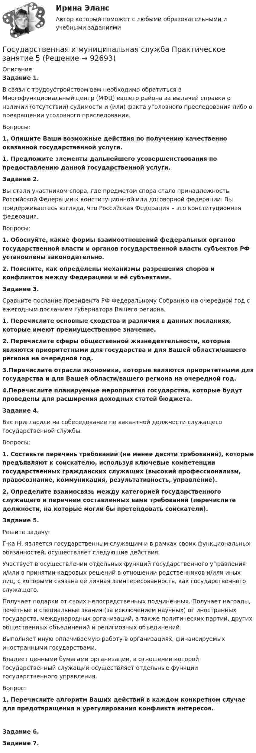      
            Описание
            Задание 1. 	В связи с трудоустройством вам необходимо обратиться в Многофункциональный центр (МФЦ) вашего района за выдачей справки о наличии (отсутствии) судимости и (или) факта уголовного преследования либо о прекращении уголовного преследования.	Вопросы:1.    Опишите Ваши возможные действия по получению качественно оказанной государственной услуги.1.    Предложите элементы дальнейшего усовершенствования по предоставлению данной государственной услуги. Задание 2. 	Вы стали участником спора, где предметом спора стало принадлежность Российской Федерации к конституционной или договорной федерации. Вы придерживаетесь взгляда, что Российская Федерация – это конституционная федерация.	Вопросы:1.    Обоснуйте, какие формы взаимоотношений федеральных органов государственной власти и органов государственной власти субъектов РФ установлены законодательно.2.    Поясните, как определены механизмы разрешения споров и конфликтов между Федерацией и её субъектами. Задание 3. 	Сравните послание президента РФ Федеральному Собранию на очередной год с ежегодным посланием губернатора Вашего региона.1.    Перечислите основные сходства и различия в данных посланиях, которые имеют преимущественное значение.2.    Перечислите сферы общественной жизнедеятельности, которые являются приоритетными для государства и для Вашей области/вашего региона на очередной год.3.Перечислите отрасли экономики, которые являются приоритетными для государства и для Вашей области/вашего региона на очередной год.4.Перечислите планируемые мероприятия государства, которые будут проведены для расширения доходных статей бюджета. Задание 4.	Вас пригласили на собеседование по вакантной должности служащего государственной службы.Вопросы:1.    Составьте перечень требований (не менее десяти требований), которые предъявляют к соискателю, используя ключевые компетенции государственных гражданских служащих (высокий профессионализм, правосознание, коммуникация, результативность, управление).2.    Определите взаимосвязь между категорией государственного служащего и перечнем составленных вами требований (перечислите должности, на которые могли бы претендовать соискатели). Задание 5.	Решите задачу:Г-ка Н. является государственным служащим и в рамках своих функциональных обязанностей, осуществляет следующие действия:	Участвует в осуществлении отдельных функций государственного управления и/или в принятии кадровых решений в отношении родственников и/или иных лиц, с которыми связана её личная заинтересованность, как государственного служащего.	Получает подарки от своих непосредственных подчинённых. Получает награды, почётные и специальные звания (за исключением научных) от иностранных государств, международных организаций, а также политических партий, других общественных объединений и религиозных объединений.	Выполняет иную оплачиваемую работу в организациях, финансируемых иностранными государствами.	Владеет ценными бумагами организации, в отношении которой государственный служащий осуществляет отдельные функции государственного управления.	Вопрос:1.    Перечислите алгоритм Ваших действий в каждом конкретном случае для предотвращения и урегулирования конфликта интересов. Задание 6. Задание 7.   
            
            
            Государственная и муниципальная служба Практическое занятие 5Государственная и муниципальная служба Практическое занятие 5Государственная и муниципальная служба  Практическое занятие  НСПКГосударственная и муниципальная служба. Синергия. На отлично!Государственная и муниципальная служба ТЕСТ 1 НСПКГосударственная и муниципальная служба ТЕСТ 2 НСПКГосударственная и муниципальная служба ТЕСТ 3 НСПКГосударственная и муниципальная служба Практическое занятие 3. Задание 1 НСПКГосударственная и муниципальная служба Практическое занятие 3. Задание 2 НСПКГосударственная и муниципальная служба Практическое занятие 3. Задание 4 НСПКГосударственная и муниципальная служба Практическое занятие 3 Задание 5-7, 9, 10 НСПКГосударственная и муниципальная служба Практическое занятие 3 НСПК ДОУАГосударственная и муниципальная служба  Практическое занятие 4. Задание 2, 4, 7-10  НСПКГосударственная и муниципальная служба  Практическое занятие 4. Задание 2, 4, 7-10  НСПК