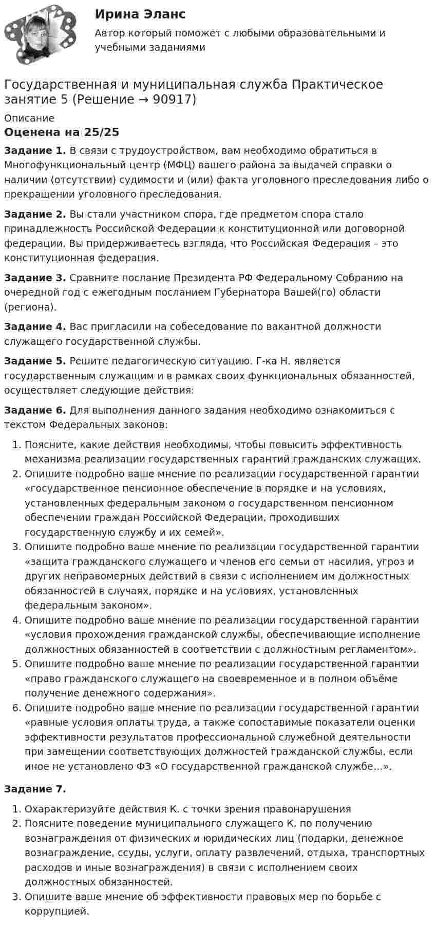     
            Описание
            Оценена на 25/25Задание 1. 	В связи с трудоустройством, вам необходимо обратиться в Многофункциональный центр (МФЦ) вашего района за выдачей справки о наличии (отсутствии) судимости и (или) факта уголовного преследования либо о прекращении уголовного преследования.Задание 2. Вы стали участником спора, где предметом спора стало принадлежность Российской Федерации к конституционной или договорной федерации. Вы придерживаетесь взгляда, что Российская Федерация – это конституционная федерация.Задание 3.  	Сравните послание Президента РФ Федеральному Собранию на очередной год с ежегодным посланием Губернатора Вашей(го) области (региона).Задание 4.  	Вас пригласили на собеседование по вакантной должности служащего государственной службы.Задание 5. 	Решите педагогическую ситуацию. Г-ка Н. является государственным служащим и в рамках своих функциональных обязанностей, осуществляет следующие действия:Задание 6.	Для выполнения данного задания необходимо ознакомиться с текстом Федеральных законов:Поясните, какие действия необходимы, чтобы повысить эффективность механизма реализации государственных гарантий гражданских служащих.Опишите подробно ваше мнение по реализации государственной гарантии «государственное пенсионное обеспечение в порядке и на условиях, установленных федеральным законом о государственном пенсионном обеспечении граждан Российской Федерации, проходивших государственную службу и их семей».Опишите подробно ваше мнение по реализации государственной гарантии «защита гражданского служащего и членов его семьи от насилия, угроз и других неправомерных действий в связи с исполнением им должностных обязанностей в случаях, порядке и на условиях, установленных федеральным законом».Опишите подробно ваше мнение по реализации государственной гарантии «условия прохождения гражданской службы, обеспечивающие исполнение должностных обязанностей в соответствии с должностным регламентом».Опишите подробно ваше мнение по реализации государственной гарантии «право гражданского служащего на своевременное и в полном объёме получение денежного содержания».Опишите подробно ваше мнение по реализации государственной гарантии «равные условия оплаты труда, а также сопоставимые показатели оценки эффективности результатов профессиональной служебной деятельности при замещении соответствующих должностей гражданской службы, если иное не установлено ФЗ «О государственной гражданской службе…».Задание 7. Охарактеризуйте действия К. с точки зрения правонарушенияПоясните поведение муниципального служащего К. по получению вознаграждения от физических и юридических лиц (подарки, денежное вознаграждение, ссуды, услуги, оплату развлечений, отдыха, транспортных расходов и иные вознаграждения) в связи с исполнением своих должностных обязанностей.Опишите ваше мнение об эффективности правовых мер по борьбе с коррупцией.   
            
            
            Государственная и муниципальная служба Практическое занятие 4. Задание 5Государственная и муниципальная служба Практическое занятие 5Государственная и муниципальная служба Практическое занятие 5Государственная и муниципальная служба  Практическое занятие  НСПКГосударственная и муниципальная служба. Синергия. На отлично!Государственная и муниципальная служба ТЕСТ 1 НСПКГосударственная и муниципальная служба ТЕСТ 2 НСПКГосударственная и муниципальная служба Практическое занятие 2 НСПК ДОУАГосударственная и муниципальная служба Практическое занятие 3. Задание 1 НСПКГосударственная и муниципальная служба Практическое занятие 3. Задание 2 НСПКГосударственная и муниципальная служба Практическое занятие 3. Задание 4 НСПКГосударственная и муниципальная служба Практическое занятие 3 Задание 5-7, 9, 10 НСПКГосударственная и муниципальная служба Практическое занятие 3 НСПК ДОУАГосударственная и муниципальная служба  Практическое занятие 4. Задание 2, 4, 7-10  НСПК