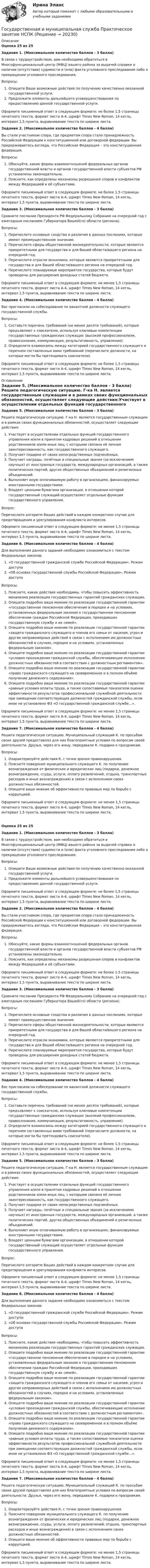      
          Описание
          Оценка 25 из 25Задание 1. (Максимальное количество баллов - 3 балла) В связи с трудоустройством, вам необходимо обратиться в Многофункциональный центр (МФЦ) вашего района за выдачей справки о наличии (отсутствии) судимости и (или) факта уголовного преследования либо о прекращении уголовного преследования.Вопросы:Опишите Ваши возможные действия по получению качественно оказанной государственной услуги.Предложите элементы дальнейшего усовершенствования по предоставлению данной государственной услуги. Оформите письменный ответ в следующем формате: не более 1,5 страницы печатного текста, формат листа А-4, шрифт Times New Roman, 14 кегль, интервал 1,5 пункта, выравнивание текста по ширине листа. Задание 2. (Максимальное количество баллов - 4 балла) Вы стали участником спора, где предметом спора стало принадлежность Российской Федерации к конституционной или договорной федерации. Вы придерживаетесь взгляда, что Российская Федерация – это конституционная федерация.Вопросы:Обоснуйте, какие формы взаимоотношений федеральных органов государственной власти и органов государственной власти субъектов РФ установлены законодательно.Поясните, как определены механизмы разрешения споров и конфликтов между Федерацией и её субъектами. Оформите письменный ответ в следующем формате: не более 1,5 страницы печатного текста, формат листа А-4, шрифт Times New Roman, 14 кегль, интервал 1,5 пункта, выравнивание текста по ширине листа. Задание 3. (Максимальное количество баллов - 3 балла) Сравните послание Президента РФ Федеральному Собранию на очередной год с ежегодным посланием Губернатора Вашей(го) области (региона).Вопросы:Перечислите основные сходства и различия в данных посланиях, которые имеют преимущественное значение.Перечислите сферы общественной жизнедеятельности, которые являются приоритетными для государства и для Вашей области/вашего региона на очередной год.Перечислите отрасли экономики, которые являются приоритетными для государства и для Вашей области/вашего региона на очередной год.Перечислите планируемые мероприятия государства, которые будут проведены для расширения доходных статей бюджета. Оформите письменный ответ в следующем формате: не менее 1,5 страницы печатного текста, формат листа А-4, шрифт Times New Roman, 14 кегль, интервал 1,5 пункта, выравнивание текста по ширине листа. Задание 4. (Максимальное количество баллов - 4 балла) Вас пригласили на собеседование по вакантной должности служащего государственной службы.Вопросы:Составьте перечень требований (не менее десяти требований), которые предъявляют к соискателю, используя ключевые компетенции государственных гражданских служащих (высокий профессионализм, правосознание, коммуникация, результативность, управление).Определите взаимосвязь между категорией государственного служащего и перечнем составленных вами требований (перечислите должности, на которые могли бы претендовать соискатели). Оформите письменный ответ в следующем формате: не более 1,5 страницы печатного текста, формат листа А-4, шрифт Times New Roman, 14 кегль, интервал 1,5 пункта, выравнивание текста по ширине листа.  
          Оглавление
          Задание 5. (Максимальное количество баллов - 3 балла) Решите педагогическую ситуацию. Г-ка Н. является государственным служащим и в рамках своих функциональных обязанностей, осуществляет следующие действия:Участвует в осуществлении отдельных функций государственного управления и/или в принятии кадровых решений в отношении родственников и/или иных лиц, с которыми связана её личная заинтересованность, как государственного служащего.Получает подарки от своих непосредственных подчинённых.Получает награды, почётные и специальные звания (за исключением научных) от иностранных государств, международных организаций, а также политических партий, других общественных объединений и религиозных объединений.Выполняет иную оплачиваемую работу в организациях, финансируемых иностранными государствами.Владеет ценными бумагами организации, в отношении которой государственный служащий осуществляет отдельные функции государственного управления.Вопрос:Перечислите алгоритм Ваших действий в каждом конкретном случае для предотвращения и урегулирования конфликта интересов. Оформите письменный ответ в следующем формате: не менее 1,5 страницы печатного текста, формат листа А-4, шрифт Times New Roman, 14 кегль, интервал 1,5 пункта, выравнивание текста по ширине листа. Задание 6. (Максимальное количество баллов - 4 балла) Для выполнения данного задания необходимо ознакомиться с текстом Федеральных законов:«О государственной гражданской службе Российской Федерации». Режим доступа«Об основах государственной службы Российской Федерации». Режим доступаВопросы:Поясните, какие действия необходимы, чтобы повысить эффективность механизма реализации государственных гарантий гражданских служащих.Опишите подробно ваше мнение по реализации государственной гарантии «государственное пенсионное обеспечение в порядке и на условиях, установленных федеральным законом о государственном пенсионном обеспечении граждан Российской Федерации, проходивших государственную службу и их семей».Опишите подробно ваше мнение по реализации государственной гарантии «защита гражданского служащего и членов его семьи от насилия, угроз и других неправомерных действий в связи с исполнением им должностных обязанностей в случаях, порядке и на условиях, установленных федеральным законом».Опишите подробно ваше мнение по реализации государственной гарантии «условия прохождения гражданской службы, обеспечивающие исполнение должностных обязанностей в соответствии с должностным регламентом».Опишите подробно ваше мнение по реализации государственной гарантии «право гражданского служащего на своевременное и в полном объёме получение денежного содержания».Опишите подробно ваше мнение по реализации государственной гарантии «равные условия оплаты труда, а также сопоставимые показатели оценки эффективности результатов профессиональной служебной деятельности при замещении соответствующих должностей гражданской службы, если иное не установлено ФЗ «О государственной гражданской службе…». Оформите письменный ответ в следующем формате: не менее 1,5 страницы печатного текста, формат листа А-4, шрифт Times New Roman, 14 кегль, интервал 1,5 пункта, выравнивание текста по ширине листа. Задание 7. (Максимальное количество баллов - 4 балла)Решите педагогическую ситуацию. Муниципальный служащий К. по просьбам своих друзей предоставлял для них благоприятные условия по вопросам своей деятельности. Друзья, через его жену, передавали К. подарки к праздникам.Вопросы:Охарактеризуйте действия К. с точки зрения правонарушения.Поясните поведение муниципального служащего К. по получению вознаграждения от физических и юридических лиц (подарки, денежное вознаграждение, ссуды, услуги, оплату развлечений, отдыха, транспортных расходов и иные вознаграждения) в связи с исполнением своих должностных обязанностей.Опишите ваше мнение об эффективности правовых мер по борьбе с коррупцией. Оформите письменный ответ в следующем формате: не менее 1,5 страницы печатного текста, формат листа А-4, шрифт Times New Roman, 14 кегль, интервал 1,5 пункта, выравнивание текста по ширине листа.Оценка 25 из 25Задание 1. (Максимальное количество баллов - 3 балла) В связи с трудоустройством, вам необходимо обратиться в Многофункциональный центр (МФЦ) вашего района за выдачей справки о наличии (отсутствии) судимости и (или) факта уголовного преследования либо о прекращении уголовного преследования.Вопросы:Опишите Ваши возможные действия по получению качественно оказанной государственной услуги.Предложите элементы дальнейшего усовершенствования по предоставлению данной государственной услуги. Оформите письменный ответ в следующем формате: не более 1,5 страницы печатного текста, формат листа А-4, шрифт Times New Roman, 14 кегль, интервал 1,5 пункта, выравнивание текста по ширине листа. Задание 2. (Максимальное количество баллов - 4 балла) Вы стали участником спора, где предметом спора стало принадлежность Российской Федерации к конституционной или договорной федерации. Вы придерживаетесь взгляда, что Российская Федерация – это конституционная федерация.Вопросы:Обоснуйте, какие формы взаимоотношений федеральных органов государственной власти и органов государственной власти субъектов РФ установлены законодательно.Поясните, как определены механизмы разрешения споров и конфликтов между Федерацией и её субъектами. Оформите письменный ответ в следующем формате: не более 1,5 страницы печатного текста, формат листа А-4, шрифт Times New Roman, 14 кегль, интервал 1,5 пункта, выравнивание текста по ширине листа. Задание 3. (Максимальное количество баллов - 3 балла) Сравните послание Президента РФ Федеральному Собранию на очередной год с ежегодным посланием Губернатора Вашей(го) области (региона).Вопросы:Перечислите основные сходства и различия в данных посланиях, которые имеют преимущественное значение.Перечислите сферы общественной жизнедеятельности, которые являются приоритетными для государства и для Вашей области/вашего региона на очередной год.Перечислите отрасли экономики, которые являются приоритетными для государства и для Вашей области/вашего региона на очередной год.Перечислите планируемые мероприятия государства, которые будут проведены для расширения доходных статей бюджета. Оформите письменный ответ в следующем формате: не менее 1,5 страницы печатного текста, формат листа А-4, шрифт Times New Roman, 14 кегль, интервал 1,5 пункта, выравнивание текста по ширине листа. Задание 4. (Максимальное количество баллов - 4 балла) Вас пригласили на собеседование по вакантной должности служащего государственной службы.Вопросы:Составьте перечень требований (не менее десяти требований), которые предъявляют к соискателю, используя ключевые компетенции государственных гражданских служащих (высокий профессионализм, правосознание, коммуникация, результативность, управление).Определите взаимосвязь между категорией государственного служащего и перечнем составленных вами требований (перечислите должности, на которые могли бы претендовать соискатели). Оформите письменный ответ в следующем формате: не более 1,5 страницы печатного текста, формат листа А-4, шрифт Times New Roman, 14 кегль, интервал 1,5 пункта, выравнивание текста по ширине листа. Задание 5. (Максимальное количество баллов - 3 балла) Решите педагогическую ситуацию. Г-ка Н. является государственным служащим и в рамках своих функциональных обязанностей, осуществляет следующие действия:Участвует в осуществлении отдельных функций государственного управления и/или в принятии кадровых решений в отношении родственников и/или иных лиц, с которыми связана её личная заинтересованность, как государственного служащего.Получает подарки от своих непосредственных подчинённых.Получает награды, почётные и специальные звания (за исключением научных) от иностранных государств, международных организаций, а также политических партий, других общественных объединений и религиозных объединений.Выполняет иную оплачиваемую работу в организациях, финансируемых иностранными государствами.Владеет ценными бумагами организации, в отношении которой государственный служащий осуществляет отдельные функции государственного управления.Вопрос:Перечислите алгоритм Ваших действий в каждом конкретном случае для предотвращения и урегулирования конфликта интересов. Оформите письменный ответ в следующем формате: не менее 1,5 страницы печатного текста, формат листа А-4, шрифт Times New Roman, 14 кегль, интервал 1,5 пункта, выравнивание текста по ширине листа. Задание 6. (Максимальное количество баллов - 4 балла) Для выполнения данного задания необходимо ознакомиться с текстом Федеральных законов:«О государственной гражданской службе Российской Федерации». Режим доступа:«Об основах государственной службы Российской Федерации». Режим доступаВопросы:Поясните, какие действия необходимы, чтобы повысить эффективность механизма реализации государственных гарантий гражданских служащих.Опишите подробно ваше мнение по реализации государственной гарантии «государственное пенсионное обеспечение в порядке и на условиях, установленных федеральным законом о государственном пенсионном обеспечении граждан Российской Федерации, проходивших государственную службу и их семей».Опишите подробно ваше мнение по реализации государственной гарантии «защита гражданского служащего и членов его семьи от насилия, угроз и других неправомерных действий в связи с исполнением им должностных обязанностей в случаях, порядке и на условиях, установленных федеральным законом».Опишите подробно ваше мнение по реализации государственной гарантии «условия прохождения гражданской службы, обеспечивающие исполнение должностных обязанностей в соответствии с должностным регламентом».Опишите подробно ваше мнение по реализации государственной гарантии «право гражданского служащего на своевременное и в полном объёме получение денежного содержания».Опишите подробно ваше мнение по реализации государственной гарантии «равные условия оплаты труда, а также сопоставимые показатели оценки эффективности результатов профессиональной служебной деятельности при замещении соответствующих должностей гражданской службы, если иное не установлено ФЗ «О государственной гражданской службе…». Оформите письменный ответ в следующем формате: не менее 1,5 страницы печатного текста, формат листа А-4, шрифт Times New Roman, 14 кегль, интервал 1,5 пункта, выравнивание текста по ширине листа. Задание 7. (Максимальное количество баллов - 4 балла)Решите педагогическую ситуацию. Муниципальный служащий К. по просьбам своих друзей предоставлял для них благоприятные условия по вопросам своей деятельности. Друзья, через его жену, передавали К. подарки к праздникам.Вопросы:Охарактеризуйте действия К. с точки зрения правонарушения.Поясните поведение муниципального служащего К. по получению вознаграждения от физических и юридических лиц (подарки, денежное вознаграждение, ссуды, услуги, оплату развлечений, отдыха, транспортных расходов и иные вознаграждения) в связи с исполнением своих должностных обязанностей.Опишите ваше мнение об эффективности правовых мер по борьбе с коррупцией. Оформите письменный ответ в следующем формате: не менее 1,5 страницы печатного текста, формат листа А-4, шрифт Times New Roman, 14 кегль, интервал 1,5 пункта, выравнивание текста по ширине листа. 
            
            
            Государственная и муниципальная служба Практическое занятие 5Государственная и муниципальная служба  Практическое занятие  НСПКГосударственная и муниципальная служба. Синергия. На отлично!Государственная и муниципальная служба ТЕСТ 1 НСПКГосударственная и муниципальная служба ТЕСТ 2 НСПКГосударственная и муниципальная служба ТЕСТ 3 НСПКГосударственная и муниципальная служба ТЕСТ 4 НСПКГосударственная и муниципальная служба Практическое занятие 3. Задание 2 НСПКГосударственная и муниципальная служба Практическое занятие 3. Задание 4 НСПКГосударственная и муниципальная служба Практическое занятие 3 Задание 5-7, 9, 10 НСПКГосударственная и муниципальная служба Практическое занятие 3 НСПК ДОУАГосударственная и муниципальная служба  Практическое занятие 4. Задание 2, 4, 7-10  НСПКГосударственная и муниципальная служба  Практическое занятие 4. Задание 2, 4, 7-10  НСПКГосударственная и муниципальная служба Практическое занятие 4. Задание 5