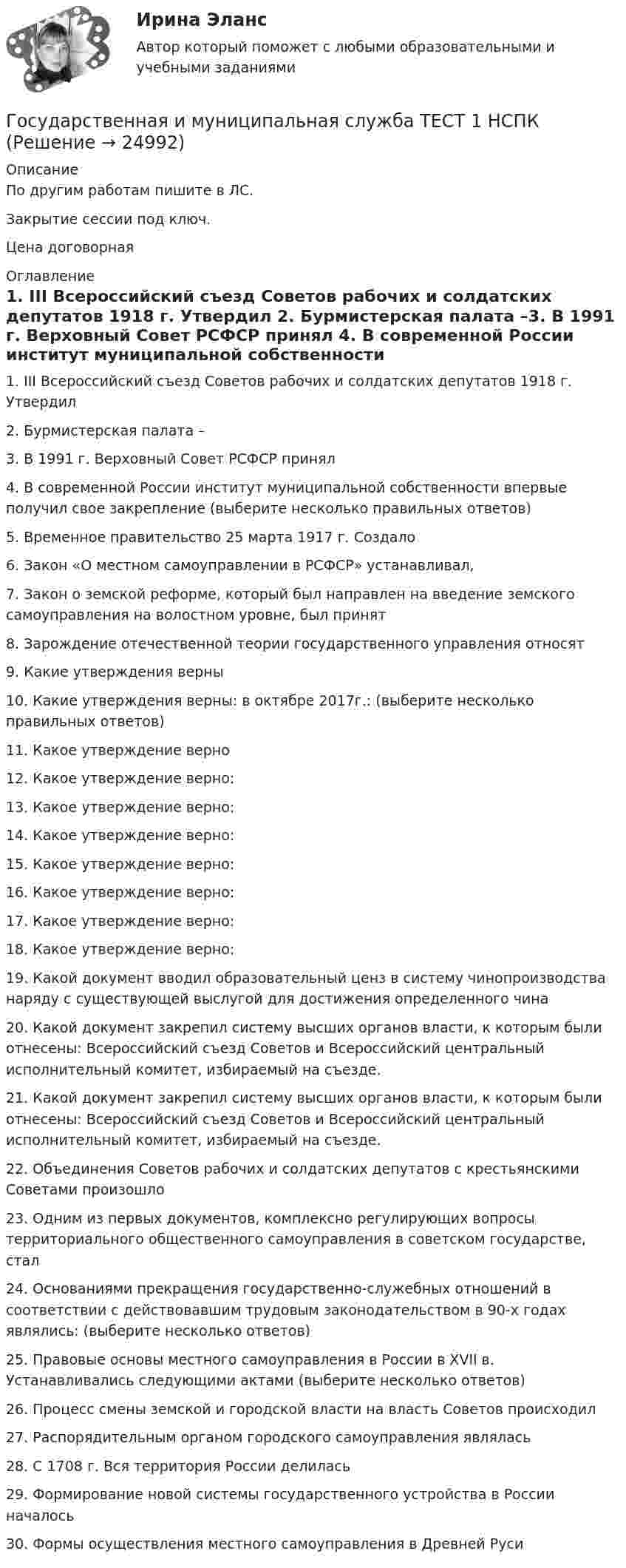     
          Описание
          По другим работам пишите в ЛС.Закрытие сессии под ключ.Цена договорная 
          Оглавление
          1. III Всероссийский съезд Советов рабочих и солдатских депутатов 1918 г. Утвердил  2. Бурмистерская палата –3. В 1991 г. Верховный Совет РСФСР принял  4. В современной России институт муниципальной собственности впервые получил свое закрепление (выберите несколько правильных ответов)5. Временное правительство 25 марта 1917 г. Создало  6. Закон «О местном самоуправлении в РСФСР» устанавливал,7. Закон о земской реформе, который был направлен на введение земского самоуправления на волостном уровне, был принят  8. Зарождение отечественной теории государственного управления относят  9. Какие утверждения верны10. Какие утверждения верны: в октябре 2017г.: (выберите несколько правильных ответов)11. Какое утверждение верно  12. Какое утверждение верно:13. Какое утверждение верно:  14. Какое утверждение верно:15. Какое утверждение верно:  16. Какое утверждение верно:  17. Какое утверждение верно:18. Какое утверждение верно:  19. Какой документ вводил образовательный ценз в систему чинопроизводства наряду с существующей выслугой для достижения определенного чина  20. Какой документ закрепил систему высших органов власти, к которым были отнесены: Всероссийский съезд Советов и Всероссийский центральный исполнительный комитет, избираемый на съезде.  21. Какой документ закрепил систему высших органов власти, к которым были отнесены: Всероссийский съезд Советов и Всероссийский центральный исполнительный комитет, избираемый на съезде.22. Объединения Советов рабочих и солдатских депутатов с крестьянскими Советами произошло  23. Одним из первых документов, комплексно регулирующих вопросы территориального общественного самоуправления в советском государстве, стал  24. Основаниями прекращения государственно-служебных отношений в соответствии с действовавшим трудовым законодательством в 90-х годах являлись: (выберите несколько ответов)25. Правовые основы местного самоуправления в России в XVII в. Устанавливались следующими актами (выберите несколько ответов)26. Процесс смены земской и городской власти на власть Советов происходил  27. Распорядительным органом городского самоуправления являлась  28. С 1708 г. Вся территория России делилась  29. Формирование новой системы государственного устройства в России началось30.	Формы осуществления местного самоуправления в Древней Руси 
            
            
            Государственная и муниципальная служба. Синергия. На отлично!Государственная и муниципальная служба ТЕСТ 1 НСПКГосударственная и муниципальная служба ТЕСТ 2 НСПКГосударственная и муниципальная служба ТЕСТ 3 НСПКГосударственная и муниципальная служба ТЕСТ 4 НСПКГосударственная и муниципальная служба ТЕСТ 5 НСПК«Государственная и муниципальная служба». Тест для сдачи в МФПУ «Синергия». Государственная и муниципальная служба Практическое занятие 3 Задание 5-7, 9, 10 НСПКГосударственная и муниципальная служба Практическое занятие 3 НСПК ДОУАГосударственная и муниципальная служба  Практическое занятие 4. Задание 2, 4, 7-10  НСПКГосударственная и муниципальная служба  Практическое занятие 4. Задание 2, 4, 7-10  НСПКГосударственная и муниципальная служба Практическое занятие 4. Задание 5Государственная и муниципальная служба Практическое занятие 5Государственная и муниципальная служба Практическое занятие 5