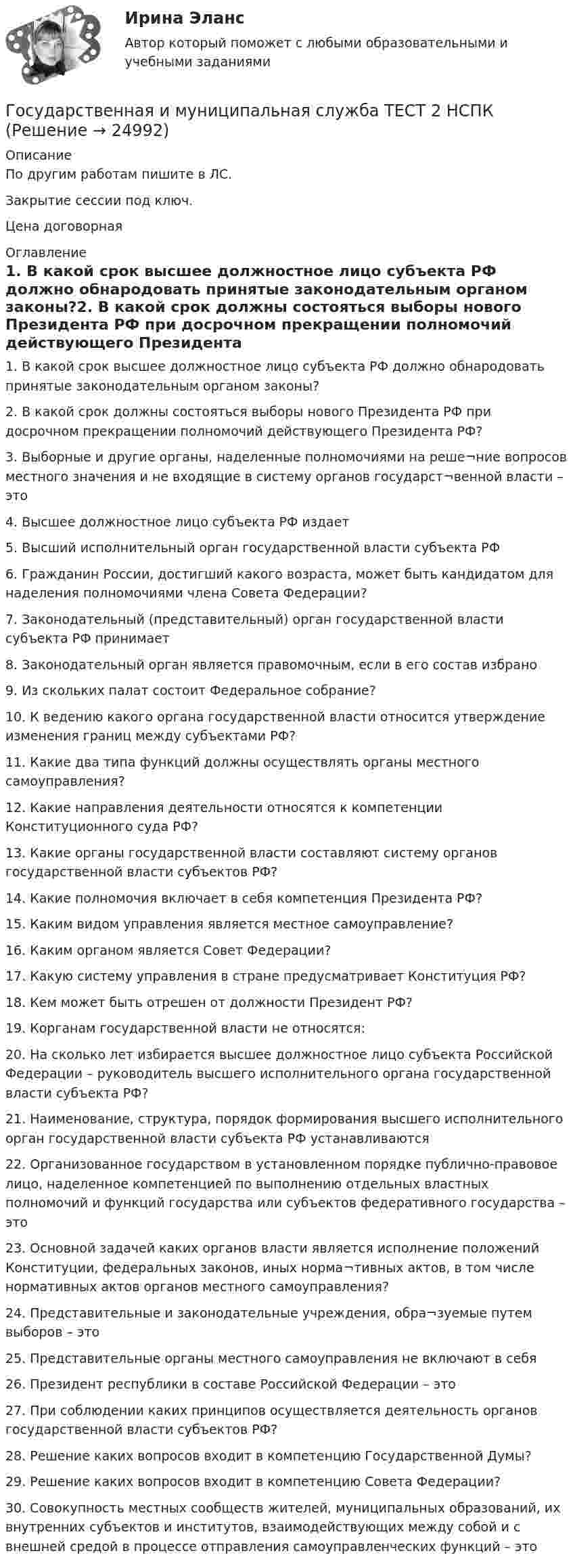     
          Описание
          По другим работам пишите в ЛС.Закрытие сессии под ключ.Цена договорная 
          Оглавление
          1. В какой срок высшее должностное лицо субъекта РФ должно обнародовать принятые законодательным органом законы?2. В какой срок должны состояться выборы нового Президента РФ при досрочном прекращении полномочий действующего Президента РФ?3. Выборные и другие органы, наделенные полномочиями на реше¬ние вопросов местного значения и не входящие в систему органов государст¬венной власти – это4. Высшее должностное лицо субъекта РФ издает5. Высший исполнительный орган государственной власти субъекта РФ6. Гражданин России, достигший какого возраста, может быть кандидатом для наделения полномочиями члена Совета Федерации?7. Законодательный (представительный) орган государственной власти субъекта РФ принимает8. Законодательный орган является правомочным, если в его состав избрано9. Из скольких палат состоит Федеральное собрание?10. К ведению какого органа государственной власти относится утверждение изменения границ между субъектами РФ?11. Какие два типа функций должны осуществлять органы местного самоуправления?12. Какие направления деятельности относятся к компетенции Конституционного суда РФ?13. Какие органы государственной власти составляют систему органов государственной власти субъектов РФ?14. Какие полномочия включает в себя компетенция Президента РФ?15. Каким видом управления является местное самоуправление?16. Каким органом является Совет Федерации?17. Какую систему управления в стране предусматривает Конституция РФ?18. Кем может быть отрешен от должности Президент РФ?19. Корганам государственной власти не относятся:20. На сколько лет избирается высшее должностное лицо субъекта Российской Федерации – руководитель высшего исполнительного органа государственной власти субъекта РФ?21. Наименование, структура, порядок формирования высшего исполнительного орган государственной власти субъекта РФ устанавливаются22. Организованное государством в установленном порядке публично-правовое лицо, наделенное компетенцией по выполнению отдельных властных полномочий и функций государства или субъектов федеративного государства – это23. Основной задачей каких органов власти является исполнение положений Конституции, федеральных законов, иных норма¬тивных актов, в том числе нормативных актов органов местного самоуправления?24. Представительные и законодательные учреждения, обра¬зуемые путем выборов – это25. Представительные органы местного самоуправления не включают в себя26. Президент республики в составе Российской Федерации – это27. При соблюдении каких принципов осуществляется деятельность органов государственной власти субъектов РФ?28. Решение каких вопросов входит в компетенцию Государственной Думы?29. Решение каких вопросов входит в компетенцию Совета Федерации?30.	Совокупность местных сообществ жителей, муниципальных образований, их внутренних субъектов и институтов, взаимодействующих между собой и с внешней средой в процессе отправления самоуправленческих функций – это 
            
            
            Государственная и муниципальная служба ТЕСТ 1 НСПКГосударственная и муниципальная служба ТЕСТ 2 НСПКГосударственная и муниципальная служба ТЕСТ 3 НСПКГосударственная и муниципальная служба ТЕСТ 4 НСПКГосударственная и муниципальная служба ТЕСТ 5 НСПК«Государственная и муниципальная служба». Тест для сдачи в МФПУ «Синергия». Государственная и муниципальная служба (тест с ответами ММА)Государственная и муниципальная служба Практическое занятие 3 НСПК ДОУАГосударственная и муниципальная служба  Практическое занятие 4. Задание 2, 4, 7-10  НСПКГосударственная и муниципальная служба  Практическое занятие 4. Задание 2, 4, 7-10  НСПКГосударственная и муниципальная служба Практическое занятие 4. Задание 5Государственная и муниципальная служба Практическое занятие 5Государственная и муниципальная служба Практическое занятие 5Государственная и муниципальная служба  Практическое занятие  НСПК