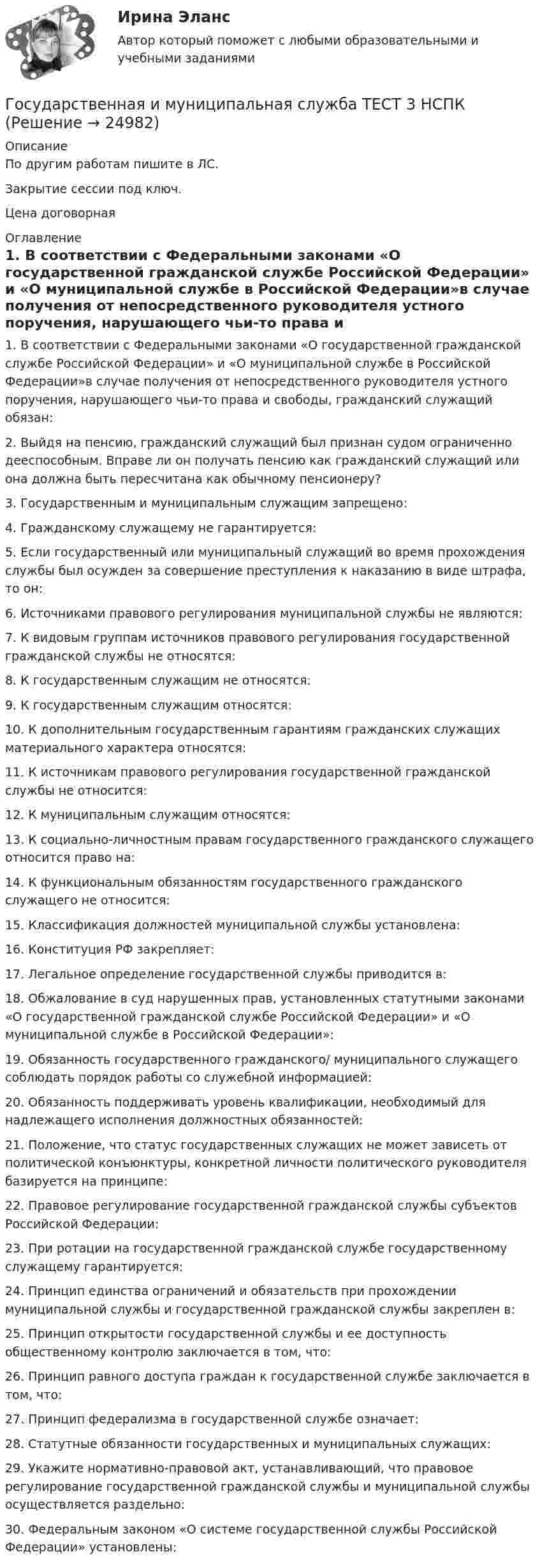    
          Описание
          По другим работам пишите в ЛС.Закрытие сессии под ключ.Цена договорная 
          Оглавление
          1. В соответствии с Федеральными законами «О государственной гражданской службе Российской Федерации» и «О муниципальной службе в Российской Федерации»в случае получения от непосредственного руководителя устного поручения, нарушающего чьи-то права и свободы, гражданский служащий обязан:2. Выйдя на пенсию, гражданский служащий был признан судом ограниченно дееспособным. Вправе ли он получать пенсию как гражданский служащий или она должна быть пересчитана как обычному пенсионеру?3. Государственным и муниципальным служащим запрещено:4. Гражданскому служащему не гарантируется:5. Если государственный или муниципальный служащий во время прохождения службы был осужден за совершение преступления к наказанию в виде штрафа, то он:6. Источниками правового регулирования муниципальной службы не являются:7. К видовым группам источников правового регулирования государственной гражданской службы не относятся:8. К государственным служащим не относятся:9. К государственным служащим относятся:10. К дополнительным государственным гарантиям гражданских служащих материального характера относятся:11. К источникам правового регулирования государственной гражданской службы не относится:12. К муниципальным служащим относятся:13. К социально-личностным правам государственного гражданского служащего относится право на:14. К функциональным обязанностям государственного гражданского служащего не относится:15.	Классификация должностей муниципальной службы установлена:16.	Конституция РФ закрепляет:17. Легальное определение государственной службы приводится в:18. Обжалование в суд нарушенных прав, установленных статутными законами «О государственной гражданской службе Российской Федерации» и «О муниципальной службе в Российской Федерации»:19. Обязанность государственного гражданского/ муниципального служащего соблюдать порядок работы со служебной информацией:20. Обязанность поддерживать уровень квалификации, необходимый для надлежащего исполнения должностных обязанностей:21. Положение, что статус государственных служащих не может зависеть от политической конъюнктуры, конкретной личности политического руководителя базируется на принципе:22. Правовое регулирование государственной гражданской службы субъектов Российской Федерации:23. При ротации на государственной гражданской службе государственному служащему гарантируется:24. Принцип единства ограничений и обязательств при прохождении муниципальной службы и государственной гражданской службы закреплен в:25. Принцип открытости государственной службы и ее доступность общественному контролю заключается в том, что:26. Принцип равного доступа граждан к государственной службе заключается в том, что:27. Принцип федерализма в государственной службе означает:28. Статутные обязанности государственных и муниципальных служащих:29. Укажите нормативно-правовой акт, устанавливающий, что правовое регулирование государственной гражданской службы и муниципальной службы осуществляется раздельно:30.	Федеральным законом «О системе государственной службы Российской Федерации» установлены: 
            
            
            Государственная и муниципальная служба ТЕСТ 2 НСПКГосударственная и муниципальная служба ТЕСТ 3 НСПКГосударственная и муниципальная служба ТЕСТ 4 НСПКГосударственная и муниципальная служба ТЕСТ 5 НСПК«Государственная и муниципальная служба». Тест для сдачи в МФПУ «Синергия». Государственная и муниципальная служба (тест с ответами ММА)Государственная и муниципальная служба (тест с ответами Синергия/МОИ/ МТИ)Государственная и муниципальная служба  Практическое занятие 4. Задание 2, 4, 7-10  НСПКГосударственная и муниципальная служба  Практическое занятие 4. Задание 2, 4, 7-10  НСПКГосударственная и муниципальная служба Практическое занятие 4. Задание 5Государственная и муниципальная служба Практическое занятие 5Государственная и муниципальная служба Практическое занятие 5Государственная и муниципальная служба  Практическое занятие  НСПКГосударственная и муниципальная служба. Синергия. На отлично!