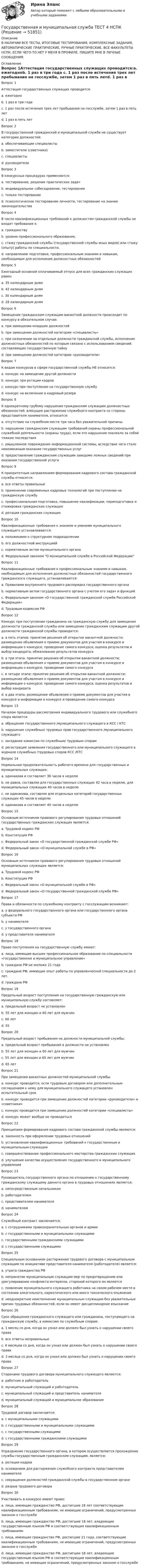     
            Описание
            В НАЛИЧИИ ВСЕ ТЕСТЫ, ИТОГОВЫЕ ТЕСТИРОВАНИЯ, КОМПЛЕКСНЫЕ ЗАДАНИЯ, АВТОМАТИЧЕСКИЕ ПРАКТИЧЕСКИЕ, РУЧНЫЕ ПРАКТИЧЕСКИЕ. ВСЕ ФАКУЛЬТЕТЫ НСПК. ЕСЛИ ЧЕГО-ТО НЕТ У МЕНЯ В ПРОФИЛЕ, ПИШИТЕ МНЕ В ЛИЧНЫЕ СООБЩЕНИЯ. 
            Оглавление
            Вопрос 1Аттестация государственных служащих проводится:a. ежегодноb. 1 раз в три года c. 1 раз после истечения трех лет пребывания на госслужбе, затем 1 раз в пять летd. 1 раз в пять летВопрос 2В государственной гражданской и муниципальной службе не существует категории должностей:a. обеспечивающие специалистыb. заместители (советники) c. специалистыd. руководителиВопрос 3В конкурсных процедурах применяются:a. тестирование, решение практических задачb. индивидуальное собеседование, тестированиеc. только тестированиеd. психологическое тестирование личности, тестирование на знание законодательства Вопрос 4В число квалификационных требований к должностям гражданской службы не входят требования к:a. гражданству b. уровню профессионального образования,c. стажу гражданской службы (государственной службы иных видов) или стажу (опыту) работы по специальности,d. направлению подготовки, профессиональным знаниям и навыкам, необходимым для исполнения должностных обязанностейВопрос 5Ежегодный основной оплачиваемый отпуск для всех гражданских служащих равен:a. 35 календарным дням b. 42 календарным днямc. 30 календарным днямd. 28 календарным днямВопрос 6Замещение гражданским служащим вакантной должности происходит по конкурсу в обязательном случае:a. при замещении младших должностейb. при замещении должностей категории «специалисты»c. при назначении на отдельные должности гражданской службы, исполнение должностных обязанностей по которым связано с использованием сведений, составляющих государственную тайну d. при замещении должностей категории «руководители»Вопрос 7К видам конкурсов в сфере государственной службы НЕ относится:a. конкурс на замещение другой должностиb. конкурс при ротации кадров c. конкурс при поступлении на государственную службуd. конкурс на включение в кадровый резервВопрос 8К однократному грубому нарушения гражданским служащим должностных обязанностей, влекущее расторжение служебного контракта со стороны представителя нанимателя, относится:a. отсутствие на служебном месте три часа без уважительной причиныb. нарушение гражданским служащим требований охраны профессиональной служебной деятельности (охраны труда), если это нарушение повлекло за собой тяжкие последствия c. умышленное повреждение информационной системы, вследствие чего стало невозможным оказание государственных услугd. предоставление гражданским служащим заведомо ложных сведений при оказании государственной услугиВопрос 9К приоритетным направлениям формирования кадрового состава гражданской службы относятся:a. все ответы правильные b. применение современных кадровых технологий при поступлении на гражданскую службуc. профессиональная подготовка, повышение квалификации, переподготовка и стажировка гражданских служащихd. ротация гражданских служащихВопрос 10Квалификационные требования к знаниям и умениям муниципального служащего устанавливаются:a. положением о структурном подразделенииb. его должностной инструкциейc. нормативным актом муниципального органаd. Федеральным законом О муниципальной службе в Российской Федерации Вопрос 11Квалификационные требования к профессиональным знаниям и навыкам, необходимым для исполнения должностных обязанностей государственного гражданского служащего, устанавливаются:a. Правилами внутреннего трудового распорядка государственного органаb. нормативным актом государственного органа с учетом его задач и функцийc. Федеральным законом «О государственной гражданской службе Российской Федерации» d. Трудовым кодексом РФВопрос 12Конкурс при поступлении гражданина на гражданскую службу для замещения должности гражданской службы или замещение гражданским служащим другой должности гражданской службы проводится:a. в пять этапов: принятие решения об открытии вакантной должности; размещение объявления о приеме документов для участия в конкурсе и информации о конкурсе; проведение самого конкурса; оценка результатов и выбор кандидата; обжалование результатов конкурсаb. в три этапа: принятие решения об открытии вакантной должности; размещение объявления о приеме документов для участия в конкурсе и информации о конкурсе; проведение самого конкурса c. в четыре этапа: принятие решения об открытии вакантной должности; размещение объявления о приеме документов для участия в конкурсе и информации о конкурсе; проведение самого конкурса; оценка результатов и выбор кандидатаd. в два этапа: размещение объявления о приеме документов для участия в конкурсе и информации о конкурсе и проведение самого конкурсаВопрос 13Началом процедуры рассмотрения индивидуального трудового или служебного спора является:a. обращение государственного /муниципального служащего в КСС / КТСb. нарушение служебных/ трудовых прав государственного /муниципального служащегоc. заседание комиссии по служебным/ трудовым спорамd. регистрация заявления государственного или муниципального служащего в журнале служебных /трудовых споров КСС /КТС Вопрос 14Нормальная продолжительность рабочего времени для государственных и муниципальных служащих:a. одинакова и составляет 36 часов в неделюb. не равна, составляя для государственных служащих 42 часа в неделю, для муниципальных служащих 40 часов в неделю c. не одинакова, составляя для отдельных категорий государственных служащих 45 часов в неделюd. одинакова и составляет 40 часов в неделюВопрос 15Основным источником правового регулирования трудовых отношений государственных гражданских служащих является:a. Трудовой кодекс РФb. Конституция РФc. Федеральный закон «О государственной гражданской службе РФ» d. Федеральный закон «О муниципальной службе в РФ»Вопрос 16Основным источником правового регулирования трудовых отношений муниципальных служащих является:a. Трудовой кодекс РФb. Конституция РФc. Федеральный закон «О муниципальной службе в РФ»d. Федеральный закон «О государственной гражданской службе РФ» Вопрос 17Права и обязанности по служебному контракту с госслужащим возникают:a. у федерального государственного органа или государственного органа субъекта РФ b. у нанимателяc. у государственного органаd. у представителя нанимателяВопрос 18Право поступления на государственную службу имеют:a. лица, имеющие высшее профессиональное образование по специальности «государственное и муниципальное управление» b. граждане РФ не моложе 21 годаc. граждане РФ, имеющие опыт работы по управленческой специальности до 2 лет.d. граждане РФВопрос 19Предельный возраст поступления на государственную гражданскую или муниципальную службу составляет:a. предельный возраст не установлен b. 55 лет для женщин и 60 лет для мужчинc. 60 летd. 55Вопрос 20Предельный возраст пребывания на должности муниципальной службы:a. предельный возраст пребывания в должности не установленb. 55 лет для женщин и 60 лет для мужчин c. 55 лет для женщин и 65 лет для мужчинd. 65 летВопрос 21При замещении вакантных должностей муниципальной службы:a. конкурс проводится, если трудовым договором или дополнительным соглашением к нему для муниципального служащего установлен испытательный срок b. конкурс проводится при замещении должностей категории «руководители» и «советники»c. конкурс проводится при замещении должностей категории «специалисты»d. конкурс может вообще не проводитьсяВопрос 22Принципами формирования кадрового состава гражданской службы являются:a. законность при оформлении трудовых отношений b. установление квалификационных требований к государственным и муниципальным служащимc. совершенствование профессионального мастерства гражданских служащихd. улучшение качества осуществления государственного и муниципального управленияВопрос 23Руководитель государственного органа по отношению к государственному гражданскому служащему данного органа в трудовых отношениях является:a. непосредственным начальником b. работодателемc. представителем нанимателяd. нанимателемВопрос 24Служебный контракт заключается:a. с сотрудниками правоохранительных органов и армииb. с государственными и муниципальными служащимиc. государственными гражданскими служащимиd. с государственными служащими Вопрос 25Специальным основанием расторжения трудового договора с муниципальным служащим по инициативе представителя нанимателя (работодателя) является:a. утрата гражданства РФb. непринятие муниципальным служащим мер по предотвращению или урегулированию конфликта интересов, стороной которого он являетсяc. появление муниципального служащего работника на своем рабочем месте в состоянии алкогольного, наркотического или иного токсического опьяненияd. неоднократное неисполнение муниципальным служащим без уважительных причин трудовых обязанностей, если он имеет дисциплинарное взыскание Вопрос 26Срок обращения гражданского служащего или гражданина, поступающего на гражданскую службу, в комиссию по служебным спорам:a. 1 месяц со дня, когда он узнал или должен был узнать о нарушении своего праваb. все ответы неправильныеc. 6 месяцев со дня, когда он узнал или должен был узнать о нарушении своего праваd. 3 месяца со дня, когда он узнал или должен был узнать о нарушении своего права Вопрос 27Сторонами трудового договора муниципального служащего являются:a. работник и работодатель b. муниципальный служащий и работодательc. муниципальный служащий и представитель нанимателяd. муниципальный служащий и муниципальное образованиеВопрос 28Трудовой договор заключается:a. с муниципальными служащимиb. с государственными и муниципальными служащимиc. с государственными служащими d. с государственными гражданскими служащимиВопрос 29Упразднение государственного органа, в котором осуществляется прохождение службы государственным гражданским служащим, является:a. ротации кадровb. основанием для расторжения служебного контракта представителем нанимателя c. сокращения должностей гражданской службы в государственном органеd. разрыв трудового договораВопрос 30Участвовать в конкурсе имеют право:a. лица, имеющие гражданство РФ, достигшие 18 лет соответствующие квалификационным требованиям, не имеющие ограничений, предусмотренных законом о госслужбеb. лица, имеющие гражданство РФ, достигшие 18 лет, владеющие государственным языком РФ и соответствующие квалификационным требованиямc. лица, имеющие гражданство РФ, достигшие 21 года, соответствующие квалификационным требованиям, не имеющие ограничений, предусмотренных законом о госслужбеd. лица, имеющие гражданство РФ, достигшие 18 лет, владеющие государственным языком РФ и соответствующие квалификационным требованиям, не имеющие ограничений, предусмотренных законом о госслужбе 
            
            
            Государственная и муниципальная служба ТЕСТ 3 НСПКГосударственная и муниципальная служба ТЕСТ 4 НСПКГосударственная и муниципальная служба ТЕСТ 5 НСПК«Государственная и муниципальная служба». Тест для сдачи в МФПУ «Синергия». Государственная и муниципальная служба (тест с ответами ММА)Государственная и муниципальная служба (тест с ответами Синергия/МОИ/ МТИ)Государственная кадровая политика. ПКЗ. СИУ РАНХИГС.Государственная и муниципальная служба  Практическое занятие 4. Задание 2, 4, 7-10  НСПКГосударственная и муниципальная служба Практическое занятие 4. Задание 5Государственная и муниципальная служба Практическое занятие 5Государственная и муниципальная служба Практическое занятие 5Государственная и муниципальная служба  Практическое занятие  НСПКГосударственная и муниципальная служба. Синергия. На отлично!Государственная и муниципальная служба ТЕСТ 1 НСПК