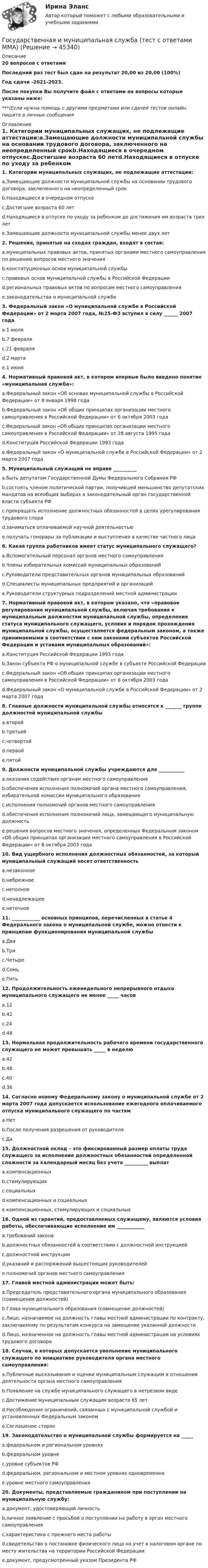     
            Описание
            20 вопросов с ответамиПоследний раз тест был сдан на результат 20,00 из 20,00 (100%)Год сдачи -2021-2023.После покупки Вы получите файл с ответами на вопросы которые указаны ниже:***(Если нужна помощь с другими предметами или сдачей тестов онлайн, пишите в личные сообщения  
            Оглавление
            1. Категории муниципальных служащих, не подлежащие аттестации:a.Замещающие должности муниципальной службы на основании трудового договора, заключенного на неопределенный срокb.Находящиеся в очередном отпускеc.Достигшие возраста 60 летd.Находящиеся в отпуске по уходу за ребенком до достижения им возраста трех летe.Замещающие должности муниципальной службы менее двух лет2. Решения, принятые на сходах граждан, входят в состав:a.муниципальных правовых актов, принятых органами местного самоуправления по решению вопросов местного значенияb.конституционных основ муниципальной службыc.правовых основ муниципальной службы в Российской Федерацииd.региональных правовых актов по вопросам местного самоуправленияe.законодательства о муниципальной службе3. Федеральный закон «О муниципальной службе в Российской Федерации» от 2 марта 2007 года, №25-ФЗ вступил в силу ______ 2007 годаa.1 июляb.7 февраляc.21 февраляd.2 мартаe.1 июня4. Нормативный правовой акт, в котором впервые было введено понятие «муниципальная служба»:a.Федеральный закон «Об основах муниципальной службы в Российской Федерации» от 8 января 1998 годаb.Федеральный закон «Об общих принципах организации местного самоуправления в Российской Федерации» от 6 октября 2003 годаc.Федеральный закон «Об общих принципах организации местного самоуправления в Российской Федерации» от 28 августа 1995 годаd.Конституция Российской Федерации 1993 годаe.Федеральный закон «О муниципальной службе в Российской Федерации» от 2 марта 2007 года5. Муниципальный служащий не вправе __________a.быть депутатом Государственной Думы Федерального Собрания РФb.состоять членом политической партии, получившей меньшинство депутатских мандатов на всеобщих выборах в законодательный орган государственной власти субъекта РФc.прекращать исполнение должностных обязанностей в целях урегулирования трудового спораd.заниматься оплачиваемой научной деятельностьюe.получать гонорары за публикации и выступления в качестве частного лица6. Какая группа работников имеет статус муниципального служащего?a.Вспомогательный персонал органов местного самоуправленияb.Члены избирательных комиссий муниципальных образованийc.Руководители представительных органов муниципальных образованийd.Специалисты муниципальных предприятий и организацийe.Руководители структурных подразделений местной администрации7. Нормативный правовой акт, в котором указано, что «правовое регулирование муниципальной службы, включая требования к муниципальным должностям муниципальной службы, определение статуса муниципального служащего, условия и порядок прохождения муниципальной службы, осуществляется федеральным законом, а также принимаемыми в соответствии с ним законами субъектов Российской Федерации и уставами муниципальных образований»:a.Конституция Российской Федерации 1993 годаb.Закон субъекта РФ о муниципальной службе в субъекте Российской Федерацииc.Федеральный закон «Об общих принципах организации местного самоуправления в Российской Федерации» от 6 октября 2003 годаd.Федеральный закон «О муниципальной службе в Российской Федерации» от 2 марта 2007 года8. Главные должности муниципальной службы относятся к _______ группе должностей муниципальной службыa.второйb.третьейc.четвертойd.первойe.пятой9. Должности муниципальной службы учреждаются для ___________a.оказания содействия органам местного самоуправленияb.обеспечения исполнения полномочий органа местного самоуправления, избирательной комиссии муниципального образованияc.исполнения полномочий органов местного самоуправленияd.обеспечения исполнения полномочий лица, замещающего муниципальную должностьe.решения вопросов местного значения, определенных Федеральным законом «Об общих принципах организации местного самоуправления в Российской Федерации» от 6 октября 2003 года10. Вид ущербного исполнения должностных обязанностей, за который муниципальный служащий несет ответственностьa.незаконноеb.небрежноеc.неполноеd.ненадлежащееe.неточное11. ____________ основных принципов, перечисленных в статье 4 Федерального закона о муниципальной службе, можно отнести к принципам функционирования муниципальной службыa.Дваb.Триc.Четыреd.Семьe.Пять12. Продолжительность еженедельного непрерывного отдыха муниципального служащего не менее _____ часовa.12b.42c.24d.4813. Нормальная продолжительность рабочего времени государственного служащего не может превышать _____ в неделюa.42b.48c.40d.3614. Согласно новому Федеральному закону о муниципальной службе от 2 марта 2007 года допускается использование ежегодного оплачиваемого отпуска муниципального служащего по частямa.Нетb.После получения разрешения от руководителяc.Да15. Должностной оклад – это фиксированный размер оплаты труда служащего за исполнение должностных обязанностей определенной сложности за календарный месяц без учета __________ выплатa.компенсационныхb.стимулирующихc.социальныхd.компенсационных и социальныхe.компенсационных, стимулирующих и социальных16. Одной из гарантий, предоставляемых служащему, являются условия работы, обеспечивающие исполнение им ____________a.требований законаb.должностных обязанностей в соответствии с должностной инструкциейc.должностной инструкцииd.указаний и распоряжений вышестоящих руководителейe.полномочий органов местного самоуправления17. Главой местной администрации может быть:a.Председатель представительного органа муниципального образования (совмещение должностей)b.Глава муниципального образования (совмещение должностей)c.Лицо, назначаемое на должность главы местной администрации по контракту, заключаемому по результатам конкурса на замещение указанной должностиd.Лицо, назначенное на должность главы местной администрации на условиях трудового договора18. Случаи, в которых допускается увольнение муниципального служащего по инициативе руководителя органа местного самоуправления:a.Публичные высказывания и оценки муниципальным служащим в отношении деятельности органа местного самоуправленияb.Появление на службе муниципального служащего в нетрезвом видеc.Достижение муниципальным служащим возраста 65 летd.Несоблюдение ограничений, связанных с муниципальной службой и установленных Федеральным закономe.Соглашение сторон19. Законодательство о муниципальной службы формируется на _____a.федеральном и региональном уровняхb.федеральном уровнеc.уровне субъектов РФd.федеральном, региональном и местном уровнях одновременноe.уровне местного самоуправления20. Документы, представляемые гражданином при поступлении на муниципальную службу:a.документ, удостоверяющий личностьb.личное заявление с просьбой о поступлении на работу в орган местного самоуправленияc.характеристика с прежнего места работыd.свидетельство о постановке физического лица на учет в налоговом органе по месту жительства на территории Российской Федерацииe.документ, предусмотренный указом Президента РФ 
            
            
            «Государственная и муниципальная служба». Тест для сдачи в МФПУ «Синергия». Государственная и муниципальная служба (тест с ответами ММА)Государственная и муниципальная служба (тест с ответами Синергия/МОИ/ МТИ)Государственная кадровая политика. ПКЗ. СИУ РАНХИГС.Государственная кадровая политика (тест с ответами ММА/ИДО)Государственная кадровая политика - это общегосударственная стратегия формирования, развития и рационального использования: профессионального ... обществагосударственная поддержка инновационной деятельностиГосударственная и муниципальная служба Практическое занятие 5Государственная и муниципальная служба  Практическое занятие  НСПКГосударственная и муниципальная служба. Синергия. На отлично!Государственная и муниципальная служба ТЕСТ 1 НСПКГосударственная и муниципальная служба ТЕСТ 2 НСПКГосударственная и муниципальная служба ТЕСТ 3 НСПКГосударственная и муниципальная служба ТЕСТ 4 НСПК