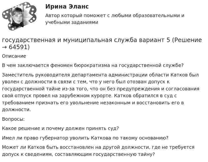      
            Описание
             	В чем заключается феномен бюрократизма на государственной службе?	Заместитель руководителя департамента администрации области Катков был уволен с должности в связи с тем, что у него был отозван допуск к государственной тайне из-за того, что он без предупреждения и согласования свой отпуск провел на зарубежном курорте. Катков обратился в суд с требованием признать его увольнение незаконным и восстановить его в должности. 	Вопросы: 	Какое решение и почему должен принять суд? 	Имел ли право губернатор уволить Каткова по такому основанию?	Может ли Катков быть восстановлен на другой должности, где не требуется допуск к сведениям, составляющим государственную тайну?   
            
            
            Государственная и муниципальная служба вариант 4государственная и муниципальная служба вариант 5Государственная и муниципальная служба (ДОУА, 1 часть)Государственная и муниципальная служба (ДОУА, 1 часть)Государственная и муниципальная служба (ДОУА, 1 часть)Государственная и муниципальная служба (ДОУА, 1 часть)Государственная и муниципальная служба (ДОУА, 1 часть)Государственная антикоррупционная политика. Синергия. На отлично!Государственная антикоррупционная политика (тест с ответами магистратура Синергия)Государственная власть подразделяется на ...Государственная Дума рассматривает проект закона о федеральном бюджете в ...Государственная Дума рассматривает проект федерального закона о федеральном бюджете на очередной финансовый год и плановый период в …Государственная жилищная политика в России на федеральном уровне: сущность, современные особенности и направления совершенствованияГосударственная и муниципальная служба