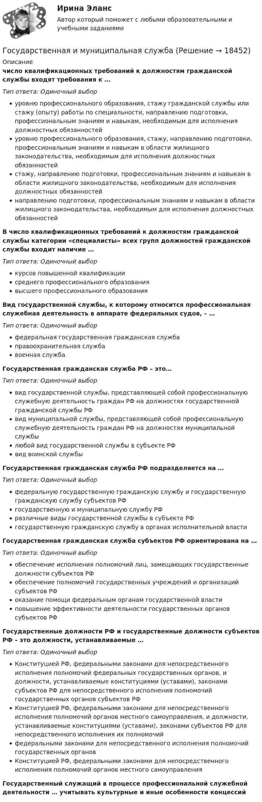      
          Описание
           число квалификационных требований к должностям гражданской службы входят требования к …Тип ответа: Одиночный выборуровню профессионального образования, стажу гражданской службы или стажу (опыту) работы по специальности, направлению подготовки, профессиональным знаниям и навыкам, необходимым для исполнения должностных обязанностейуровню профессионального образования, стажу, направлению подготовки, профессиональным знаниям и навыкам в области жилищного законодательства, необходимым для исполнения должностных обязанностейстажу, направлению подготовки, профессиональным знаниям и навыкам в области жилищного законодательства, необходимым для исполнения должностных обязанностейнаправлению подготовки, профессиональным знаниям и навыкам в области жилищного законодательства, необходимым для исполнения должностных обязанностейВ число квалификационных требований к должностям гражданской службы категории «специалисты» всех групп должностей гражданской службы входит наличие …Тип ответа: Одиночный выборкурсов повышенной квалификациисреднего профессионального образованиявысшего профессионального образованияВид государственной службы, к которому относится профессиональная служебная деятельность в аппарате федеральных судов, – …Тип ответа: Одиночный выборфедеральная государственная гражданская службаправоохранительная службавоенная службаГосударственная гражданская служба РФ – это…Тип ответа: Одиночный выборвид государственной службы, представляющей собой профессиональную служебную деятельность граждан РФ на должностях государственной гражданской службы РФвид муниципальной службы, представляющей собой профессиональную служебную деятельность граждан РФ на должностях муниципальной службылюбой вид государственной службы в субъекте РФвид воинской службыГосударственная гражданская служба РФ подразделяется на …Тип ответа: Одиночный выборфедеральную государственную гражданскую службу и государственную гражданскую службу субъектов РФгосударственную и муниципальную службу РФразличные виды государственной службы в субъекте РФгосударственную гражданскую службу в органах исполнительной властиГосударственная гражданская служба субъектов РФ ориентирована на …Тип ответа: Одиночный выборобеспечение исполнения полномочий лиц, замещающих государственные должности субъектов РФобеспечение полномочий государственных учреждений и организаций субъектов РФоказание помощи федеральным органам государственной властиповышение эффективности деятельности государственных органов субъектов РФГосударственные должности РФ и государственные должности субъектов РФ – это должности, устанавливаемые …Тип ответа: Одиночный выборКонституцией РФ, федеральными законами для непосредственного исполнения полномочий федеральных государственных органов, и должности, устанавливаемые конституциями (уставами), законами субъектов РФ для непосредственного исполнения полномочий государственных органов субъектов РФКонституцией РФ, федеральными законами для непосредственного исполнения полномочий органов местного самоуправления, и должности, устанавливаемые конституциями (уставами), законами субъектов РФ для непосредственного исполнения их полномочийфедеральными законами для непосредственного исполнения полномочий государственных органовКонституцией РФ, федеральными законами для непосредственного исполнения полномочий органов местного самоуправленияГосударственный служащий в процессе профессиональной служебной деятельности … учитывать культурные и иные особенности концессий  
            
            
            Государственная жилищная политика в России на федеральном уровне: сущность, современные особенности и направления совершенствованияГосударственная и муниципальная служба✅ Государственная и муниципальная служба 38 вопросов СИНЕРГИЯ МТИ 2022Государственная и муниципальная служба вариант 4государственная и муниципальная служба вариант 5Государственная и муниципальная служба (ДОУА, 1 часть)Государственная и муниципальная служба (ДОУА, 1 часть)Государства ... рассматривать дела при наличии арбитражного соглашения или третейской записи о передаче спора конкретному суду.Государственная автоматизированная система (ГАС) «Правосудие» утверждена Советом судей России в …Государственная антикоррупционная политика (Правовые основы противодействий коррупции Синергия)Государственная антикоррупционная политика. Синергия. На отлично!Государственная антикоррупционная политика (тест с ответами магистратура Синергия)Государственная власть подразделяется на ...Государственная Дума рассматривает проект закона о федеральном бюджете в ...