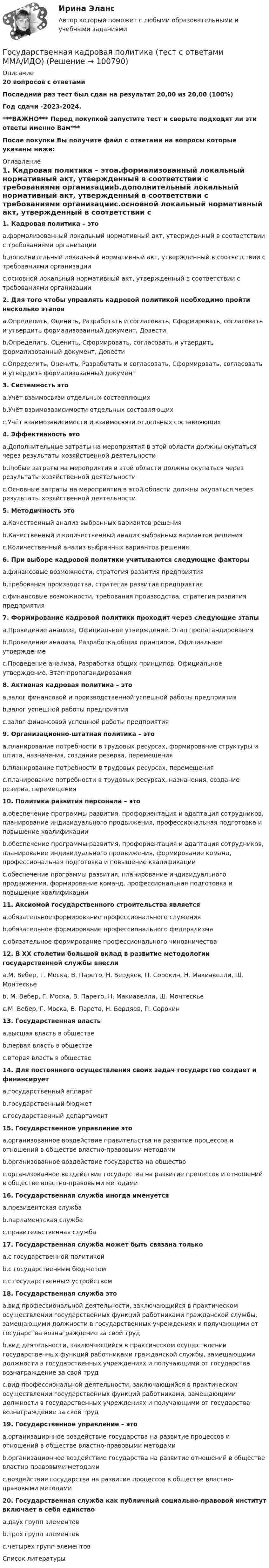     
            Описание
            20 вопросов с ответамиПоследний раз тест был сдан на результат 20,00 из 20,00 (100%)Год сдачи -2023-2024.***ВАЖНО*** Перед покупкой запустите тест и сверьте подходят ли эти ответы именно Вам***После покупки Вы получите файл с ответами на вопросы которые указаны ниже: 
            Оглавление
            1. Кадровая политика – этоa.формализованный локальный нормативный акт, утвержденный в соответствии с требованиями организацииb.дополнительный локальный нормативный акт, утвержденный в соответствии с требованиями организацииc.основной локальный нормативный акт, утвержденный в соответствии с требованиями организации 2. Для того чтобы управлять кадровой политикой необходимо пройти несколько этаповa.Определить, Оценить, Разработать и согласовать, Сформировать, согласовать и утвердить формализованный документ, Довестиb.Определить, Оценить, Сформировать, согласовать и утвердить формализованный документ, Довестиc.Определить, Оценить, Разработать и согласовать, Сформировать, согласовать и утвердить формализованный документ3. Системность этоa.Учёт взаимосвязи отдельных составляющихb.Учёт взаимозависимости отдельных составляющихc.Учёт взаимозависимости и взаимосвязи отдельных составляющих 4. Эффективность этоa.Дополнительные затраты на мероприятия в этой области должны окупаться через результаты хозяйственной деятельностиb.Любые затраты на мероприятия в этой области должны окупаться через результаты хозяйственной деятельностиc.Основные затраты на мероприятия в этой области должны окупаться через результаты хозяйственной деятельности5. Методичность этоa.Качественный анализ выбранных вариантов решенияb.Качественный и количественный анализ выбранных вариантов решенияc.Количественный анализ выбранных вариантов решения6. При выборе кадровой политики учитываются следующие факторыa.финансовые возможности, стратегия развития предприятияb.требования производства, стратегия развития предприятияc.финансовые возможности, требования производства, стратегия развития предприятия7. Формирование кадровой политики проходит через следующие этапыa.Проведение анализа, Официальное утверждение, Этап пропагандированияb.Проведение анализа, Разработка общих принципов, Официальное утверждениеc.Проведение анализа, Разработка общих принципов, Официальное утверждение, Этап пропагандирования 8. Активная кадровая политика – этоa.залог финансовой и производственной успешной работы предприятияb.залог успешной работы предприятияc.залог финансовой успешной работы предприятия 9. Организационно-штатная политика – этоa.планирование потребности в трудовых ресурсах, формирование структуры и штата, назначения, создание резерва, перемещенияb.планирование потребности в трудовых ресурсах, перемещенияc.планирование потребности в трудовых ресурсах, назначения, создание резерва, перемещения10. Политика развития персонала – этоa.обеспечение программы развития, профориентация и адаптация сотрудников, планирование индивидуального продвижения, профессиональная подготовка и повышение квалификацииb.обеспечение программы развития, профориентация и адаптация сотрудников, планирование индивидуального продвижения, формирование команд, профессиональная подготовка и повышение квалификацииc.обеспечение программы развития, планирование индивидуального продвижения, формирование команд, профессиональная подготовка и повышение квалификации 11. Аксиомой государственного строительства являетсяa.обязательное формирование профессионального служенияb.обязательное формирование профессионального федерализмаc.обязательное формирование профессионального чиновничества 12. В ХХ столетии большой вклад в развитие методологии государственной службы внеслиa.М. Вебер, Г. Моска, В. Парето, Н. Бердяев, П. Сорокин, Н. Макиавелли, Ш. Монтескьеb. М. Вебер, Г. Моска, В. Парето, Н. Макиавелли, Ш. Монтескьеc.М. Вебер, Г. Моска, В. Парето, Н. Бердяев, П. Сорокин13. Государственная властьa.высшая власть в обществеb.первая власть в обществеc.вторая власть в обществе 14. Для постоянного осуществления своих задач государство создает и финансируетa.государственный аппаратb.государственный бюджетc.государственный департамент15. Государственное управление этоa.организованное воздействие правительства на развитие процессов и отношений в обществе властно-правовыми методамиb.организованное воздействие государства на обществоc.организованное воздействие государства на развитие процессов и отношений в обществе властно-правовыми методами 16. Государственная служба иногда именуетсяa.президентская службаb.парламентская службаc.правительственная служба 17. Государственная служба может быть связана толькоa.с государственной политикойb.с государственным бюджетомc.с государственным устройством 18. Государственная служба этоa.вид профессиональной деятельности, заключающийся в практическом осуществлении государственных функций работниками гражданской службы, замещающими должности в государственных учреждениях и получающими от государства вознаграждение за свой трудb.вид деятельности, заключающийся в практическом осуществлении государственных функций работниками гражданской службы, замещающими должности в государственных учреждениях и получающими от государства вознаграждение за свой трудc.вид профессиональной деятельности, заключающийся в практическом осуществлении государственных функций работниками, замещающими должности в государственных учреждениях и получающими от государства вознаграждение за свой труд 19. Государственное управление – этоa.организационное воздействие государства на развитие процессов и отношений в обществе властно-правовыми методамиb.организационное воздействие государства на развитие отношений в обществе властно-правовыми методамиc.воздействие государства на развитие процессов в обществе властно-правовыми методами 20. Государственная служба как публичный социально-правовой институт включает в себя единствоa.двух групп элементовb.трех групп элементовc.четырех групп элементов 
            Список литературы
             
            
            
            Государственная кадровая политика. ПКЗ. СИУ РАНХИГС.Государственная кадровая политика (тест с ответами ММА/ИДО)Государственная кадровая политика - это общегосударственная стратегия формирования, развития и рационального использования: профессионального ... обществагосударственная поддержка инновационной деятельностиГосударственная поддержка малого бизнесаГосударственная поддержка малого бизнеса ММУ 2023г.Государственная поддержка малого бизнеса. Практические задания. ММУ.Государственная и муниципальная служба ТЕСТ 1 НСПКГосударственная и муниципальная служба ТЕСТ 2 НСПКГосударственная и муниципальная служба ТЕСТ 3 НСПКГосударственная и муниципальная служба ТЕСТ 4 НСПКГосударственная и муниципальная служба ТЕСТ 5 НСПК«Государственная и муниципальная служба». Тест для сдачи в МФПУ «Синергия». Государственная и муниципальная служба (тест с ответами ММА)